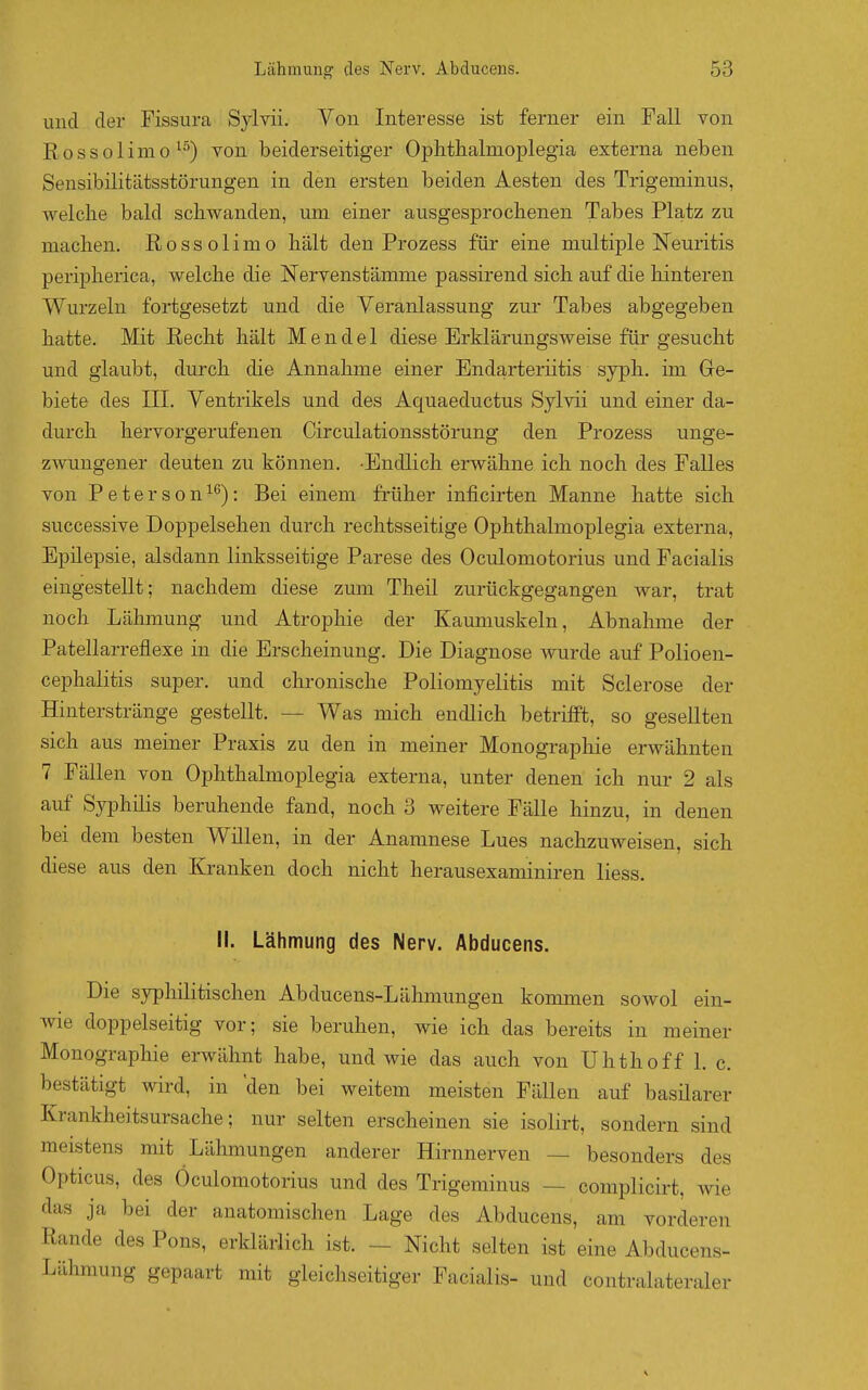 und der Fissura Sylvii. Von Interesse ist ferner ein Fall von Eossolimo ^■'') von beiderseitiger Ophthalmoplegia externa neben Sensibilitätsstörungen in den ersten beiden Aesten des Trigeminus, welche bald schwanden, um einer ausgesprochenen Tabes Platz zu machen. Rossolimo hält den Prozess für eine multiple Neuritis peripherica, welche die Nervenstämme passirend sich auf die hinteren Wurzeln fortgesetzt und die Veranlassung zur Tabes abgegeben hatte. Mit Recht hält Mendel diese Erklärungsweise für gesucht und glaubt, durch die Annahme einer Endarteriitis syph. im Ge- biete des III. Ventrikels und des Aquaeductus Sylvii und einer da- durch hervorgerufenen Circulationsstörung den Prozess unge- zAvungener deuten zu können. -Endlich erwähne ich noch des Falles von Peterson^^): Bei einem früher inficirten Manne hatte sich successive Doppelsehen durch rechtsseitige Ophthalmoplegia externa, Epüepsie, alsdann linksseitige Parese des Oculomotorius und Facialis eingestellt; nachdem diese zum Theü zurückgegangen war, trat noch Lähmung und Atrophie der Kaunmskeln, Abnalmie der Patellarreflexe in die Erscheinung. Die Diagnose wurde auf Polioen- cephalitis super, und chronische Poliomyelitis mit Sclerose der Hinterstränge gestellt. — Was mich endlich betrifft, so gesellten sich aus meiner Praxis zu den in meiner Monographie erwähnten 7 Fällen von Ophthalmoplegia externa, unter denen ich nur 2 als auf Syphüis beruhende fand, noch 3 weitere Fälle hinzu, in denen bei dem besten Wülen, in der Anamnese Lues nachzuweisen, sich diese aus den Kranken doch nicht herausexaminiren Hess. II. Lähmung des Nerv. Abducens. Die syphilitischen Abducens-Lähmungen kommen sowol ein- wie doppelseitig vor; sie beruhen, wie ich das bereits in meiner Monographie erwähnt habe, und wie das auch von Uhthoff 1. c. bestätigt wird, in 'den bei weitem meisten Fällen auf basilarer Krankheitsursache; nur selten erscheinen sie isolirt, sondern sind meistens mit Lähmungen anderer Hirnnerven — besonders des Opticus, des Oculomotorius und des Trigeminus — complicirt, wie das ja bei der anatomischen Lage des Abducens, am vorderen Rande des Pons, erklärlich ist. — Nicht selten ist eine Abducens- Lähmung gepaart mit gleichseitiger Facialis- und contralateraler