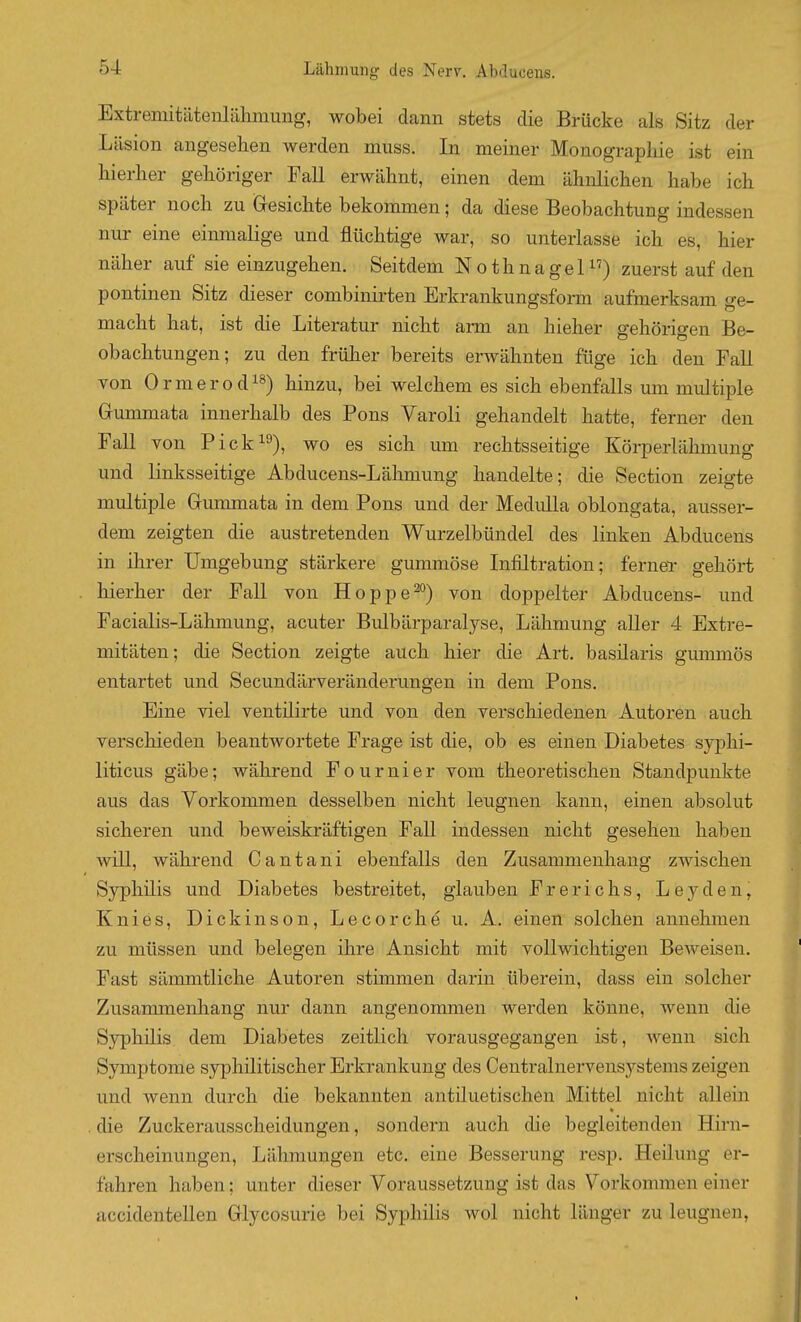 Extreniitätenlähmung, wobei dann stets die Brücke als Sitz der Läsion angesehen werden muss. In meiner Monographie ist ein hierher gehöriger Fall erwähnt, einen dem ähnlichen habe ich später noch zu (resichte bekommen; da diese Beobachtung indessen nur eine einmalige und flüchtige war, so unterlasse ich es, hier näher auf sie einzugehen. Seitdem Nothnagel^') zuerst auf den pontinen Sitz dieser combinii-ten Erkrankungsform aufmerksam ge- macht hat, ist die Literatur nicht arm an hieher gehörigen Be- obachtungen; zu den früher bereits erwähnten füge ich den Fall von Ormerod^^) hinzu, bei welchem es sich ebenfalls um multiple Gummata innerhalb des Pons Varoli gehandelt hatte, ferner den Fall von Pick^), wo es sich um rechtsseitige Körperlähmung und linksseitige Abducens-Lähmung handelte; die Section zeigte multiple Gummata in dem Pons und der Medulla oblongata, ausser- dem zeigten die austretenden Wurzelbündel des linken Abducens in ihrer Umgebung stärkere gummöse Infiltration; ferneT gehört hierher der Fall von Hoppe^^) von doppelter Abducens- und Facialis-Lähmung, acuter Bulbärparalyse, Lähmung aller 4 Extre- mitäten; die Section zeigte auch hier die Art. basüaris gummös entartet und Secundärveränderungen in dem Pons. Eine viel ventilirte und von den verschiedenen Autoren auch verschieden beantwortete Frage ist die, ob es einen Diabetes syphi- liticus gäbe; während Fournier vom theoretischen Standpunkte aus das Vorkommen desselben nicht leugnen kann, einen absolut sicheren und beweiskräftigen Fall indessen nicht gesehen haben will, während Cantani ebenfalls den Zusammenhang zwischen Syphilis und Diabetes bestreitet, glauben Frerichs, Le3'den, Knies, Dickinson, Lecorche u. A. einen solchen annehmen zu müssen und belegen ihre Ansicht mit vollwichtigen Beweisen. Fast sämmtliche Autoren stimmen darin überein, dass ein solcher Zusammenhang nur dann angenommen werden könne, wenn die Syphüis dem Diabetes zeitlich vorausgegangen ist, wenn sich Symptome syphilitischer Erkrankung des Centrainervensystems zeigen und wenn durch die bekannten antiluetischen Mittel nicht allein die Zuckerausscheidungen, sondern auch die begleitenden Hirn- erscheinungen, Lähmungen etc. eine Besserung resp, Heilung er- fahren haben; unter dieser Voraussetzung ist das Vorkommen einer accidentellen Glycosurie bei Syphilis wol nicht länger zu leugnen,