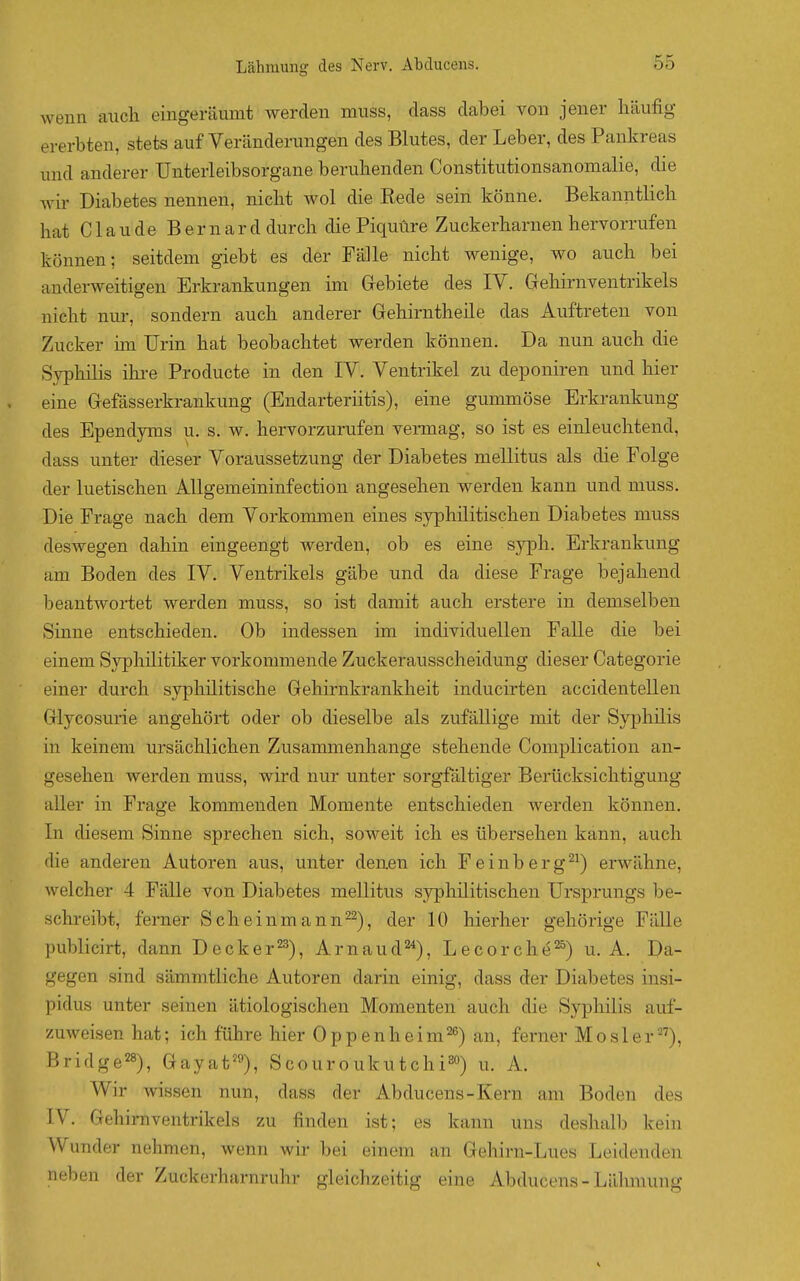 wenn auch eingeräumt werden muss, dass dabei von jener häufig ererbten, stets auf Veränderungen des Blutes, der Leber, des Pankreas und anderer ünterleibsorgane beruhenden Constitutionsanomalie, die wir Diabetes nennen, nicht wol die Rede sein könne. Bekanntlich hat Claude Bernard durch die Piquüre Zuckerharnen hervorrufen können; seitdem giebt es der Fälle nicht wenige, wo auch bei anderweitigen Erkrankungen im Gebiete des lY. Gehirnventrikels nicht nur, sondern auch anderer Gehirntheile das Auftreten von Zucker im Urin hat beobachtet werden können. Da nun auch die Syphilis ikre Producte in den IV. Ventrikel zu deponiren und hier eine Gefässerkrankung (Endarteriitis), eine gummöse Erkrankung des Ependyms u. s. w. hervorzurufen vermag, so ist es einleuchtend, dass unter dieser Voraussetzung der Diabetes mellitus als die Folge der luetischen AUgemeininfection angesehen werden kann und muss. Die Frage nach dem Vorkommen eines syphilitischen Diabetes muss deswegen dahin eingeengt werden, ob es eine syph. Erkrankung am Boden des IV, Ventrikels gäbe und da diese Frage bejahend beantwortet werden muss, so ist damit auch erstere in demselben Sinne entschieden. Ob indessen im individuellen Falle die bei einem Syphilitiker vorkommende Zuckerausscheidung dieser Categorie einer durch syphilitische Gehirnkranklieit inducirten accidentellen Glycosurie angehört oder ob dieselbe als zufällige mit der Syphilis in keinem ursächlichen Zusammenhange stehende Complication an- gesehen werden muss, wird nur unter sorgfältiger Berücksichtigung aller in Frage kommenden Momente entschieden werden können. In diesem Sinne sprechen sich, soweit ich es übersehen kann, auch die anderen Autoren aus, unter denen ich Feinberg^^) erwähne, welcher 4 Fälle von Diabetes mellitus syphilitischen Ursprungs be- schreibt, ferner Scheinmann^^), der 10 hierher gehörige Fälle publicirt, dann Decker'^^), Arnaud'^), Lecorche^) u. A. Da- gegen sind sämmtliche Autoren darin einig, dass der Diabetes insi- pidus unter seinen ätiologischen Momenten auch die Syphilis auf- zuweisen hat; ich führe hier Oppenheim^^) an, ferner Mösl er), Bridge28), Gayat'9), Scouroukutchi^) u. A. Wir wissen nun, dass der Abducens-Kern am Boden des IV. Gehirnventrikels zu finden ist; es kann uns deshalb kein Wunder nehmen, wenn wir bei einem an Gehirn-Lues Leidenden neben der Zuckerharnruhr gleichzeitig eine Abducens-Lähmung