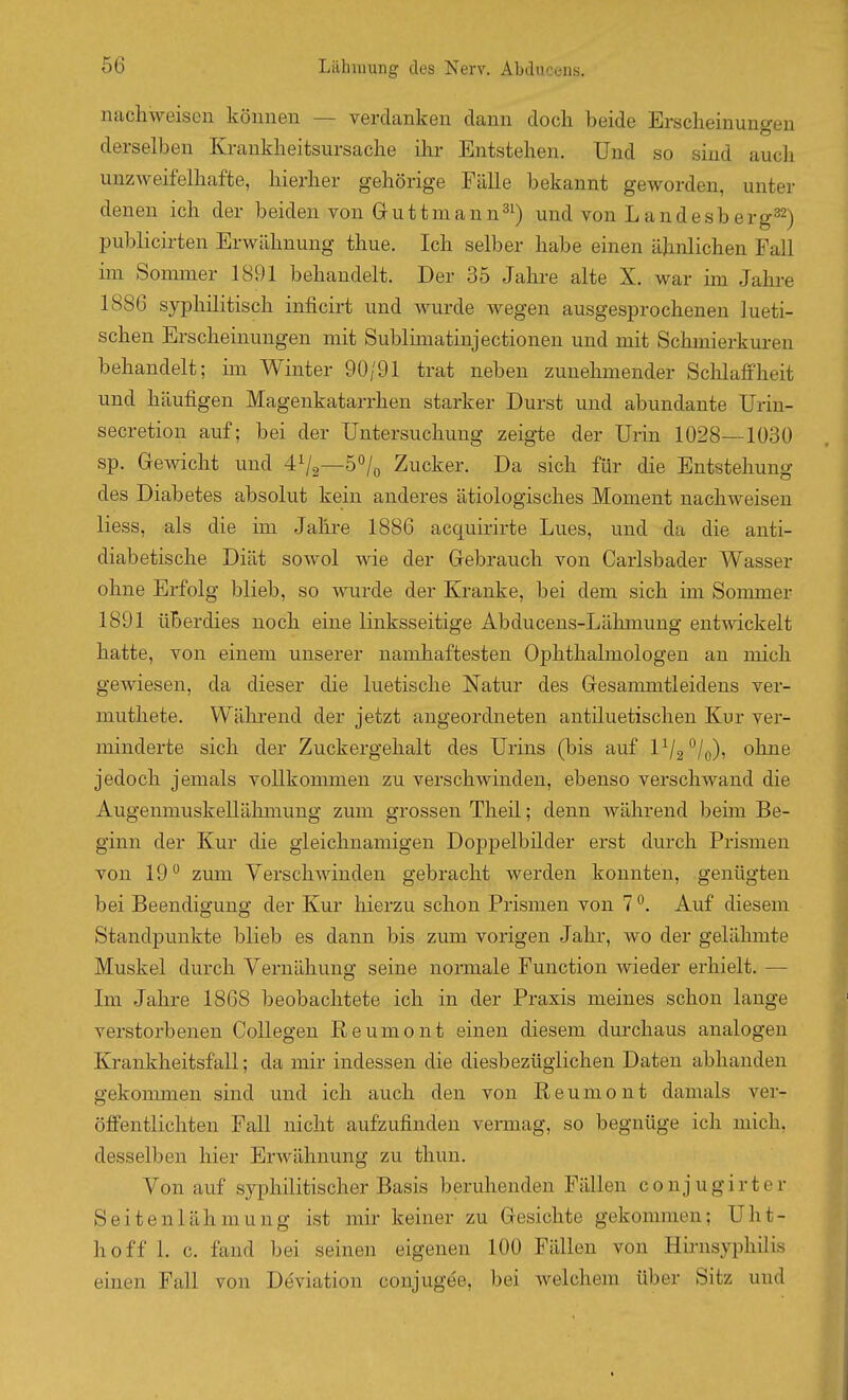 nachweisen können — verdanken dann doch beide Erscheinungen derselben Krankheitsursache ilir Entstehen. Und so sind auch unzweifelhafte, hierher gehörige Fälle bekannt geworden, unter denen ich der beiden von Guttmann^^) und von Landesberg32) publicirten Erwähnung thue. Ich selber habe einen ähnlichen Fall im Sommer 1891 behandelt. Der 35 Jahre alte X. war im Jahre 1886 syphilitisch inficirt und wurde wegen ausgesprochenen lueti- schen Erscheinungen mit Sublmiatinjectionen und mit Schmierkuren behandelt; im Winter 90/91 trat neben zunehmender Sclilaffheit und häufigen Magenkatarrhen starker Durst und abundante Urin- secretion auf; bei der Untersuchung zeigte der Urin 1028—1030 sp. Gewicht und 4^2—ö^^/o Zucker. Da sich für die Entstehung des Diabetes absolut kein anderes ätiologisches Moment nachweisen liess, als die im Jahre 1886 acquirirte Lues, und da die anti- diabetische Diät sowol wie der Gebrauch von Carlsbader Wasser ohne Erfolg blieb, so wurde der Kranke, bei dem sich im Sommer 1891 überdies noch eine linksseitige Abducens-Lähmung entwickelt hatte, von einem unserer namhaftesten Ophthalmologen an mich gewiesen, da dieser die luetische Natur des Gesammtleidens ver- muthete. Wälirend der jetzt angeordneten antiluetischen Kur ver- minderte sich der Zuckergehalt des Urins (bis auf lV2°/o)' ohne jedoch jemals vollkommen zu verschwinden, ebenso verschwand die Augenmuskellähmung zum grossen Theü; denn während beim Be- ginn der Kur die gleichnamigen Doppelbilder erst durch Prismen von 19 zum Verschwinden gebracht werden konnten, genügten bei Beendigung der Kur hierzu schon Prismen von 7. Auf diesem Standpunkte blieb es dann bis zum vorigen Jahr, wo der gelähmte Muskel durch Vernähung seine normale Function wieder erhielt. —• Im Jalire 1868 beobachtete ich in der Praxis meines schon lange verstorbenen CoUegen Reumont einen diesem durchaus analogen Krankheitsfall; da mir indessen die diesbezüglichen Daten abhanden gekommen sind und ich auch den von Reumont damals ver- öffentlichten Fall nicht aufzufinden vermag, so begnüge ich mich, desselben hier Erwähnung zu thun. Von auf syphilitischer Basis beruhenden Fällen conjugirter Seitenlähmung ist mir keiner zu Gesichte gekommen; Uht- hoff 1. e. fand bei seinen eigenen 100 Fällen von Hirnsyphilis einen Fall von De'viation conjugde, bei welchem über Sitz und