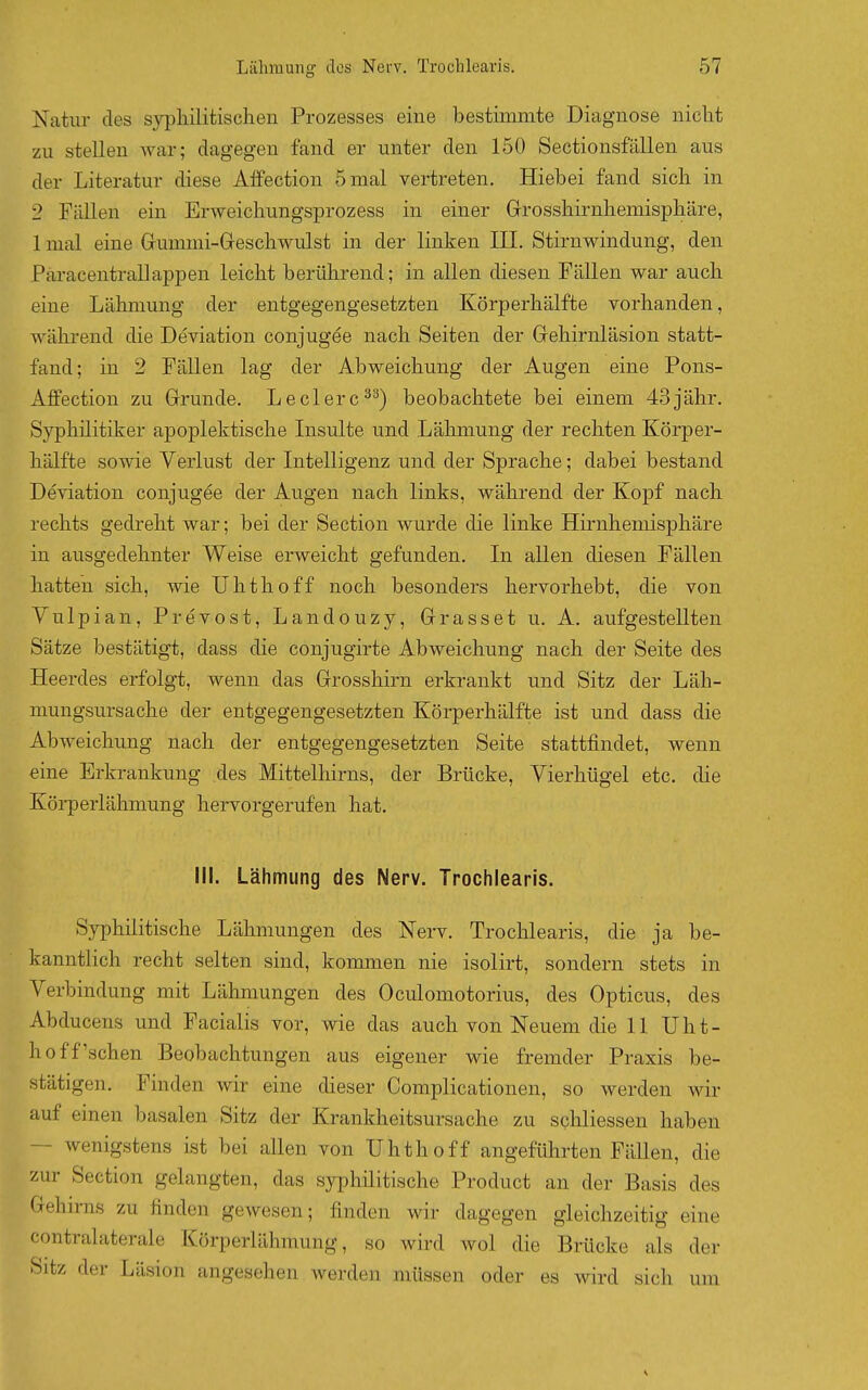 Natur des syphilitischen Prozesses eine bestimmte Diagnose nicht zu stellen war; dagegen fand er unter den 150 Sectionsfallen aus der Literatur diese Alfectiou 5 mal vertreten. Hiebei fand sich in 2 Fällen ein Erweichungsprozess in einer Grrosshirnhemisphäre, 1 mal eine Grummi-Geschwulst in der linken III, Stirnwindung, den Paracentrallappen leicht berührend; in allen diesen Fällen war auch eine Lälmiung der entgegengesetzten Körperhälfte vorhanden, während die Deviation conjugee nach Seiten der Gehirnläsion statt- fand; in 2 Fällen lag der Abweichung der Augen eine Pons- Affection zu Grunde. Leclerc^^) beobachtete bei einem 43jähr. Syphilitiker apoplektische Insulte und Lähmung der rechten Körper- hälfte sowie Verlust der Intelligenz und der Sprache; dabei bestand Deviation conjugee der Augen nach links, während der Kopf nach rechts gedreht war; bei der Section wurde die linke Hirnheniisphäre in ausgedehnter Weise erweicht gefunden. In allen diesen Fällen hatten sich, wie Uhthoff noch besonders hervorhebt, die von Vulpian, Prevost, Landouzy, Grasset u. A. aufgestellten Sätze bestätigt, dass die conjugirte Abweichung nach der Seite des Heerdes erfolgt, wenn das Grosshirn erkrankt und Sitz der Läh- mungsursache der entgegengesetzten Körperhälfte ist und dass die Abweichung nach der entgegengesetzten Seite stattfindet, wenn eine Erkrankung des Mittelhirns, der Brücke, Vierhügel etc. die Körperlähmung hervorgerufen hat. Iii. Lähmung des Nerv. Trochlearis. Syphilitische Lähmungen des Nerv. Trochlearis, die ja be- kanntlich recht selten sind, kommen nie isolirt, sondern stets in Verbindung mit Lähmungen des Oculomotorius, des Opticus, des Abducens und Facialis vor, wie das auch von Neuem die 11 Uht- hoff'sehen Beobachtungen aus eigener wie fremder Praxis be- stätigen. Finden wir eine dieser Complicationen, so werden wir auf einen basalen Sitz der Krankheitsursache zu schliessen haben — wenigstens ist bei allen von Uhthoff angeführten Fällen, die zur Section gelangten, das syphilitische Product an der Basis des Gehn-ns zu finden gewesen; finden wir dagegen gleichzeitig eine contralaterale Körperlähmung, so wird wol die Brücke als der Sitz der Läsion angesehen werden müssen oder es wird sich um