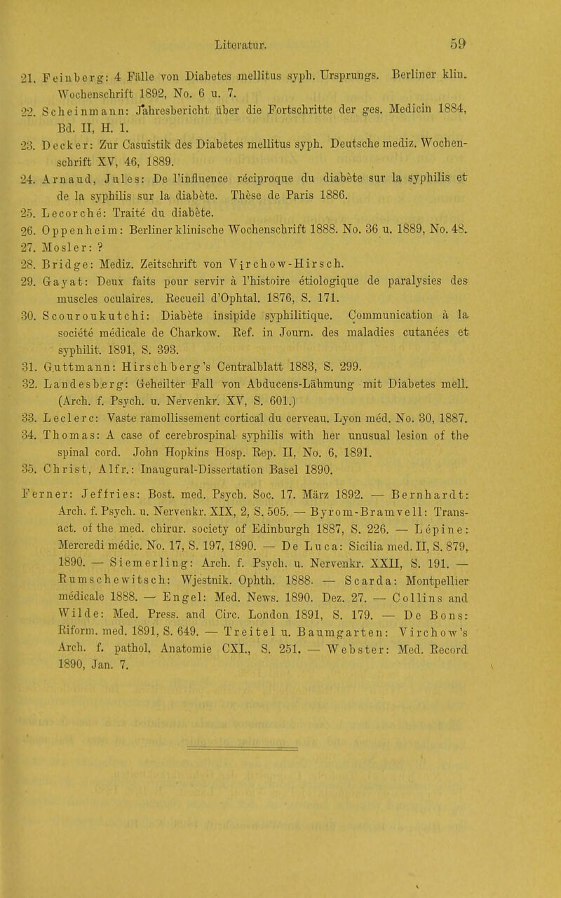 21. Feinberg: 4 Fälle von Diabetes mellitus syph. Ursprungs. Berliner klin. Wochenschrift 1892, No. 6 u. 7. 22. Scheinmann: J*ahresbericht über die Fortschritte der ges. Medicin 1884, Bd. II, H. 1. 23. Decker: Zur Casuistik des Diabetes mellitus syph. Deutsche mediz. Wochen- schrift XV, 46, 1889. 24. Arnaud, Jules: De l'influence röciproque du diabete sur la syphilis et de la Syphilis sur la diabete. These de Paris 1886. 25. Lecorche: Traite du diabete. 26. Oppenheim: Berliner klinische Wochenschrift 1888. No. 36 u. 1889, No. 48, 27. Mösl er: ? 28. Bridge: Mediz. Zeitschrift von Virchow-Hirsch. 29. Gayat: Deux faits pour servir ä l'histoire etiologique de paralysies des muscles oculaires. Kecueil d'Ophtal, 1876, S. 171. 30. Scouroukutchi: Diabete insipide syphilitique. Comraunication ä la societe raedicale de Charkow. Ref. in Journ. des maladies cutanees et syphilit. 1891, S. 393. 31. G.uttmann: Hirschberg's Centralblatt 1883, S. 299. 32. Landesb.erg: Geheilter Fall von Abducens-Lähmung mit Diabetes mell. (Arch. f. Psych, u. Nervenkr. XV, S. 601.) 33. Leclerc: Vaste ramollissement cortical du cerveau. Lyon med. No. 30, 1887. 34. Thomas: A case of cerebrospinal syphilis with her unusual lesion of the spinal cord. John Hopkins Hosp. Eep. II, No. 6, 1891. .3.5. Christ, Alfr.: Inaugural-Dissertation Basel 1890. Ferner: Jeffries: Bost. med. Psych. Soc. 17. März 1892. — Bernhardt: Arch. f. Psych, u. Nervenkr. XIX, 2, S. 505. — Byrom-Bramvell: Trans- act. of the med. chirur. society of Edinburgh 1887, S. 226. — Lepine: Mercredi medic. No. 17, S. 197, 1890. — De Luca: Sicilia med. II, S. 879, 1890. — Siemerling: Arch. f. Psych, u. Nervenkr. XXH, S. 191. — Eum sehe witsch: Wjestnik. Ophth. 1888. — Scarda: Montpellier medicale 1888. — Engel: Med. News. 1890. Dez. 27. — Collins and Wilde: Med. Press, and Circ. London 1891, S. 179. — De Bons: Pdform. med. 1891, S. 649. — Treitel u. Baumgarten: Virchow's Arch. f. pathol. Anatomie CXL, S. 251. — Webster: Med. Record 1890, Jan. 7.
