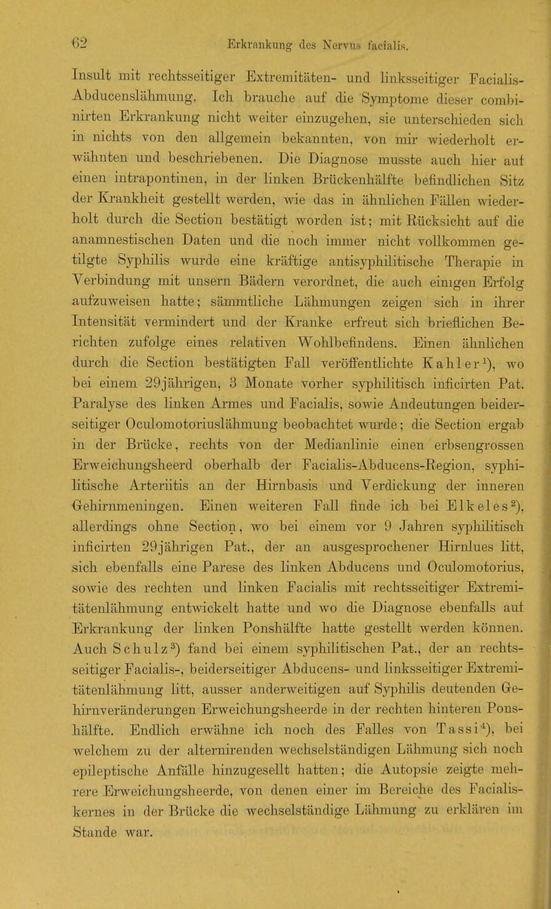 Insult mit rechtsseitiger Extremitäten- und linksseitiger Facialis- Abducenslähmung. Ich brauche auf die Symptome dieser combi- nii'ten Erkrankung nicht weiter einzugehen, sie unterschieden sich in nichts von den allgemein bekannten, von mir wiederholt er- wähnten und beschriebenen. Die Diagnose musste auch hier auf einen intrapontinen, in der linken Brückenhälfte befindlichen Sitz der Krankheit gestellt werden, wie das in ähnlichen Fällen wieder- holt durch die Section bestätigt worden ist; mit Rücksicht auf die anamnestischen Daten und die noch immer nicht vollkommen ge- tilgte Syphilis wurde eine kräftige antisyphilitische Therapie in Yerbindung mit unsern Bädern verordnet, die auch einigen Erfolg aufzuweisen hatte; sämmtliche Lähmungen zeigen sich in ihrer Intensität veraiindert und der Kranke erfreut sich brieflichen Be- richten zufolge eines relativen Wohlbefindens. Einen ähnlichen durch die Section bestätigten Fall veröffentlichte Kahler^), wo bei einem 29jährigen, 3 Monate vorher syjjhilitisch inficirten Fat. Paralyse des linken Armes und Facialis, sowie Andeutungen beider- seitiger Oculomotoriuslähmung beobachtet wurde; die Section ergab in der Brücke, rechts von der Medianlinie einen erbsengrossen Erweichungsheerd oberhalb der Facialis-Abducens-Regiou, syphi- litische Arteriitis an der Hirnbasis und Verdickung der inneren ■Gehirnmeningen. Einen weiteren Fall finde ich bei Elkeles^), allerdings ohne Section, wo bei einem vor 9 Jahren syphilitisch inficirten 29jährigen Fat., der an ausgesprochener Hirnlues litt, sich ebenfalls eine Parese des linken Abducens und Oculomotorius, sowie des rechten und linken Facialis mit rechtsseitiger Extremi- tätenlähmung entwickelt hatte und wo die Diagnose ebenfalls auf Erkrankung der linken Ponshälfte hatte gestellt werden können. Auch Schulz^) fand bei einem syphilitischen Fat., der an rechts- seitiger Facialis-, beiderseitiger Abducens- und linksseitiger Extremi- tätenlähmung litt, ausser anderweitigen auf Syphilis deutenden Ge- hirnveränderungen Erweichungsheerde in der rechten hinteren Pons- hälfte. Endlich erwähne ich noch des Falles von Tassi^), bei welchem zu der alternirenden wechselständigen Lähmung sich noch epileptische Anfälle hinzugesellt hatten; die Autopsie zeigte meh- rere Erweichungsheerde, von denen einer im Bereiche des Facialis- kernes in der Brücke die wechselständige Lähmung zu erklären im Stande war. I