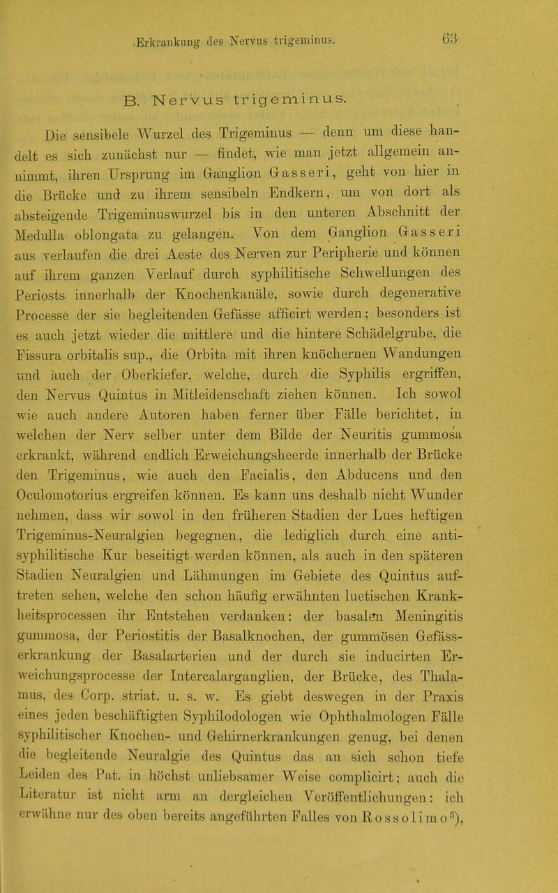 B. Nervus trigeminus. Die sensibele Wurzel des Trigeminus — denn um diese han- delt es sich zunächst nur — findet, wie man jetzt allgemein an- uinmit, ihren Ursprung im Ganglion Gasseri, geht von hier in die Brücke und zu ihrem sensibeln Endkern, um von dort als absteigende Trigeminuswurzel bis in den unteren Abschnitt der Medulla oblongata zu gelangen. Von dem Ganglion Gasseri aus verlaufen die drei Aeste des Nerven zur- Peripherie und können auf ihrem ganzen Verlauf durch syphilitische Schwellungen des Periosts innerhalb der Knochenkanäle, sowie durch degenerative Processe der sie begleitenden Gefässe afficirt werden; besonders ist es auch jetzt wieder die mittlere und die hintere Schädelgrube, die Pissura orbitalis sup., die Orbita mit ihren knöchernen Wandungen und auch der Oberkiefer, welche, durch die Syphilis ergriffen, den NeiTus Quintus in Mitleidenschaft ziehen können. Ich sowol wie auch andere Autoren haben ferner über Pälle berichtet, in welchen der Nerv selber unter dem Bilde der Neuritis gummosa erkrankt, während endlich Erweichungsheerde innerhalb der Brücke den Trigeminus, wie auch den Facialis, den Abducens und den Oculomotorius ergreifen können. Es kann uns deshalb nicht Wunder nehmen, dass wir sowol in den früheren Stadien der Lues heftigen Trigeminus-Neuralgien begegnen, die lediglich durch eine anti- syphilitische Kur beseitigt werden können, als auch in den späteren Stadien Neuralgien und Lähmungen im Gebiete des Quintus auf- treten sehen, welche den schon häufig erwähnten luetischen Krank- heitsprocessen ilir Entstehen verdanken: der basalen Meningitis gmnmosa, der Periostitis der Basalknochen, der gummösen Gefäss- erkrankung der Basalarterien und der durch sie inducirten Er- weichungsprocesse der Litercalarganglien, der Brücke, des Thala- mus, des Corp. striat. u. s. w. Es giebt deswegen in der Praxis eines jeden beschäftigten Syphilodologen wie Ophthabnologen Fälle syphilitischer Knochen- und Gehirnerkrankungen genug, bei denen die begleitende Neuralgie des Quintus das an sich schon tiefe Leiden des Pat. in höchst unliebsamer Weise complicirt; auch die Literatur ist nicht arm an dergleichen Veröffentlichungen: ich envähne nur des oben bereits angeführten Falles von Rossolimo^),