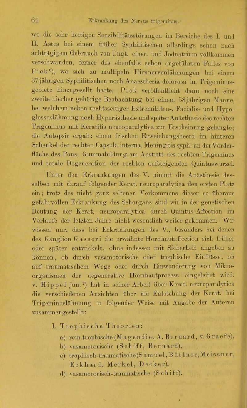 wo die selir heftigen Sensibilitütsstörungen im Bereiche des I. und IL Astes bei einem früher Syphilitischen allerdings schon nach achttägigem Gebrauch von Ungt. einer, und Jodnatrium vollkommen verschwanden, ferner des ebenfalls schon angeführten Falles von Pick*^), wo sich zu multipeln Hirnnervenlähmungen bei einem 37jährigen Syphilitischen noch Anaesthesia dolorosa im Trigeminus- gebiete liinzugesellt hatte. Pick veröffentlicht dann noch eine zweite hierher gehörige Beobachtung bei einem 58jährigen Manne, bei welchem neben rechtsseitiger Extremitäten-, Facialis- und Hypo- glossuslähmung noch Hjrperästhesie und später Anästhesie des rechten Trigeminus mit Keratitis neuroparalytica zur Erscheinung gelangte; die Autopsie ergab: einen frischen Erweichungsheerd im hinteren Schenkel der rechten Capsula interna, Meningitis syph. an der Vorder- fläche des Pons, Gummabüdung am Austritt des rechten Trigeminus und totale Degeneration der rechten aufsteigenden Quintuswurzel. Unter den Erkrankungen des V. nünmt die Anästhesie des- selben mit darauf folgender Kerat. neuroparalytica den ersten Platz ein; trotz des nicht ganz seltenen Vorkoinmens dieser so überaus gefahrvollen Erkrankung des Sehorgans sind wir in der genetischen Deutung der Kerat. neuroparalytica durch Quintus-Affection im Verlaufe der letzten Jahre nicht wesentlich weiter gekommen. Wir wissen nur, dass bei Erkrankungen des V., besonders bei denen des Ganglion G a s s e r i die erwähnte Hornhautaffection sich früher oder später entwickelt, ohne indessen mit Sicherheit angeben zu können, ob durch vasamotorische oder trophische Einflüsse, ob auf traumatischem Wege oder durch Einwanderung von Mikro- organismen der degenerative Hornhautprocess eingeleitet wird. V. Hippel jun. ^) hat in seiner Arbeit über Kerat. neuroparalytica die verschiedenen Ansichten über die Entstehung der Kerat. bei Trigeminuslähmung in folgender Weise mit Angabe der Autoren zusammengestellt: 1. Trophische Theorien: a) rein trophische (M a g e n d i e, A. B e r n a r d, v. G r a e f e), b) vasamotorische (Schiff, Bernard), c) trophisch-traimiatische (S a m u e 1, B ü 11 n e r, M e i s s n e r, Eckhard, Merkel, Decker), d) vasamotorisch-traumatische (Schifl).