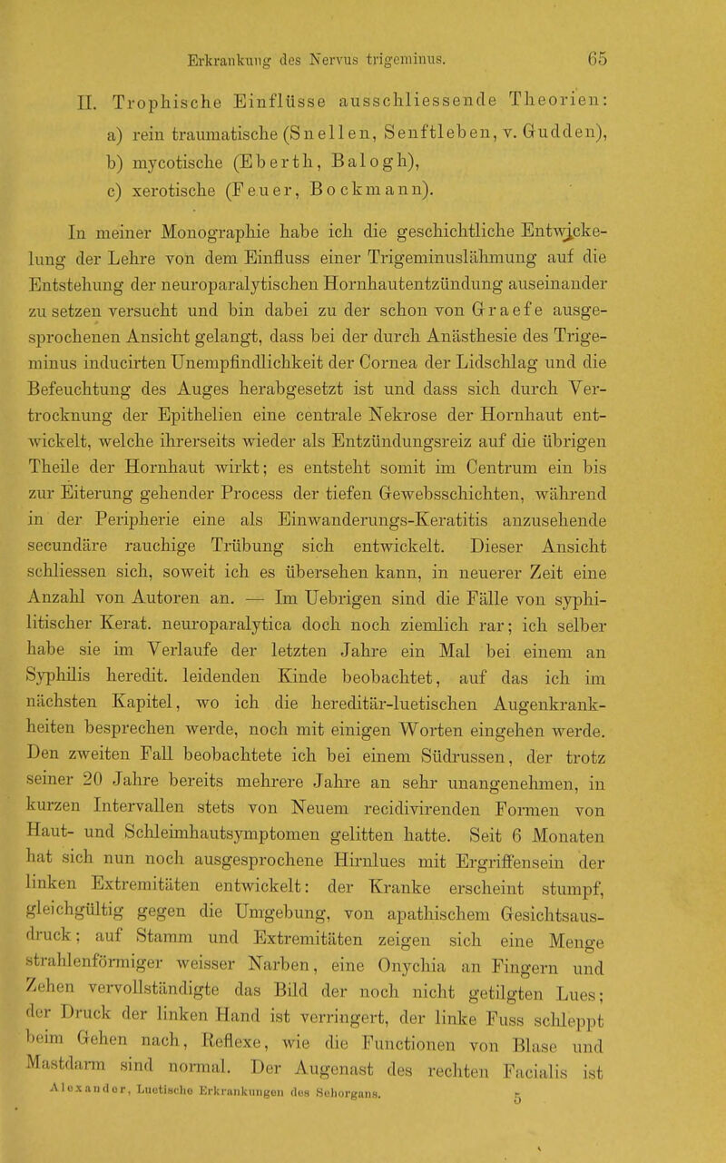 IL Trophische Einflüsse ausscliliessencle Theorien: a) rein traumatische (S n e 11 e n, S e n f 11 e b e n, v. G u d d e n), b) mycotische (Eberth, Balogh), c) xerotische (Feuer, Bockmann). In meiner Monographie habe ich die geschichtliche Ent-\vi.cke- lung der Lehre von dem Einfluss einer Trigeminuslälimung auf die Entstehung der neuroparalytischen Hornhautentzündung auseinander zusetzen versucht und bin dabei zu der schon von Grraefe ausge- sprochenen Ansicht gelangt, dass bei der durch Anästhesie des Trige- minus inducirten Unempfindlichkeit der Cornea der Lidschlag und die Befeuchtung des Auges herabgesetzt ist und dass sich durch Ver- trocknung der Epithelien eine centrale Nekrose der Hornhaut ent- wickelt, welche ihrerseits wieder als Entzündungsreiz auf die übrigen Theile der Hornhaut wirkt; es entsteht somit im Centrum ein bis zur Eiterung gehender Process der tiefen Gewebsschichten, während in der Peripherie eine als Einwanderungs-Keratitis anzusehende secundäre rauchige Trübung sich entwickelt. Dieser Ansicht schliessen sich, soweit ich es übersehen kann, in neuerer Zeit eine Anzahl von Autoren an. — Im Uebrigen sind die Fälle von syphi- litischer Kerat. neuroparalytica doch noch ziemlich rar; ich selber habe sie im Verlaufe der letzten Jahre ein Mal bei einem an Syphilis heredit. leidenden Kinde beobachtet, auf das ich im nächsten Kapitel, wo ich die hereditär-luetischen Augenkrank- heiten besprechen werde, noch mit einigen Worten eingehen werde. Den zweiten Fall beobachtete ich bei einem Südrussen, der trotz seiner 20 Jahre bereits mehrere Jahre an sehr unangenehmen, in kurzen Intervallen stets von Neuem recidivirenden Formen von Haut- und Schleimhautsymptomen gelitten hatte. Seit 6 Monaten hat sich nun noch ausgesprochene Hirnlues mit Ergriffensein der linken Extremitäten entwickelt: der Kranke erscheint stumpf, gleichgültig gegen die Umgebung, von apathischem Gesichtsaus- druck; auf Stamm und Extremitäten zeigen sich eine Menge strahlenförmiger weisser Narben, eine Onychia an Fingern und Zehen vervollständigte das Bild der noch nicht getilgten Lues; der Druck der linken Hand ist verringert, der linke Fuss schleppt beun Gehen nach, Reflexe, wie die Functionen von Blase und Mastdarm sind normal. Der Augenast des rechten Facialis ist AIüxander, Luetische Erkrankungen (loa Sehorgans. i-