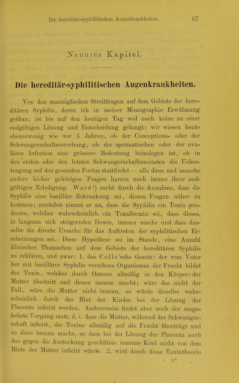 Neuntes Kapitel. Die hereditär-syphilitischen Augenkrankheiten. Von den mannigfachen Streitfragen auf dem Gebiete der here- ditären SypMis, deren ich in meiner Monographie Erwähnung gethan, ist bis auf den heutigen Tag wol noch keine zu einer endgütigen Lösung und Entscheidung gelangt; wir wissen heute ebensowenig wie vor 5 Jahren, ob der Conceptions- oder der Schwangerschaftsvererbung, ob der spermatischen oder der ovu- lären Infection eine grössere Bedeutung beizulegen ist, ob in den ersten oder den letzten Schwangerschaftsmonaten die Ueber- tragung auf den gesunden Foetus stattfindet — alle diese und manche andere hieher gehörigen Fragen harren noch immer ihrer end- gültigen Erledigung. Ward^) sucht durch die Annahme, dass die Syphüis eine bacüläre Erkrankung sei, diesen Fragen näher zu korimien; zunächst niimnt er an, dass die Syphilis ein Toxin pro- ducire, welches wahrscheinlich ein Toxalbumin sei, dass dieses, in langsam sich steigernden Dosen, immun mache und dass das- selbe die directe Ursache für das Auftreten der syphilitischen Er- scheinungen sei. Diese Hypothese sei im Stande, eine Anzahl klinischer Thatsachen auf dem Grebiete der hereditären Syphilis zu erklären, und zwar: 1. das C olle'sehe Gesetz: der vom Vater her mit bacillärer Syphilis versehene Organismus der Frucht büdet das Toxin, welches durch Osmose allmälig in den Körper- der Mutter übertritt und diesen immun macht; wäre das nicht der Fall, wäre die Mutter nicht immun, so würde dieselbe wahr- scheinlich durch das Blut des Kindes bei der Lösung der Placenta inficirt werden. Andererseits findet aber auch der umge- kehrte Vorgang statt, d. i. dass die Mutter, während der Schwanger- schaft inficirt, die Toxine allmälig auf die Frucht überträgt und so diese immun mache, so dass bei der Lösung der Placenta auch das gegen die Ansteckung geschützte immune Kind nicht von dem Blute der Mutter inficirt würde. 2. wird durch diese Toxintheorie