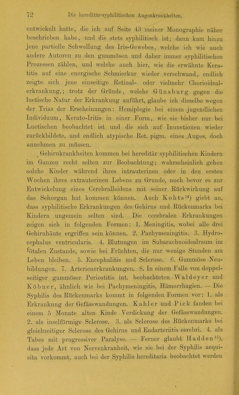 entwickelt hatte, die ich auf Seite 43 meiner Monographie näher beschrieben habe, und die stets syphilitisch ist; dann kam hinzu jene partielle Schwellung des Iris-Gewebes, welche ich wie auch andere Autoren zu den gummösen und daher inmier syphilitischen Prozessen zälilen, und welche auch hier, wie die erwähnte Kera- titis auf eine energische Schmierkur wieder verschwand, endlich zeigte sich jene einseitige ßetinal- oder vielmehr Chorioideal- erkrankung,; trotz der Grründe, welche Günsburg gegen die luetische Natur der Erkrankung anführt, glaube ich dieselbe wegen der Trias der Erscheinungen: Hemiplegie bei einem jugendlichen Individuum, Kerato-Iritis in einer Form, wie sie bisher nur bei Luetischen beobachtet ist und die sich auf Inunctionen wieder zurückbildete, und endlich atypische Ret. pigm. eines Auges, doch annehmen zu müssen. _ Gehirnkrankheiten konmien bei hereditär syphilitischen Kindern im Ganzen recht selten zur Beobachtung; wahrscheinlich gehen solche Kinder während ihi-es intrauterinen oder in den ersten Wochen ihres extrauterinen Lebens zu Grunde, noch bevor es zur Entwickelung eines Cerebralleidens mit seiner Rückwirkung auf das Sehorgan hat kommen können. Auch Kohts^^) giebt an, dass syphilitische Erkrankungen des Gehirns und Rückenmarks bei Kindern ungemein selten sind. Die cerebralen Erkrankimgen zeigen sich in folgenden Formen: 1. Meningitis, wobei aUe drei Gehirnhäute ergriffen sein können. 2. PachjTneningitis. 3. Hydro- cephalus ventricularis. 4. Blutungen im Subarachnoidealraum im fötalen Zustande, sowie bei Früchten, die nur wenige Stunden am Leben bleiben. 5. Encephalitis und Sclerose. 6. Gummöse Neu- bildungen. 7. Arterienerkrankungen. 8. In einem Falle von doppel- seitiger gummöser Periostitis int. beobachteten Waldeyer und Köbner, ähnlich wie bei Pachymeningitis, Hämorrhagien. —Die Syphilis des Rückenmarks kommt in folgenden Formen vor: L als Erkrankung der Gefässwandungen. Kahler und Pick fanden bei einem 5 Monate alten Kinde Verdickung der Gefiisswandungen. 2. als inselförmige Sclerose. 3. als Sclerose des Rückenmarks bei gleichzeitiger Sclerose des Gehirns und Endarteriitis cerebri. 4. als Tabes mit progressiver Paralyse. — Ferner glaubt Hadden^^), dass jede Art von Nervenkranheit, wie sie bei der Syphilis acqui- sita vorkommt, auch bei der Syphilis hereditaria beobachtet werden