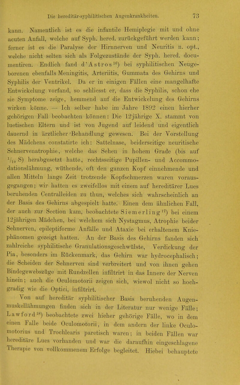 kann. Namentlicli ist es die infantile Hemiplegie mit und olme acuten Anfall, welche auf Sypli. hered. zurückgeführt werden kann; ferner ist es die Paralyse der Hirnnerven und Neuritis n. opt., welche nicht selten sich als Folgezustände der Sypli. hered. docu- mentiren. Endlich fand d'Astros^*^) bei syphilitischen Neuge- borenen ebenfalls Meningitis, Arteriitis, Gummata des Gehirns und Syphilis der Ventrikel. Da er in einigen Fällen eine mangelhafte EntT\dckelung vorfand, so schliesst er, dass die Syphilis, schon ehe sie Symptome zeige, hemmend auf die Entwickelung des Gehirns wirken könne. — Ich selber habe im Jahre 1892 einen hierher gehörigen Fall beobachten können: Die 12jährige X. stammt von luetischen Eltern und ist von Jugend auf leidend und eigentlich dauernd in ärztlicher Behandlung gewesen. Bei der Vorstellung des Mädchens constatirte ich: Sattelnase, beiderseitige neuritische Sehnervenatrophie, welche das Sehen in hohem Grade (bis auf ^/^o S) herabgesetzt hatte, rechtsseitige Pupillen- und Accommo- dationslähmung, wüthende, oft den ganzen Kopf einnehmende und aUen Mitteln lange Zeit trotzende Kopfschmerzen waren voraus- gegangen ; wir hatten es zweifellos mit einem auf hereditärer Lues beruhenden Centraileiden zu thun, welches sich wahrscheinlich an der Basis des Gehirns abgespielt hatte. Einen dem ähnlichen Fall, der auch zur Section kam, beobachtete Siem er Ii ng bei einem 12jährigen Mädchen, bei welchem sich Nystagmus, Atrophie beider Sehnerven, epileptiforme Anfälle und Ataxie bei erhaltenem Knie- phänomen gezeigt hatten. An der Basis des Gehirns fanden sich zalilreiche syphilitische Granulationsgeschwülste, Verdickung der Pia, besonders im Rückenmark, das Gehirn war hydrocephalisch; die Scheiden der Sehnerven sind verbreitert und von ihnen gehen Bindegewebszüge mit Rundzellen infiltrirt in das Innere der Nerven hinein; auch die Oculomotorii zeigen sich, wiewol nicht so hoch- gradig wie die Optici, infiltrirt. Von auf hereditär syphilitischer Basis beruhenden Augen- muskellähmungen finden sich in der Literatur nur wenige Fälle; Lawford^s) beobachtete zwei hieher gehörige Fälle, wo in dem einen Falle beide Oculomotorii, in dem andern der linke Oculo- motorius und Troclilearis paretisch waren; in beiden Fällen war hereditäre Lues vorhanden und war die daraufliin eingesclilagene Therapie von vollkommenem Erfolge begleitet. Hiebei behauptete