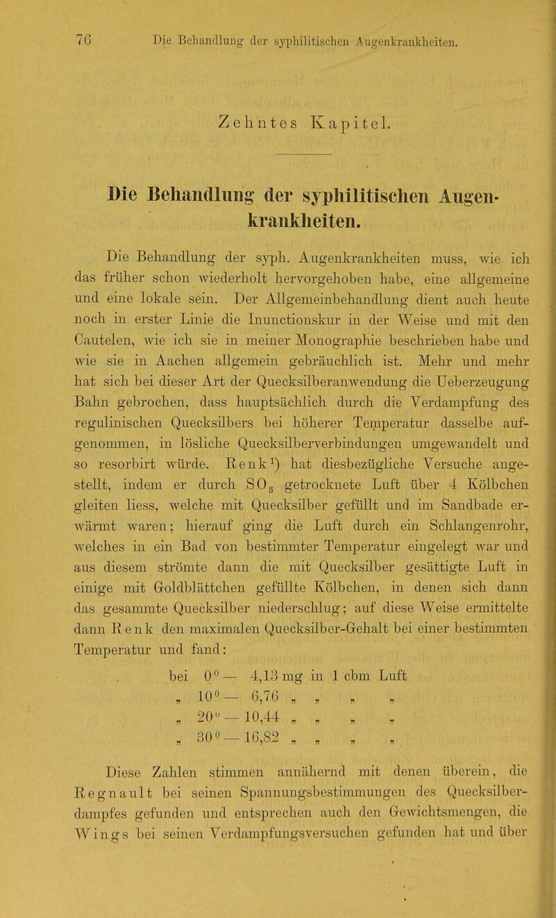 Zehntes Kapitel. Die BeliaiKlluiig' der syphilitischen Augen- kranltheiten. Die Beliandlung der sypli. Augenkrankheiten muss, wie ich das früher schon wiederholt hervorgehoben habe, eine allgemeine und eine lokale sein. Der Allgenieinbehandlung dient auch heute noch in erster Linie die Inunctionskur in der Weise und mit den Cautelen, wie ich sie in meiner Monographie beschrieben habe und wie sie in Aachen allgemein gebräuchlich ist. Mehr und mehr hat sich bei dieser Art der Quecksüberanwendung die Ueberzeugung Bahn gebrochen, dass hauptsächlich durch die Verdampfung des regulinischen Quecksilbers bei höherer Temperatur dasselbe auf- genommen, in lösliche Quecksilberverbindungen umgewandelt und so resorbirt würde. Renk^) hat diesbezügliche Versuche ange- stellt, indem er durch SO3 getrocknete Luft über 4 Kölbchen gleiten liess, welche mit Quecksilber gefüllt und im Sandbade er- wärmt waren; hierauf ging die Luft durch ein Schlangenrohr, welches in ein Bad von bestunmter Temperatur eingelegt war und aus diesem strömte dann die mit Quecksilber gesättigte Luft in einige mit Goldblättchen gefüllte Kölbchen, in denen sich dann das gesaminte Quecksilber niederschlug; auf diese Weise ennittelte dann Renk den maximalen Quecksüber-Gehalt bei einer besthmnten Temperatur und fand: bei 0*^— 4,13 mg in 1 cbm Luft „ 10«- 6,76 „ ; „ . 20<'-10,44 „ „ , „ „ 300-16,82 „ „ „ „ Diese Zalilen stinmien annähernd mit denen überein, die Regnault bei seinen Spannungsbestimmungen des QuecksUber- dampfes gefunden und entsprechen auch den Gewichtsmengen, die W i n g s bei seinen Verdampfungsversuchen gefunden hat und über