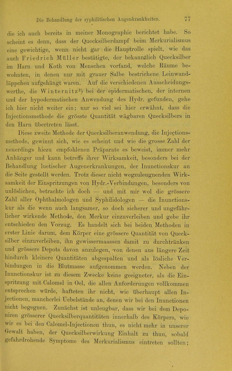 die ich auch bereits in meiner Monographie berichtet habe. So scheint es denn, dass der Quecksilberdampf beim Merkurialismus eine gewichtige, wenn nicht gar die Hauptrolle spielt, wie das auch Friedrich Müller bestätigte, der bekannilich Quecksilber im Harn und Koth von Menschen vorfand, welche Räume be- wohnten, in denen nur mit grauer Salbe bestrichene Leinwand- läppchen aufgehängt waren. Auf die verschiedenen Ausscheidungs- werthe, die Winternitz2) bei der epidermatischen, der internen und der hypodermatischen Anwendung des Hydr. gefunden, gehe ich hier nicht weiter ein; nur so viel sei hier erwähnt, dass die Injectionsmethode die grösste Quantität wägbaren Quecksilbers in den Harn übertreten lässt. Diese zweite Methode der Quecksilberanwendung, die Injections- methode, gewinnt sich, wie es scheint und wie die grosse Zahl der neuerdings hiezu empfohlenen Präparate es beweist, immer mehr Anhänger und kann betreffs ihrer Wirksamkeit, besonders bei der Behandlung luetischer Augenerkrankungen, der Inunctionskur an die Seite gestellt werden. Trotz dieser nicht wegzuleugnenden Wirk- samkeit der Einspritzungen von Hydr.-Verbindungen, besonders von unlöslichen, betrachte ich doch — und mit mir wol die grössere Zahl aller Ophthalmologen und Sypliilidologen — die Inunctions- kur als die wenn auch langsamer, so doch sicherer und ungefähr- licher wirkende Methode, den Merkur einzuverleiben und gebe ihr entschieden den Vorzug. Es handelt sich bei beiden Methoden in erster Linie darum, dem Körper eine grössere Quantität von Queck- silber einzuverleiben, ihn gewissermaassen damit zu durchtränken und grössere Depots davon anzulegen, -von denen aus längere Zeit hindurch kleinere Quantitäten abgespalten und als lösliche Ver- bindungen in die Blutmasse aufgenommen werden. Neben der Inunctionskur ist zu diesem Zwecke keine geeigneter, als die Ein- spritzung mit Calomel in Oel, die allen Anforderungen vollkommen entsprechen, würde, hafteten ihr nicht, wie überhaupt allen In- jectionen, mancherlei Uebelstände an, denen wir bei den Inunctionen nicht begegnen. Zunächst ist unleugbar, dass wir bei dem Depo- niren grösserer Quecksilberquantitäten innerhalb des Körpers, wie wir es bei den Calomel-Injectionen thun, es nicht mehr in unserer Gewalt haben, der Quecksilberwirkung Einhalt zu thun, sobald gefahrdrohende Symptome des Merkurialismus eintreten sollten;