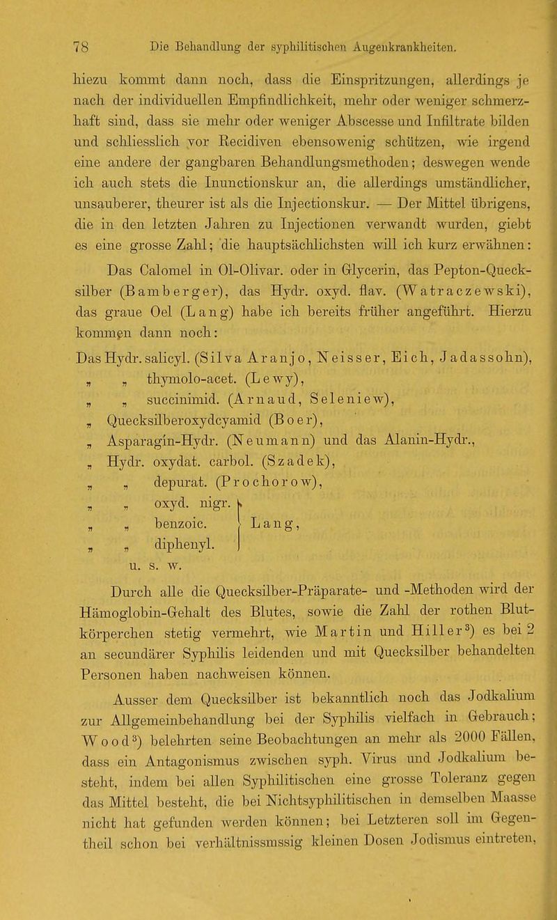 liiezu kommt dann noch, dass die Einspritzungen, allerdings je nacli der individuellen Empfindlichkeit, mehr oder weniger schmerz- haft sind, dass sie mehr oder weniger Abscesse und Infiltrate bilden und scliliesslich vor Recidiven ebensowenig schützen, wie irgend eine andere der gangbaren Behandlungsmethoden; deswegen wende ich auch stets die Inunctionskur an, die allerdings umständlicher, unsauberer, theurer ist als die Injectionskur. — Der Mittel übrigens, die in den letzten Jahren zu Injectionen verwandt wurden, giebt es eine grosse Zahl; die hauptsäclilichsten will ich kurz erwähnen: Das Calomel in 01-Olivar. oder in Glycerin, das Pepton-Queck- silber (Bamberger), das Hydr. oxyd, flav. (Watraczewski), das graue Oel (Lang) habe ich bereits früher angeführt. Hierzu kommgn dann noch: Das Hydr. salicyl. (Silva Aranjo,Neisser, Eich, Jadassohn), „ „ thymolo-acet. (Lewy), „ „ succinimid. (Arnaud, Seleniew), „ Quecksüberoxydcyamid (Boer), „ Asparagin-Hydr, (Neumann) und das Alanin-Hydr., „ Hydr. oxydat. carbol. (Szadek), „ „ depurat. (Prochorow), oxyd. nigr. k „ „ benzoic. Lang, , „ diphenyl. u. s. w. Durch alle die Quecksilber-Präparate- und -Methoden wird der Hämoglobin-G-ehalt des Blutes, sowie die Zahl der rothen Blut- körperchen stetig vermehrt, wie Martin und Hill er 3) es bei 2 an secundärer Syphilis leidenden und mit Quecksilber behandelten Personen haben nachweisen können. Ausser dem Quecksilber ist bekanntlich noch das Jodkalium zur Allgemeinbehandlung bei der Syphilis vielfach in Gebrauch; W 0 o d 3) belehrten seine Beobachtungen an mehr als 2000 Fällen, dass ein Antagonismus zwischen syph. Virus und Jodkalium be- steht, indem bei allen Syphüitischen eine grosse Toleranz gegen das Mittel besteht, die bei Nichtsyphilitischen in demselben Maasse nicht hat gefunden werden können; bei Letzteren soll im Gegen- theil schon bei verhältnissmssig kleinen Dosen Jodismus eintreten,