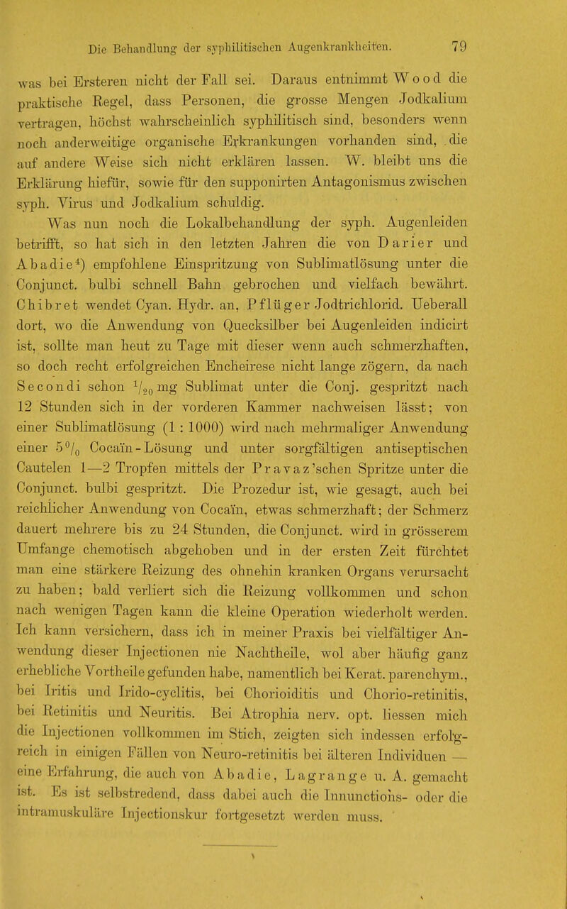 was bei Ersteren nicht der Fall sei. Daraus entnimmt Wood die praktische Regel, dass Personen, die grosse Mengen Jodkalium vertragen, höchst wahrscheinlich syphilitisch sind, besonders wenn noch anderweitige organische Erkrankungen vorhanden sind, .die auf andere Weise sich nicht erklären lassen. W. bleibt uns die Erklärung hiefür, sowie für den supponirten Antagonismus zwischen syph. Virus und Jodkalium schuldig. Was nun noch die Lokalbehandlung der syph. Augenleiden betrifft, so hat sich in den letzten Jahren die von Darier und Abadie^) empfohlene Einspritzung von Sublimatlösung unter die Conjunct. bulbi schnell Bahn gebrochen und vielfach bewährt. Chibret wendet Cyan. Hydr. an, Pflüger Jodtrichlorid. Ueberall dort, wo die Anwendung von Quecksilber bei Augenleiden indicirt ist, sollte man heut zu Tage mit dieser wenn auch schmerzhaften, so doch recht erfolgreichen Encheirese nicht lange zögern, da nach Secondi schon ^/gg mg Sublimat unter die Conj. gespritzt nach 12 Stunden sich in der vorderen Kammer nachweisen lässt; von einer Sublimatlösung (1 : 1000) wird nach mehrmaliger Anwendung einer 5°/q Cocain - Lösung und unter sorgfältigen antiseptischen Cautelen 1^—2 Tropfen mittels der Pravaz'sehen Spritze unter die Conjunct. bulbi gespritzt. Die Prozedur ist, wie gesagt, auch bei reichlicher Anwendung von Cocain, etwas schmerzhaft; der Schmerz dauert mehrere bis zu 24 Stunden, die Conjunct. wird in grösserem Umfange chemotisch abgehoben und in der ersten Zeit fürchtet man eine stärkere Reizung des ohnehin kranken Organs verursacht zu haben; bald verliert sich die Reizung voUkonunen und schon nach wenigen Tagen kann die kleine Operation wiederholt werden. Ich kann versichern, dass ich in meiner Praxis bei vielfältiger An- wendung dieser Injectionen nie Nachtheile, wol aber häufig ganz erhebliche Vortheile gefunden habe, namentlich bei Kerat. parenchyni., bei Iritis und Irido-cyclitis, bei Chorioiditis und Chorio-retinitis, bei Retinitis und Neuritis. Bei Atrophia nerv. opt. Hessen mich die Injectionen vollkommen im Stich, zeigten sich indessen erfol-g- reich in einigen Fällen von Neuro-retinitis bei älteren Individuen — eine Erfahrung, die auch von Abadie, Lagrange u. A. gemacht ist. Es ist selbstredend, dass dabei auch die Innunctiohs- oder die intramuskuläre Injectionskur fortgesetzt werden muss. '