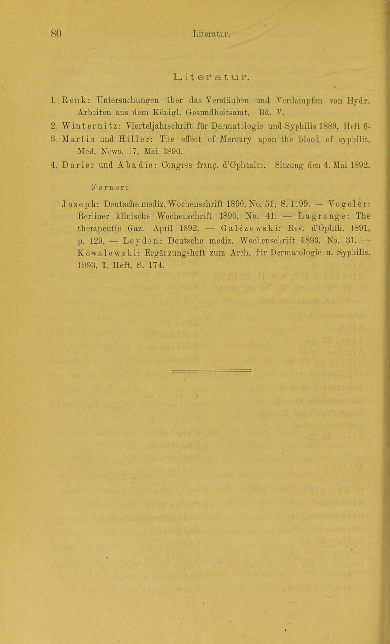 Literatur. 1. Renk: Untersuchungen über das Verstäuben und Verdampfen von Hydr. Arbeiten aus dem Königl. Gesundheitsamt. Bd. V. 2. Winternitz: Vierteljahrschrift für Dermatologie und Syphilis 1889, Heft 6- 3. Martin und Hill er: The efFect of Mercury upon the blood of sj'philit. Med. News. 17. Mai 1890. 4. Darier und Aha die: Congres fran9. d'Ophtalm. Sitzung den 4. Mai 1892. Ferner: Joseph: Deutsche mediz. Wochenschrift 1890, No. 51, S. 1199. — Vogeler: Berliner klinische Wochenschrift 1890, No. 41. — Lagrange: The therapeutic Gaz. April 1892. — Galezowski: Eev. d'Ophth. 1891, p. 129. — Leyden: Deutsche mediz. Wochenschrift 1893, No. 31. — Kowalewski: Ergänzungsheft zum Arch. für Dermatologie u. Syphilis. 1893, L Heft, S. 174.