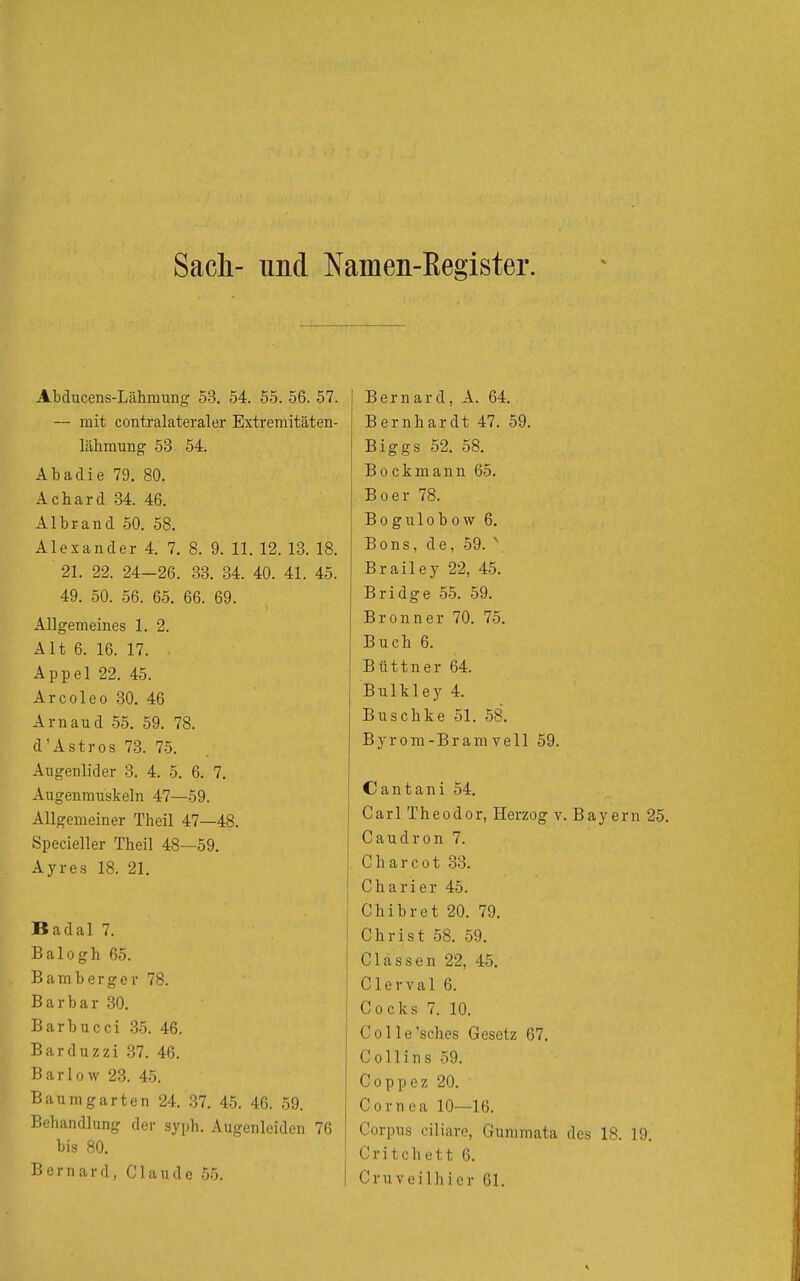 Sacli- und Namen-Eegister. Abducens-Lähraung 53. 54. 55. 56. 57. — mit contralateraler Extremitäten- lähmung 53 54. Äbadie 79. 80. Achard 34. 46. Albrand 50. 58. Alexander 4. 7. 8. 9. 11. 12. 13. 18. 21. 22. 24-26. 33. 34. 40. 41. 45. 49. 50. 56. 65. 66. 69. Allgemeines 1. 2. Alt 6. 16. 17. Appel 22. 45. Arcoleo 30. 46 Arnaud 55. 59. 78. d'Astros 73. 75. Augenlider 3. 4. 5. 6, 7. Augenmuskeln 47—59. Allgemeiner Theil 47—48. Specieller Theil 48—59. Ayres 18. 21. Badal 7. Balogh 65. Bamberger 78. Barbar 30. Barbucci .35. 46. Barduzzi 37. 46. Barlow 23. 45. Baum garten 24, 37. 45. 46. 59. Behandlung der syph. Augenleiden 76 bis 80. Bernard, Claude 55. Bernard, A. 64. Bernhardt 47. 59. Biggs 52. 58. B 0 c k m a n n 65. Boer 78. Bogulobow 6. Bons, de, 59. ' Brailey 22, 45. Bridge 55. 59. Bronn er 70. 75. Buch 6. Büttner 64. Bulkley 4. Buschke 51. 58. B y r 0 m - B r a m V e 11 59. Cantani 54. Carl Theodor, Herzog v. Bayern 25. Caudron 7. Charcot 33. Charier 45. Chibret 20. 79. Christ 58. 59. Clässen 22, 45. Clerval 6. Cocks 7. 10. Col le'sches Gesetz 67. Collins 59. Coppez 20. Cornea 10—16. Corpus ciliare, Gummata des 18. 19. Critchett 6. Cruveilhier 61.