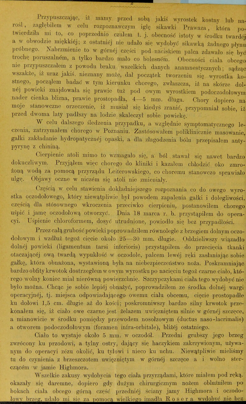 Przypuszczając, iż mamy przed sobą. jakiś wyrostek kostny lub na- rośl, zagłębiłem av celu rozpoznawczym igłę sikawki Prawaza, która po- twierdziła mi to, co poprzednio czułem t. j. obecność istoty w środku twardej a w obwodzie miękkiej; z ostatniej nie udało sie wydobyć sikawką żadnego płynu próbnego. Nabrzmienie to w górnej części pod naciskiem palca zdawało się być troclię poruszalnem, a tylko bardzo mało co bolesnóm. Obecności ciała obcego nie przypuszczałem z powodu braku wszelkich danych anamnestycznych; sądząc wszakże, iż uraz jakiś, nieznany może, dał początek tworzeniu się wyrostka ko- stnego, począłem badać w tym kierunlm chorego, zwłaszcza, iż na skórze dol- nej powiela znajdowała się prawic tuż pod owym wyrostkiem podoczodołowym nader cienka blizna, prawie prostopadła, 4—5 mm. długa. Chory dopiero na moje stanowczne orzeczenie, iż musiał się Idedyś zranić, przypomniał sobie, iż przed dwoma laty padłszy na lodzie skaleczył sobie powiekę. W celu dalszego śledzenia przypadku, a względnie symptomatycznego le- czenia, zatrzymałem chorego w Poznaniu. Zastósowałem poliklinicznie masowanie, gałki zakładanie hydropatycznej opaski, a dla złagodzenia bólu przepisałem anty- pyrynę z chininą. Cierpienie atoU mimo to wzmagało się, a ból stawał się nawet bardzo dokuczli^Y^rm. Przyjąłem więc chorego do Idiniki i kazałem chłodzić oko zmro- żoną wodą za pomocą przyrządu Leiterowskiego, co choremu stanowczo sprawiało ulgę. Objawy oczne w niczem się atoH nie zmieniały. Częścią w celu stawienia dokładniejszego rozpoznania co do owego wyro- stka oczodołowego, który niewątpliwie był powodem zapalenia gałki i dolegliwości, częścią dla stósownego wkroczenia przeciwko cierpieniu, postanowiłem chorego uśpić i jamę oczodołową otworzyć. Dnia 18 marca r. b. przystąpiłem do opera- cyi. Uśpienie cliloroformem, dosyć utrudnione, powiodło się bez przypadłości. Przez całą grubość powieki poprowadziłem równoległe z brzegiem dolnym oczo- dołowym i wzdłuż tegoż cięcie około 25—30 mm. długie. OddzieHwszy wiązadło dolnej powieki (ligamentum tarsi inferioris) przystąpiłem do przecięcia tkanki otaczającej ową twardą wypukłość w oczodole, palcem lewej ręki zasłaniając sobie gałkę, która obnażona, wystawioną była na niebezpieczeństwo noża. Poskramniając bardzo obfity krwotok dostrzegłem w OAvym wyrostku po nacięciu tegoż czarne ciało, któ- rego wolny koniec miał nierówną powierzchnię. Szczy^iczykami ciała tego wydobyć nie było można. Chcąc je sobie lepiej obnażyć, poprowadziłem ze środka dolnej wargi operacyjnej, tj. miejsca odpoAviadającego owemu ciału obcemu, cięcie prostopadłe ku dołowi 1,5 cm. długie aż do kości; poskromniwszy bardzo silny krwotok prze- konałem się, iż ciało owe czarne jest żelazem uwięzniętem silnie w górndj szczęce, a mianowicie w środku pomiędzy przewodem nosołzowym (diictus naso-lacrimahs) a otworem podoczodołowym (foramen infra-orbitale), bliżej ostatniego. Ciało to wystaje około 5 mm. w oczodół. Przedni grubszy jego brzeg zwrócony ku przodowi, a tylny ostry, dający się haczykiem zakrzywionym, używa- nym do operacyi zezu okolić, ku tyłowi i nieco ku ucłiu. Niewątpliwie mieliśmy tu do czynienia z brzeszczotem uwięź niętym w górnej szczęce a i wolno ster- czącem w jamie Highmora. Wszelkie zakusy wydobycia tego ciała przyi-ządami, które miałem jiod ręką. okazały się daremne, dopiero gdy dużym chirurgicznym nożem obluźuiłem po bokach ciała obcego górną część przedniej ściany jamy Higlimora i oczodo- łow^ir^off^idnł^m^u^