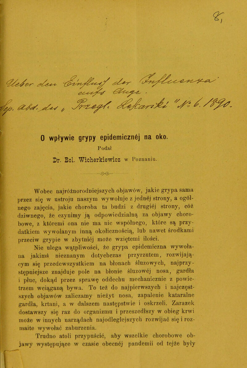 Podał Dr. Boi. Wicherkiewicz w Poznaniu. Wobec najróżnorodniejszych objawów, jakie grypa sama przez się w ustroju naszym wywołuje z jednój strony, a ogól- nego zajęcia, jakie choroba ta budzi z drugiój strony, cóż dziwnego, że czynimy ją odpowiedzialną za objawy choro- bowe, z któremi ona nie ma nic wspólnego, które są przy- datkiem wywołanym inną okolicznością, lub nawet środkami przeciw grypie w zbytniej może wziętemi ilości. Nie ulega wątpliwości, że grypa epidemiczna wywoła- na jakimś nieznanym dotychczas przyrzutem, rozwijają- cym się przedewszystkiem na błonach śluzowych, najprzy- stępniejsze znajduje pole na błonie śluzowej nosa, gardła i płuc, dokąd przez sprawę oddechu mechanicznie z powie- trzem wciąganą bywa. To też do najpierwszych i najczęst- szych objawów zaliczamy nieżyt nosa, zapalenie kataralne gardła, krtani, a w dalszem następstwie i oskrzeli. Zarazek dostawszy się raz do organizmu i przeszedłszy w obieg krwi może winnych narządach najodleglejszych rozwijać się i roz- maite wywołać zaburzenia. Trudno atoli przypuścić, aby wszelkie chorobowe ob- jawy występujące w czasie obecnćj pandemii od tejże były