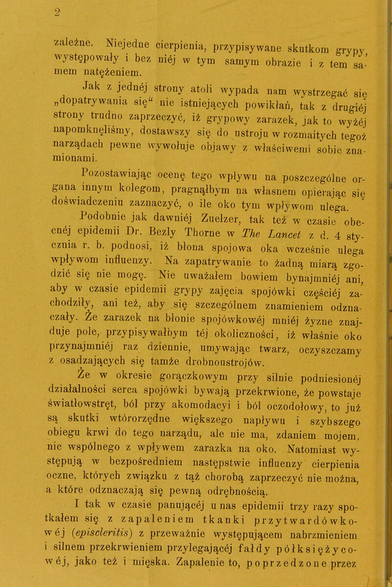 9 zależne. Niejedne cierpienia, przypisywane skutkom grypy występowały i be. niój w tym samym obrazie i z tern sa- mem natężeniem. Jak z jednój strony atoli wypada nam wystrzegać się „dopatrywania się nie istniejących powikłań, tak z drugićj strony trudno zaprzeczyć, iż grypowy zarazek, jak to wyżćj napomknęliśmy, dostawszy się do ustroju w rozmaitych tegoż narządach pewne wywołuje objawy z właściwemi sobie zna- mionami. Pozostawiając ocenę tego wpływu na poszczególne or- gana innym kolegom, pragnąłbym na własnem opierając się doświadczeniu zaznaczyć, o ile oko tym wpływom ulega. Podobnie jak dawniej Zuelzer, tak też w czasie obe- cnej epidemii Dr. Bezly Thorne w The Lancet z d. 4 sty- cznia r. b. podnosi, iż błona spojowa oka wcześnie ulega wpływom influenzy. Na zapatrywanie to żadną miara zgo- dzić się nie mogę. Nie uważałem bowiem bynajmnićj ani, aby w czasie epidemii grypy zajęcia spojówki częścićj za- chodziły, ani też, aby się szczególnem znamieniem odzna- czały. Że zarazek na błonie spojówkowej mnićj żyzne znaj- duje pole, przypisywałbym tej okoliczności, iż właśnie oko przynajmniej raz dziennie, umywając twarz, oczyszczamy z osadzających się tamże drobnoustrojów. Że w okresie gorączkowym przy silnie podniesionej działalności serca spojówki bywają przekrwione, że powstaje światłowstręt, ból przy akomodacyi i ból oczodołowy, to już są skutki wtórorzędne większego napływu i szybszego obiegu krwi do tego narządu, ale nie ma, zdaniem mojem. nic wspólnego z wpływem zarazka na oko. Natomiast wy- stępują w bezpośredniem następstwie influenzy cierpienia oczne, których związku z tąż chorobą zaprzeczyć nie można, a które odznaczają się pewną odrębnością, I tak w czasie panującej u nas epidemii trzy razy spo- tkałem się z zapaleniem tkanki przytwardówko- wej {episcleritis) z przeważnie występującem nabrzmieniem i silnem przekrwieniem przylegającćj fałdy półksiężyco-