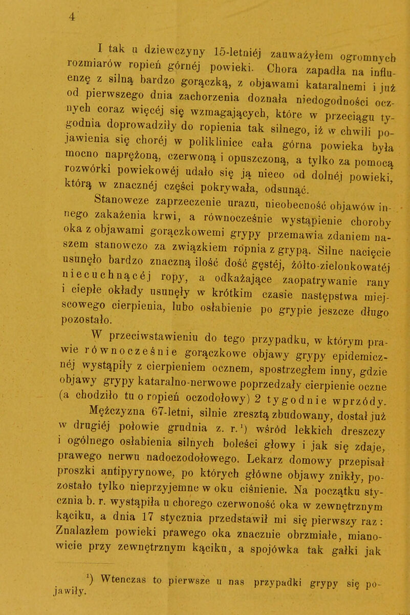 ■i I tak u dziewczyny 15-IetQi6j zauważyłem ogromnych rozm,ar6w ropień górnej powieki. Chora zapadła na influ enzę z silną bardzo gorączką, z objawami kataralnemi i już od pierwszego dnia zachorzenia doznała niedogodności ocz- nych coraz więcej się wzmagających, które w przeciągu ty- godnia doprowadziły do ropienia tak silnego, iż w chwili po- jawienia się chorój w poliklinice cała górna powieka była mocno naprężoną, czerwoną i opuszczoną, a tylko za pomocą rozwórki powiekowój udało się ją nieco od dolnój powieki którą w znacznej części pokrywała, odsunąć. Stanowcze zaprzeczenie urazu, nieobecność objawów in- nego zakażenia krwi, a równocześnie wystąpienie choroby oka z objawami gorączkowemi grypy przemawia zdaniem na- szem stanowczo za związkiem ropnia z grypą. Silne nacięcie usunęło bardzo znaczną ilość dość gęstćj, źółto-zielonkowatćj niecuchnącć.) ropy, a odkażające zaopatrywanie rany 1 ciepłe okłady usunęły w krótkim czasie następstwa miej- scowego cierpienia, lubo osłabienie po grypie jeszcze długo pozostało. W przeciwstawieniu do tego przypadku, w którym pra- wie równocześnie gorączkowe objawy grypy epidemicz- nej wystąpiły z cierpieniem ocznem, spostrzegłem inny, gdzie objawy grypy kataralno-nerwowe poprzedzały cierpienie oczne (a chodziło tuoropień oczodołowy) 2 tygodnie wprzódy. Mężczyzna 67-letni, silnie zresztą zbudowany, dostał już w drugićj połowie grudnia z. r.') wśród lekkich dreszczy 1 ogólnego osłabienia silnych boleści głowy i jak się zdaje, prawego nerwu nadoczodołowego. Lekarz domowy przepisał proszki antipyrynowe, po których główne objawy znikły, po- zostało tylko nieprzyjemne w oku ciśnienie. Na początku'sty- cznia b. r. wystąpiła u chorego czerwoność oka w zewnętrznym kąciku, a dnia 17 stycznia przedstawił mi się pierwszy raz: Znalazłem powieki prawego oka znacznie obrzmiałe, miano- wicie przy zewnętrznym kąciku, a spojówka tak gałki jak Wtenczas to pierwsze u nas przypadki grypy sie po- jawiły.