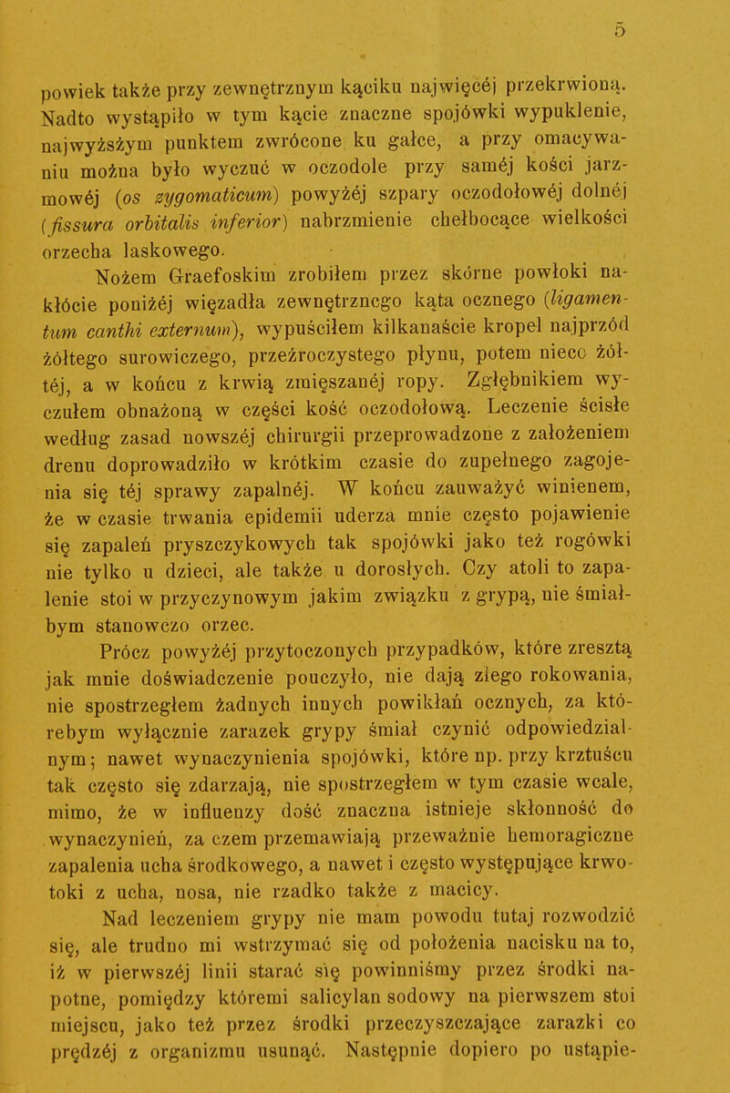 powiek także przy zewnętrznym kąciku najwięcój przekrwioną. Nadto wystąpiło w tym kącie znaczne spojówki wypuklenie, najwyżsżym punktem zwrócone ku gałce, a przy omacywa- niu można było wyczuć w oczodole przy samój kości jarz- mowój {os zygomaticum) powyżój szpary oczodołowej dolnej (fissura orhitalis inferior) nabrzmienie chełbocące wielkości orzecha laskowego. Nożem Graefoskim zrobiłem przez skórne powłoki na- klócie poniżój więzadła zewnętrznego kąta ocznego {ligamen- tim cantu externum), wypuściłem kilkanaście kropel najprzód żółtego surowiczego, przeźroczystego płynu, potem nieco żół- tej, a w końcu z krwią zmięszanej ropy. Zgłębnikiem wy- czułem obnażoną w części kość oczodołową. Leczenie ścisłe według zasad nowszej chirurgii przeprowadzone z założeniem drenu doprowadziło w krótkim czasie do zupełnego zagoje- nia się tćj sprawy zapalnćj. W końcu zauważyć winienem, że w czasie trwania epidemii uderza mnie często pojawienie się zapaleń pryszczykowych tak spojówki jako też rogówki nie tylko u dzieci, ale także u dorosłych. Czy atoli to zapa- lenie stoi w przyczynowym jakim związku z grypą, nie śmiał- bym stanowczo orzec. Prócz powyżej przytoczonych przypadków, które zresztą jak mnie doświadczenie pouczyło, nie dają ziego rokowania, nie spostrzegłem żadnych innych powikłań ocznych, za któ- rebym wyłącznie zarazek grypy śmiał czynić odpowiedzial- nym ; nawet wynaczynienia spojówki, które np. przy krztuścu tak często się zdarzają, nie spostrzegłem w tym czasie wcale, mimo, że w influenzy dość znaczna istnieje skłonność do wynaczynień, za czem przemawiają przeważnie hemoragiczne zapalenia ucha środkowego, a nawet i często występujące krwo- toki z ucha, nosa, nie rzadko także z macicy. Nad leczeniem grypy nie mam powodu tutaj rozwodzić się, ale trudno mi wstrzymać się od położenia nacisku na to, iż w pierwszćj linii starać się powinniśmy przez środki na- potne, pomiędzy któremi salicylan sodowy na pierwszem stoi miejscu, jako też przez środki przeczyszczające zarazki co prędzćj z organizmu usunąć. Następnie dopiero po ustąpię-