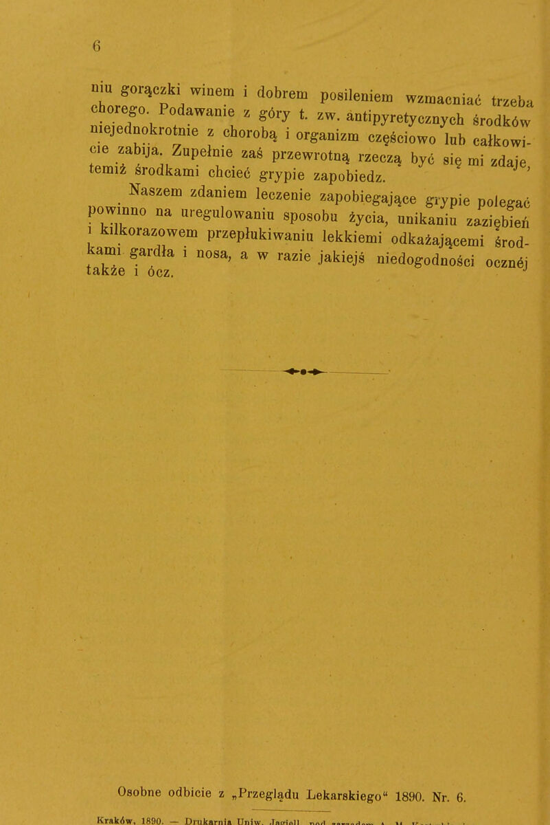 mu gorączki wmem , dobrem posileniem wzmacniać trzeba chorego Podawanie z g6ry t zw. antipyretycznych środków niejednokrotnie z chorobą i organizm częściowo'lub całkowi ?e J .'\ ^^ T- P^^^^^-^t^ rzeczą być się mi zdaje, temiż środkami chcieć grypie zapobiedz. Naszem zdaniem leczenie zapobiegające grypie polegać powinno na uregulowaniu sposobu życia, unikaniu zaziębień 1 kilkorazowem przepłukiwaniu lekkiemi odkażającemi środ- kami gardła i nosa, a w razie jakiejś niedogodności ocznćj Osobne odbicie z „Przeglądu Lekarskiego 1890. Nr. 6. Kraków, 1890. — Drukarnia Uniw. .Tairioll . . . , ,