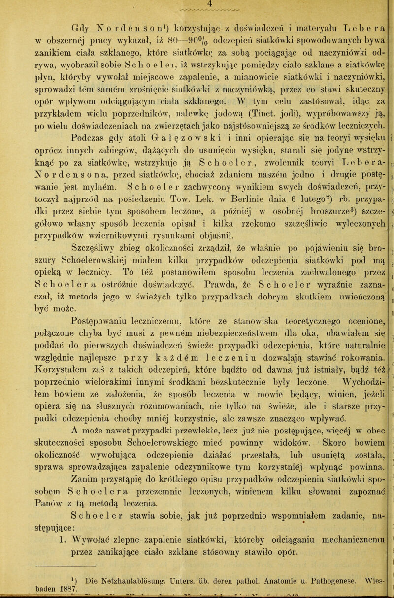 Gdy N o r cl e n s o n^) korzystając z doświadczeń i materyalu L e b e r a w obszernej pracy wykazał, iż 80—90^/o odczepieu siatkówki spowodowanych bywa zanikiem ciała szklanego, które siatkówkę za sobą pociągając od naczyniówki od- rywa, wyobraził sobie Scli o e 1 ei, iż wstrzykując pomiędzy ciało szklane a siatkówkę płyn, któryby wywołał miejscowe zapalenie, a mianowicie siatkówki i naczyniówki, sprowadzi tern samem zrośnięcie siatków^ki z naczyniówką, przez co stawi skuteczny opór wpływom odciągającym ciała szklanego. W tym celu zastósował, idąc za przykładem wielu poprzedników, nalewkę jodową (Tinct. jodi), wypróbowaAvszy ją, po wielu doświadczeniach na zwierzętach jako najstósowniejszą ze środków leczniczych. Podczas gdy atoli Grałęzowski i inni opierając się na teoryi wysięku oprócz innych zabiegów, dążących do usunięcia wysięku, starali się jodynę wstrzy- knąć po za siatkówkę, w^strzykuje ją Schoeler, zwolennik teoryi L e b e r a- Nordensona, przed siatkówkę, chociaż zdaniem naszem jedno i drugie postę- wanie jest mylnem. Schoeler zachwycony wynikiem swych doświadczeń, przy- toczył najprzód na posiedzeniu To w. Lek. w Berlinie dnia 6 lutego-) rb. przypa- dki przez siebie tym sposobem leczone, a później w osobnej broszurze^) szcze- gółowo własny sposób leczenia opisał i kilka rzekomo szczęśliwie wyleczonych przypadków wziernikowymi rysunkami objaśnił. Szczęśliwy zbieg okoliczności zrządził, że właśnie po pojawieniu się bro- szury Schoelerowskiej miałem kilka przypadków odczepienia siatkówki pod mą opieką w lecznicy. To też postanowiłem sposobu leczenia zachwalonego przez Schoeler a ostróźnie doświadczyć. Prawda, źe Schoeler wyraźnie zazna- czał, iź metoda jego w świeżych tylko przypadkach dobrym skutkiem uwieńczoną j być może. Postępowaniu leczniczemu, które ze stanowiska teoretycznego ocenione, połączone chyba być musi z pewnem niebezpieczeństwem dla oka, obawiałem się poddać do pierwszych doświadczeń świeże przypadki odczepienia, które naturalniej względnie najlepsze przy kaźdem leczeniu dozwalają stawiać rokowania. 1 Korzystałem zaś z takich odczepień, które bądźto od dawna już istniały, bądź teżjfl poprzednio wielorakimi innymi środkami bezskutecznie były leczone. Wychodzi- łem bowiem ze założenia, źe sposób leczenia w mowie będący, winien, jeżeli opiera się na słusznych rozumowaniach, nie tylko na świeże, ale i starsze przy- padki odczepienia choćby mniój korzystnie, ale zawsze znacząco wpływać. A może nawet przypadki przewlekłe, lecz już nie postępujące, więcej w obec skuteczności sposobu Schoelerowskiego mieć powinny widoków. Skoro bowiem okoliczność wywołująca odczepienie działać przestała, lub usuniętą została, sprawa sprowadzająca zapalenie odczynnikowe tym korzystniej wpłynąć powinna. Zanim przystąpię do krótkiego opisu przypadków odczepienia siatkówki spo^ sobem Schoelera przezemnie leczonych, winienem kilku słowami zapoznać Panów z tą metodą leczenia. Schoeler stawia sobie, jak już poprzednio wspomniałem zadanie, na- stępujące: 1. Wywołać zlepne zapalenie siatkówki, któreby odciąganiu mechanicznemu przez zanikające ciało szklane stósowny stawiło opór. ^) Dic Netzhautablosung. Unters. iib. dereń pathol. Anatomie u. Pathogenese. Wies- baden 1887.