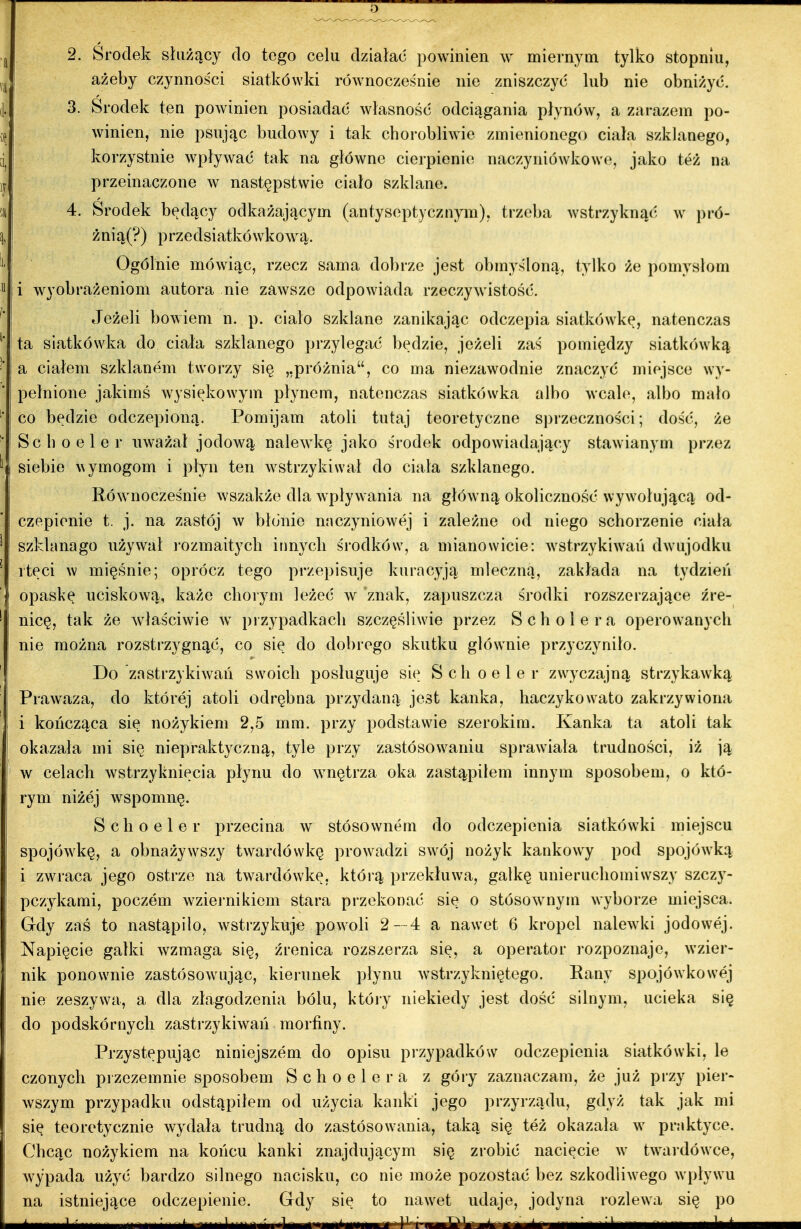 2. Środek służący do tego celu działać powinien w miernym tylko stopniu, ażeby czynności siatkówki równocześnie nie zniszczyć lub nie obniżyć. 3. Środek ten powinien posiadać własność odciągania płynów, a zarazem po- winien, nie psując budowy i tak chorobliwie zmienionego ciała szklanego, korzystnie wpływać tak na główne cierpienie naczyniówkowe, jako też na przeinaczone w następstwie ciało szklane. 4. Środek będący odkażającym (antyseptycznym), trzeba wstrzyknąć w pró- żnią(?) przedsiatliówkową. Ogólnie mówiąc, rzecz sama dobrze jest obmyśloną, tylko że pomysłom i wyobrażeniom autora nie zawsze odpowiada rzeczy^yistość. Jeżeli bowiem n. p. ciało szldane zanikając odczepia siatkówkę, natenczas ta siatkówka do ciała szldanego przylegać będzie, jeżeli zaś pomiędzy siatkówką a ciałem szldanem tworzy się „próżnia, co ma niezawodnie znaczyć miejsce wy- pełnione jaldmś Avysiękowym płynem, natenczas siatkówka albo wcal(^, albo mało co będzie odczepioną. Pomijam atoli tutaj teoretyczne sprzeczności; dość, że Scboeler uważał jodową nalewkę jako środek odpowiadający stawianym przez siebie ^^ymogom i płyn ten wstrzykiwał do ciała szklanego. Ró^ynocześnie wszakże dla wypływania na główną okoliczność wywołującą od- czepienie t. j. na zastój w błonie naczyniowej i zależne od niego schorzenie ciała szklanago używał lozmaitycli innych środków, a mianowicie: Aystrzykiwań dwujodku rtęci w mięśnie; oprócz tego przepisuje kuracyją mleczną, zakłada na tydzień opasł\ę uciskową, Itaże choiym leżeć w znak, zapuszcza środki rozszerzające źre- nicę, tak że właściwie w przypadkach szczęśliwie przez S cholera operowanycli nie można rozstrzygnąć, co się do dobrego skutku głównie przyczyniło. Do zastrzykiwań swoicli posługuje się Schoeler zwyczajną strzykawką Prawaza, do której atoli odrębna przydaną jest kanka, haczykowato zakrzywiona i kończąca się nożykiem 2,5 mm. przy podstawie szerokim. Kanka ta atoli tak okazała mi się niepralctyczną, tyle przy zastósovyaniu sprawiała trudności, iż ją w celach wstrzyknięcia płynu do wnętrza oka zastąpiłem innym sposobem, o któ- rym niżej wspomnę. Schoeler przecina w stósownem do odczepienia siatkówki miejscu spojówkę, a obnażywszy twardówkę prowadzi swój nożyk kankowy pod spojówką i zwraca jego ostrze na twardówlcę, którą przekłuwa, gałkę unieruchomiwszy szczy- pczykami, poczem wziei'nikiem stara przekonać się o stósownym wyborze miejsca. Gdy zaś to nastąpiło, wstrzykuje powoli 2—4 a nawet 6 kropel nalewki jodowej. Napięcie gatki wzmaga się, źrenica rozszerza się, a operator rozpoznaje, wzier- nik ponownie zastósowując, kieruneli: płynu wstrzykniętego. Eany spojówkowej nie zeszywa, a dla złagodzenia bólu, który niekiedy jest dość silnym, ucieka się do podskórnycli zastrzykiwań morfiny. Przystępując niniejszem do opisu przypadków odczepienia siatkówki, le czonych przezemnie sposobem S c h o e 1 e r a z góry zaznaczam, że już przy pier- wszym przypadku odstąpiłem od użycia kanki jego przyrządu, gdyż tak jak mi się teoretycznie wydała trudną do zastósowania, taką się też okazała w praktyce. Chcąc nożykiem na końcu kanki znajdującym się zrobić nacięcie w twai-dówce, wypada użyć bardzo silnego nacisku, co nie może pozostać bez szkodliwego wpływu na istniejące odczepienie. Gdy się to nawet udaje, jodyna rozlewa się po