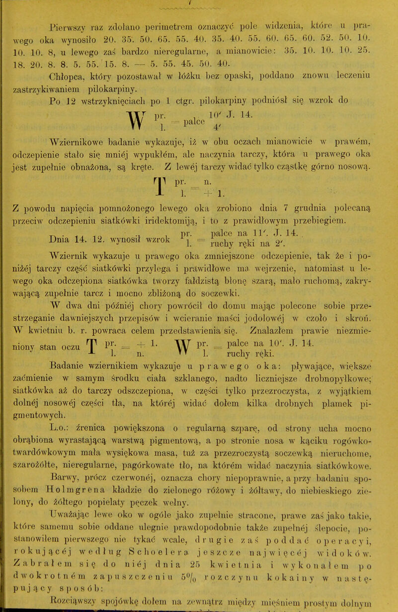 Pierwszy raz zdołano pei-imeti-era oznaczyć pole widzenia, które u pra- wego oka wynosiło 20. 3.5. 50. 65. 55. 40. 35. 40. 55. 60. 65. 60. 52. 50. 10. 10. 10. 8, u lew^ego zaś bardzo nieregularne, a mianowicie: 35. 10. 10. 10. 25. 18. 20. 8. 8. 5. 55. 15. 8. 5. 55. 45. 50. 40. Chłopca, który pozostawał w łóżku bez opaski, poddano znowu leczeniu zastrzykiwaniem pilokarpiny. Po 12 wstrzyknięciach po 1 ctgr. pilokarpiny podniósł się wzrok do 7 pr. , 10' J. 14. W j palce ^, Wziernikowe badanie wykazuje, iż w obu oczach mianowicie w praAvem, odczepienie stało się mniej wypukłem, ale naczynia tarczy, która u prawnego oka jest zupełnie obnażona, są kręte. Z lewej tarczy widać tylko cząstkę górno nosoAvą. ry\ pr, n. i 1. ^ + 1. z powodu napięcia pomnożonego lewego oka zrobiono dnia 7 grudnia polecaną przeciw odczepieniu siatkówki iridektomiją, i to z praAvidłowym przebiegiem. _ . . . , pr. palce na ll^ J. 14. . Dnia 14. 12. Avynosił wzrok j =^ J.^^^^ Wziernik wykazuje u prawego oka zmniejszone odczepienie, tak że i po- niżej tarczy część siatkówki przylega i prawidłowe ma. wejrzenie, natomiast u le- wego oka odczepiona siatlcówka tw^orzy fałdzistą błonę szarą, mało ruchomą, zakry- wającą zupełnie tarcz i mocno zbliżoną do soczewki. W dwa dni później chory powrócił do domu mając polecone sobie prze- strzeganie dawniejszych przepisów i wcieranie maści jodolowej w czoło i skroń. W kwietniu b. r. powraca celem przedstawienia się. Znalazłem prawie niezmie- niony stan oczu T = + W ^i' - ^^^f 1. n. »T 1. ruchy ręki. Badanie wziernikiem wykazuje u prawego oka: pływające, więłcsze zaćmienie w samym środku ciała szklanego, nadto liczniejsze drobnopyłkowe; siatkówka aż do tarczy odszczepiona, w części tylko przezroczysta, z wyjątkiem dolnej nosowej części tła, na której widać dołem kilka drobnych plamek pi- gmentowych. L.O.: źrenica powiększona o regularną szparę, od sti-ony ucha mocno obrąbiona wyrastającą Avarstwą pigmentową, a po stronie nosa w kąciku rogówko- twardówkowym mała wysiękowa masa, tuż za przezroczystą soczewką nieruchome, szarożółte, nieregularne, pagórkowate tło, na którem widać naczynia siatkówkowe. BarAvy, prócz czerwonej, oznacza chory niepoprawnie, a przy badaniu spo- soł)em Holmgrena kładzie do zielonego różowy i żółtawy, do niebieskiego zie- lony, do żółtego popielaty pęczek wełny. Uważając lewe oko w ogóle jako zupełnie stracone, prawe zaś jako takie, które samemu sobie oddane ulegnie prawdopodobnie także zupełnej ślepocie, po- stanowiłem pierwszego nie tykać wcale, drugie zaś poddać o p e r a c y i, rokującej według S c h o e 1 e r a jeszcze n a j więcej w i d o k ó w. Zabrałem się do niej dnia 25 kwietnia i wykonałem po d w o k r o t n e m zapuszczeniu 6<^/y i- o z c z y n ti k o k a i n y w nastę- pujący s )) o s ó 1j : Rozciąwszy spojówł<ę dołem na zewnątrz między mięśniem prostym dolnym