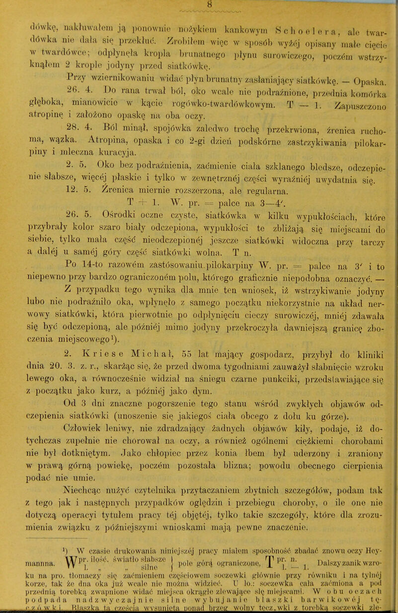 (lówkę, iKilduwaleiu ją ponownie nożykiem kankowym «choelora, ale twar- dówka nie (lala się przekłuć. Zrobil.Mn więc w sposób wyżej oi)isany mało cięcie w twardówce; odpłynęła kropla brunatnego ])łynu surowiczego, poczem wstrzy- knąłem 2 krople jodyny ])rzcd siatkówkę. Przy wziernikowaniu widać płyn brunatny zasłaniający siatkówkę. - Opaska. 26. 4. Do rana trwał ból, oko wcale nie podrażnione, przednia komói-ka głęboka, mianowicie w kącie rogówko-tward()wkowym. T — 1. Za]mszczono atropinę i założono opaskę na oba oczy. 28. 4. Ból minął, spojówka zaledAvo troclię przekrwiona, żi-enica rucho- ma, wązka. Atropina, opaska i co 2-gi dzień podskórne zastrzykiwania pilokar- piny i mleczna lairacyja. 2. 5. Oko bez podrażnienia, zaćmienie ciała szklanego bledsze, odczepie- nie słabsze, więcej płaskie i tylko av zewnętrznej części wyraźniej uwydatnia się. 12. 5. Źrenica miernie rozszerzona, ale regularna. T + 1. W. pr. = palce na 3—4'. 26. 5. Ośrodki oczne czyste, siatkówka av kilku wypukłościach, które przybrały kolor szaro biały odczepiona, wypukłości te zbliżają się miejscami do siebie, tylko mała część nieodczepionej jeszcze siatkówki widoczna przy tarczy a dalej u samej góry część siatkówki wolna. T n. Po 14-to razowem zastósowaniu pilokarpiny W. pr. = palce na 3' i to niepewno przy bardzo ograniczonem polu, którego graficznie niepodobna oznaczyć. — Z przypadku tego wynika dla mnie ten wniosek, iż wstrzykiwanie jodyny lubo nie podrażniło oka, wpłynęło z samego początku niekorzystnie na układ ner- woAvy siatkówki, która pierwotnie po odpłynięciu cieczy surowiczej, mniej zdawała się być odczepioną, ale później mimo jodyny przekroczyła dawniejszą granicę zbo- czenia miejscowego'). 2. K r i e s e Michał, 55 lat mający gospodarz, przybył do kliniki dnia 20. 3. z. r., skarżąc się, że przed dwoma tygodniami zauważył słabnięcie w^zroku lewego oka, a równocześnie widział na śniegu czarne punkciki, przedstawiające się z początku jalio kurz, a później jako dym. Od 3 dni znaczne pogorszenie tego stanu w^śród zwykłych objawów od- czepienia siatkówlfi (unoszenie się jakiegoś ciała obcego z dołu ku górze). Człowiek leniwy, nie zdradzający żadnych objawów kiły, podaje, iż do- tychczas zupełnie nie cliorował na oczy, a również ogólnemi ciężkiemi chorobami nie był dotkniętym. Jako chłopiec przez konia łbem był uderzony i zraniony w prawą górną powielcę, poczem pozostała blizna; powodu obecnego cierpienia podać nie umie. Niechcąc nużyć czytelnika przytaczaniem zbytnich szczegółów, podam tak z tego jak i następnycli przypadków oględzin i przebiegu choroby, o ile one nie dotyczą operacyi tytułem pracy tej objętej, tylko takie szczegóły, które dla zrozu- mienia związku z późniejszymi wnioskami mają pewne znaczónie. ') W czasio drukowania niniojszój pracy miałem sposobność zbadać znowu oczy Hoy- mannna. WP'^-''o^^- ''''^'''^r \ ^^''^^ ograniczone, T''i; !1 i. Dalszy zanik wzro- ku na pro. tloniaczy się zaćmieniem cz(;ścioweni soczewki głównie przy równiku i na tylnój korze, tak że dna oka już wcale nie można widzieć. U lo.: soczewka cala zaćmiona a pod przednią torebką zwapnione widać miejsca okrągłe zlewające sl(; mi(\jscami. W obu oczacli 1) o (1 p a d a n a d z w y c z a j n i e silne w y 1) u j a n i e b I a s z k i 1) a r w i k o w e j t q- i^^^^^^^Hhiszkj^i^^ześęi^^