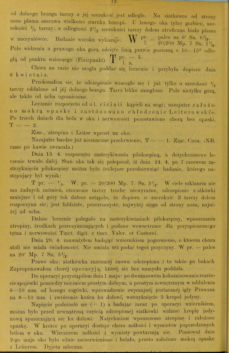 od dolnego brzegu tarczy o jój szerokość jest odlegle. Na siatkówce od strony nosa plama szarawa wielkości ziarnka konopi. II lewego oka tylny garl)iec, sze- rokości Va tarczy; w odległości 2'/a szerokości tarczy dołem atroficzna biała plama ^. naczyniówce, l^adanie wzroku wykazuje: W 'j'; - ^T^Sm^Mp. Tsn^. Pole widzenia u prawnego oka górą odcięto linią prawie poziomą o 10—15 odle- głą od punktu wziernego (Fixirpunkt) T j~ ^' Chora na razie nie mogła poddać się leczeniu i przył)yła dopiero dnia 8 Ic w i o t n i a,. Przekonałem się, że odczepienie wzmogło się i już tylko o szerokość '/g tarczy oddalone od jej dolnego brzegu. Tarcz lekko zamglona Pole nietylko g(irą, ale także od ucha ograniczono. Leczenie rozpoczęto od o 1. ricinii kąpieli na nogi; nazajutrz założo- no mokrą opaskę i z a s t ó s o w a n o c łi ł o d z e n i e L e i t e r o w s k i'e. Po trzech dniach dla bólu w oku i nerwowości pozostawiono chorą bez opaski. T = — 2. Zinc, atropina i Leiter wprost na oko. Nazajutrz bardzo już nieznaczne przekrwienie, T = — 1. Zinc. Coca. tNB. rano po kawie zwracała.) Dnia 13. 4. rozpoczęto zastrzykiwania pilokarpiną, a dotychczasowe le- czenie trwało dalej. Stan oka tak się polepszał, iż dnia 24. 4. po 7 razowem za- strzyknięciu pilokarpiny można było ściślejsze przedsięwziąć badanie, któiego na- stępujący był wynik: T pr. — i/g. W. pr. = 20/200 Mp. 7. Sn. 3%. W ciele szklanem nie ma żadnycłi zaćmień, otoczenie tarczy trochę niewyraźne, odczepienie s atkówki mniejsze i od góry tak dalece ustąpiło, że dopiero o szei-okość 3 tarczy dołem rozpoczyna się; jest fałdziste, przezroczyste, najwyżej sięga od strony nosa, najni- żej od ucha. Dałsze leczenie polegało na zasti'Z3kiwaniach pilokarpiny, wpuszczaniu atropiny, środkach przeczyszczających i podano wewnętrznie dla przyspieszonego tętna i nerwowości Tinct. digit. z tinct. Valer. et Castorei. Dnia 29. 4. zauważyłem badając wziernikiem pogorszenie, o którem cłiora atoli nie miała świadomości. Nie umiała też podać tegoż przyczyny. W pr. = pałce na 20' Mp. 7 Sn. 51/2. Prawe oko: siatkówłca znaczniej znowu odczepiona i to także po bokach Zaproponowałem cłiorej operacyją, której się bez namysłu poddała. Do operacyi przystąpiłem dniał maja: podwui:azowem kokainizowaniurozcię- cie spojówki pomiędzy mięśniem prostym dolnym, a prostym zewnętrznym w oddaleniu 8—10 mm. od brzegu rogówki, wprowadzenie zwyczajnój pozłacanej igły Prawaza na 8—10 mm. i zwrócenie końca ku dołowi', wstrzyknięcie 3 kroi)el jodyny. Napięcie podniosło się (+ 1) a badając zaraz po opei-acyi Avziernikiom, można było przed zewnątrzną częścią odczepionej siatkówki Avidzieć kroplę jody- nową spuszczającą się ku dołowi. Natychmiast wpuszczono atroi)inę i założono opaskę, W krótce po operacyi dostaje chora mdłości i wymiotów poprzedzonych bólem w oku. Wieczorem mdłości i wymioty powtarzają się. ł^onieważ dnia 2-go maja oko było silnie zaczerwienione i bolało, jjrzoto założono mokrą opaskę z rj('il(M'<(Mi. l)yj<^ta mleczna.