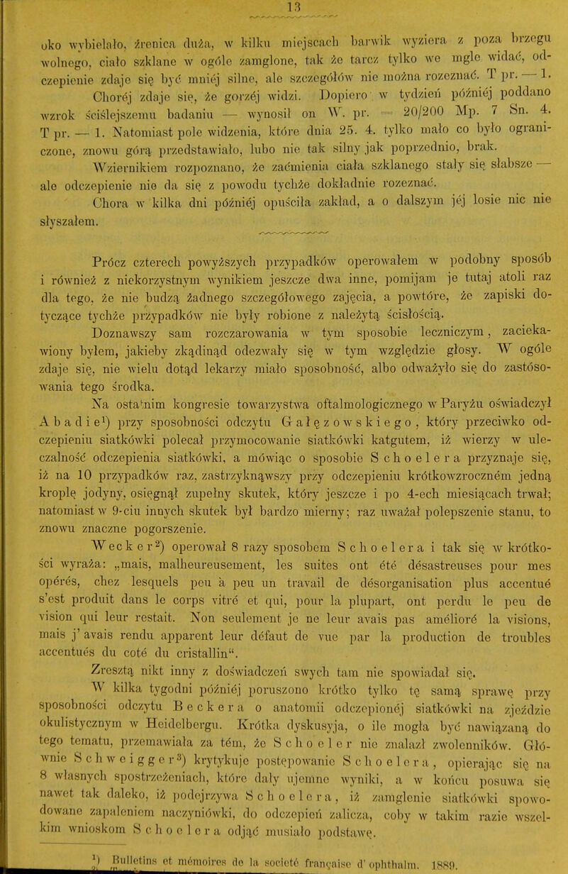 oko wybielało, źrenica duża, w kilku miejscach barwik wyziera z poza brzegu wolnego, ciało szklane w ogóle zamglone, tak że tarcz tylko we mgle widać, od- czepienie zdaje się być mni(^ silne, ale szczegółów nie można rozeznać. T pr. — 1. Chorój zdaje sie, że gorzej widzi. Dopiero . w tydzień później poddano wzrok ściślejszemu badaniu — wynosił on W. pr. — 20/200 Mp. 7 Sn. 4. T pr. — 1. Natomiast pole widzenia, które dnia 25. 4. tylko mało co było ograni- czone, znowu górn; przedstawiało, lubo nie tak silny jak poprzednio, brak. Wziernikiem rozpoznano, że zaćmienia ciała szklanego stały się słabsze — ale odczepienie nio da się z powodu tychże dokładnie rozeznać. Chora w kilka dni później opuściła zakład, a o dalszym jej losie nic nie słyszałem. Prócz czterech powyższych przypadków operow^ałem w podobny sposób i również z niekorzystnym wynikiem jeszcze dwa inne, pomijam je tutaj atoli raz dla tego, że nie budzą żadnego szczegółowego zajęcia, a powtóre, że zapiski do- tyczące tychże przypadków nie były robione z należytą ścisłością. Doznawszy sam rozczarowania w tym sposobie leczniczym, zacieka- wiony byłem, jakieby zkądinąd odezwały się w tym względzie głosy. W ogóle zdaje się, nie wielu dotąd lekarzy miało sposobność, albo odw'ażyło się do zastóso- wania tego środka. Na ostatnim Icongresie toAvarzystwa oftalmologicznego w Paryżu oświadcz}^! x\ b a d i e^) przy sposobności odczytu Gałęzowskiego, który przeciwko od- czepieniu siatkówki polecał przymocowanie siatkówki katgutem, iż wderzy w ule- czalność odczepienia siatlcówki, a mówiąc o sposobie Schoelera przyznaje się, iż na 10 przypadltów raz, zastrzyknąwszy przy odczepieniu krótkow^zrocznem jedną kroplę jodyny, osięgnął zupełny skutek, Ictóry jeszcze i po 4-ech miesiącach trwał; natomiast w 9-ciu innych skutek był bardzo mierny; raz uważał polepszenie stanu, to znoAYU znaczne jDogorszenie. Wec k e r 2) operował 8 razy sposobem Schoelera i tak się av krótko- ści wyraża: „mais, malhenreusement, les suites ont ete desastreuses pour mes operes, chez lesąuels peu a peu un travail de desorganisation plus accentue s'est produit dans le corps vitre et qui, pour la plupart, ont perdu le peu de vision qui leur restait. Non seulement je ne leur avais pas amelioró la visions, mais j' avais rendu apparent leur defaut de vue par la production de troubles accentues du cote du cristalłin. Zresztą nilct inny z doświadczeń swych tam nie spowiadał sio. W kilka tygodni później poruszono krótko tylko tę samą sprawę przy sposobności odczytu Beckera o anatomii odczepionej siatkówki na zjeździe okulistycznym w Heidelbergu. Krótka dyskusyja, o ile mogła być nawiązaną do tego tematu, przemawiała za tern, że S c li o e 1 e r nie znalazł zwolenników. Głó- wnie S c h w e i g g e r 3) krytykuje postępowanie Schoelera, opierając się na 8 własnych spostrzeżeniach, które dały ujemne wyniki, a w końcu posuwa się nawet tak daleko, iż podejrzywa Sch o elera, iż zamglenie siatkówki spowo- dowane zapaleniem naczyniówki, do odczepień zalicza, coby w takim razie wszel- kim wnioskom Schoelera odjąć musiało podstawę.