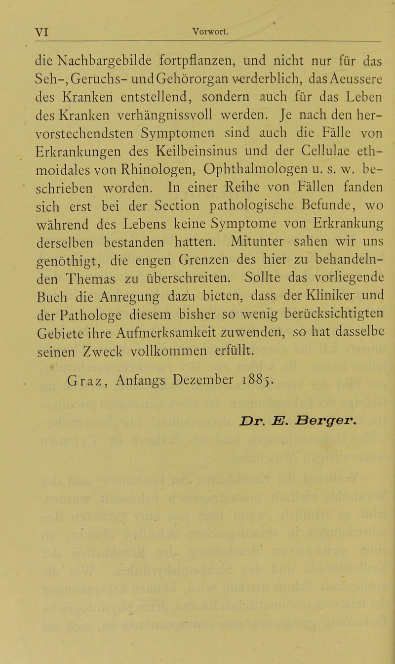 die Nachbargebilde fortpflanzen, und nicht nur für das Seh-, Geruchs- und Gehörorgan verderbHch, dasAeussere des Kranken entstellend, sondern auch für das Leben des Kranken verhängnissvoll werden. Je nach den her- vorstechendsten Symptomen sind auch die Fälle von Erkrankungen des Keilbeinsinus und der Cellulae eth- moidales von Rhinologen, Ophthalmologen u. s. w. be- ' schrieben worden. In einer Reihe von Fällen fanden sich erst bei der Section pathologische Befunde, wo während des Lebens keine Symptome von Erkrankung derselben bestanden hatten. Mitunter sahen wir uns genöthigt, die engen Grenzen des hier zu behandeln- den Themas zu überschreiten. Sollte das vorHegende Buch die Anregung dazu bieten, dass der KHniker und der Pathologe diesem bisher so wenig berücksichtigten Gebiete ihre Aufmerksamkeit zuwenden, so hat dasselbe seinen Zweck vollkommen erfüllt. Graz, Anfangs Dezember 1885. Dr. E. Berger,