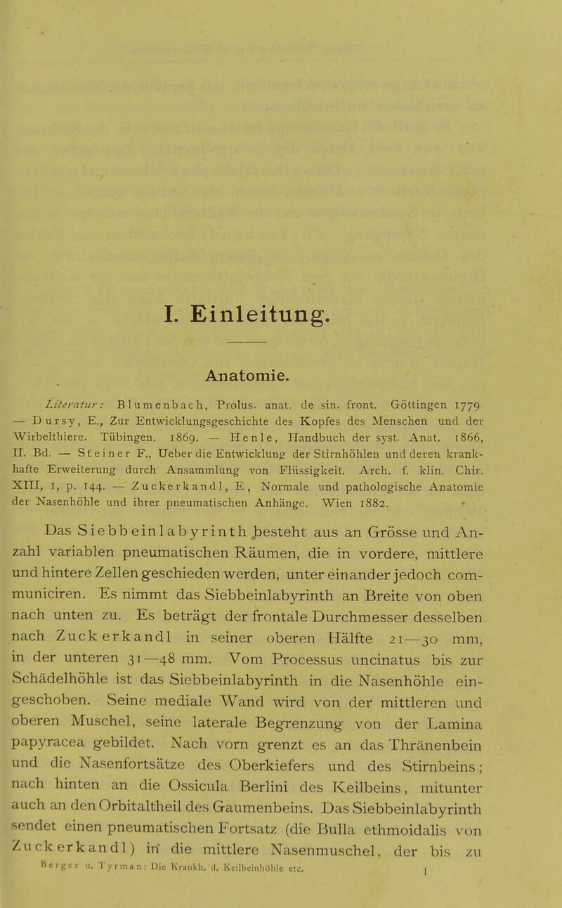 Anatomie. Literatur: Blumenbacli, Prolus. anat. de sin. front. Göttingen 1779 — Dursy, E., Zur Entwicklungsgeschichte des Kopfes des Menschen und der Wirbelthiere. Tübingen. 1869. — Henle, Handbuch der syst. Anat. 1866, II. Bd. — St einer F., Ueber die Entwicklung der Stirnhöhlen und deren krank- hafte Erweiterung durch Ansammlung von Flüssigkeit. Arch. f. klin. Chir. XIII, I, p. 144. — Zuckerkandl, E, Normale und pathologische Anatomie der Nasenhöhle und ihrer pneumatischen Anhänge. Wien 1882. Das Siebbeinlabyrinth jDesteht aus an Grösse und An- zahl variablen pneumatischen Räumen, die in vordere, mittlere und hintere Zellen geschieden werden, unter einander jedoch com- municiren. Es nimmt das Siebbeinlabyrinth an Breite von oben nach unten zu. Es beträgt der frontale Durchmesser desselben nach Zuckerkandl in seiner oberen Hälfte 21—30 mm, in der unteren 31—48 mm. Vom Processus uncinatus bis zur Schädelhöhle ist das Siebbeinlabyrinth in die Nasenhöhle ein- geschoben. Seine mediale Wand wird von der mittleren und oberen Muschel, seine laterale Begrenzung von der Lamina papyracea gebildet. Nach vorn grenzt es an das Thränenbein und die Nasenfortsätze des Oberkiefers und des Stirnbeins; nach hinten an die Ossicula Berlini des .Keilbeins, mitunter auch an den Orbitaltheil des Gaumenbeins. Das Siebbeinlabyrinth sendet einen pneumatischen Fortsatz (die Bulla ethmoidaHs \ on Zuckerkandl) iri die mittlere Nasenmuschel, der bis zu Bcrgcr u. Tyrman: Die Kr»iikli. d. KcilbcinliOhle ctc, i