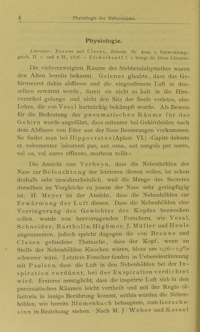 Physiologie. Literatur: Braune und Glasen, Zeitschr. für Anat. u. Entwicklungs- gesch. II. I. und 2. H., 1876. — Zuckerkand! 1. c. bringt die ältere Literatur. Die vielverzweigten Räume des Siebbeinlabyrinthes waren den Alten bereits bekannt. Galenits glaubte, dass das Ge- hirnsecret dahin abfliesse und die eingeathmete Luft in den- selben erwärmt werde, damit sie nicht zu kalt in die Hirn- ventrikel gelange und nicht den Sitz der Seele verletze, eine Lehre, die von Vesal hartnäckig bekämpft wurde. Als Beweis für die Bedeutung der pneumatischen Räume für das Gehirn wurde angeführt, dass mitunter bei Gehimleiden nach dem Abflüsse von Eiter aus der Nase Besserungen vorkommen. So findet man bei Hippo erat e s (Aphor. VL) »Capite dolente et vehementer laboranti pus, aut ozna, aut sanguis per nares,. vel OS, vel aures effluens, morbum tollit.« Die Ansicht von Verheyn, dass die Nebenhöhlen der Nase zurBefeuchtung der letzteren dienen sollen, ist schon deshalb sehr unwahrscheinlich, weil die Menge des Secretes derselben im Vergleiche zu jenem der Nase sehr geringfügige ist. H. Meyer ist der Ansicht, dass die Nebenhöhlen zur Erwärmung der Luft dienen. Dass die Nebenhöhlen eine Verringerung des Gewichtes des Kopfes bezwecken sollen, wurde von hervorragenden Forschern, wie Vesal^ Schneider, B artholin, Highmor, J. Müller undHenle angenommen, jedoch spricht dagegen die von Braune und Glasen gefundene Thatsache, dass der Kopf, wenn an Stelle der Nebenhöhlen Knochen wären, bloss um 0,76—i,5°/o schwerer wäre. Letztere Forscher fanden in Uebereinstimmung mit Paulsen, dass die Luft in den Nebenhöhlen bei der In- spiration verdünnt, bei der Exspiration verdichtet wird. Ersteres ermöglicht, dass die inspirirte Luft sich in den pneumatischen Räumen leicht vertheilt und mit der Regio ol- factoria in innige Berührung kommt, mithin würden die Neben- höhlen, wie bereits Blumenbach behauptete, zum Geruchs- sinn in Beziehung stehen. Nach M. J. Weber und Kessel