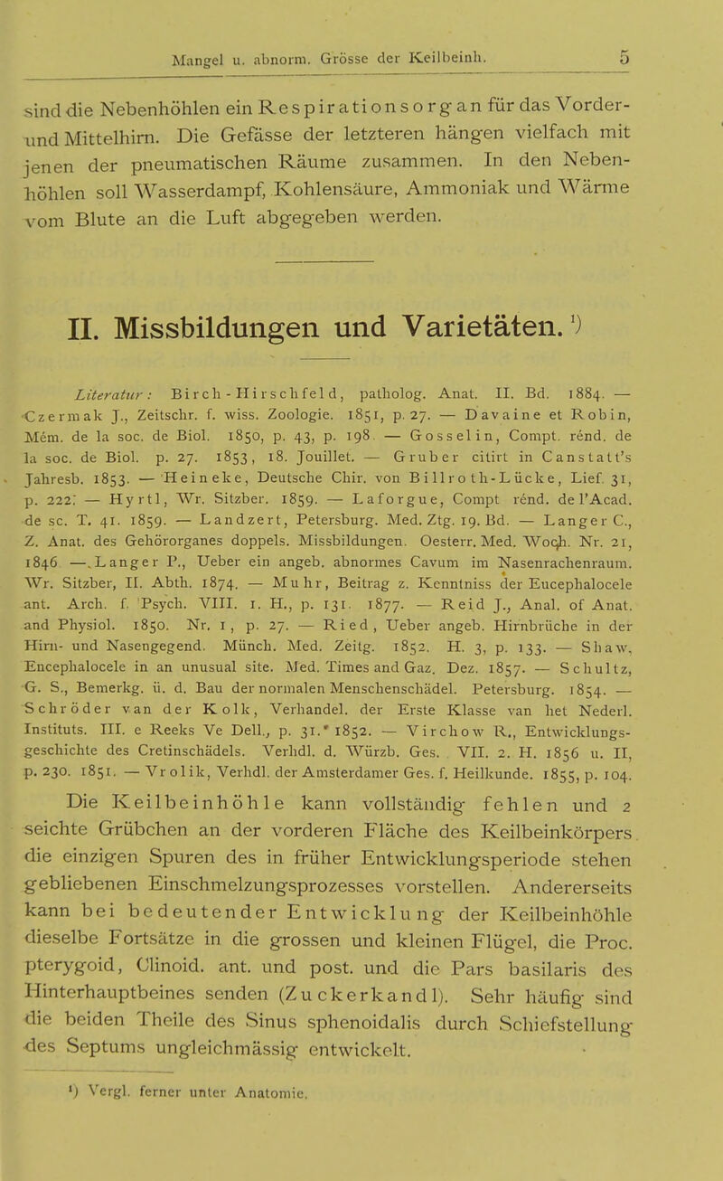 sind die Nebenhöhlen einRespircitionsorgan für das Vorder- und Mittelhim. Die Gefässe der letzteren hängen vielfach mit jenen der pneumatischen Räume zusammen. In den Neben- höhlen soll Wasserdampf, Kohlensäure, Ammoniak und Wärme vom Blute an die Luft abgegeben werden. II. Missbildungen und Varietäten.') Literatur: B i r c Ii - H i r s c h f e 1 d, patholog. Anat. II. Bd. 1884. — •Czerniak J., Zeitschr. f. wiss. Zoologie. 1851, p. 27. — D avaine et Robin, Mem. de la soc, de Biol. 1850, p. 43, p. 198. — Gossel in, Compt. rend. de la soc. de Biol. p. 27. 1853, 18. Jouillet. — Gruber citirt in Canstalt's Jahresb. 1853. — Heineke, Deutsche Chir. von Billro tli-Lücke, Lief. 31, p. 222; — Hyrtl, Wr. Sitzber. 1859. — Laforgue, Compt rend. de l'Acad. de sc. T. 41. 1859. — Landzert, Petersburg. Med. Ztg. 19. Bd. — Langer C, Z. Anat. des Geliörorganes doppels. Missbildungen. Oesterr. Med. Woqli. Nr. 21, 1846 —.Langer P., Ueber ein angeb. abnormes Cavum im Nasenrachenraum. Wr. Sitzber, II. Abth. 1874. — Muhr, Beitrag z. Kenntniss der Eucephalocele ant. Arch. f. Psych. VIII. i. H., p. 131. 1877. — Reid J., Anal, of Anat. and Physiol. 1850. Nr. i, p. 27. — Ried, Ueber angeb. Hirnbriiche in der Hirn- und Nasengegend. Münch. Med. Zeitg. 1852. H. 3, p. 133. — Shaw, Eucephalocele in an unusual site. Med. Times and Gaz. Dez. 1857. — Schultz, G. S., Bemerkg. ü. d. Bau der normalen Menschenschädel. Petersburg. 1854. — Schröder van der Kolk, Verhandel. der Erste Klasse van het Nederl. Instituts. IIL e Reeks Ve Dell., p. 31.'1852. — Virchow R., Entwicklungs- geschichte des Cretinschädels. Verhdl. d. Würzb. Ges. . VII. 2. H. 1856 u. II, p. 230. 1851. — Vrolik, Verhdl. der Amsterdamer Ges. f. Heilkunde. 1855, p. 104. Die Keilbeinhöhle kann vollständig fehlen und 2 seichte Grübchen an der vorderen Fläche des Keilbeinkörpers die einzigen Spuren des in früher Entwicklungsperiode stehen gebliebenen Einschmelzung.sprozesses vorstellen. Andererseits kann bei bedeutender Entwicklung der Keilbeinhöhle dieselbe Fortsätze in die grossen und kleinen Flügel, die Proc. pterygoid, Clinoid. ant. und post. und die Pars basilaris des Hinterhauptbeines senden (Zu ckerkand 1). Sehr häufig sind die beiden Theile des Sinus sphenoidalis durch Schiefstellung des Septums ungleichmässig entwickelt. *) Vergl. ferner unter Anatomie.