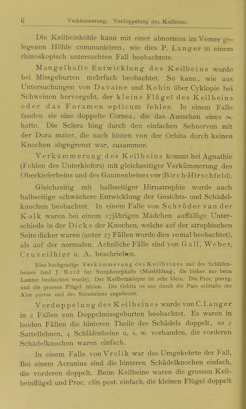 G Veikümmerung. Verdoppelung des Keilbeins. Die Keilbeinhöhle kann mit einer abnormen im Vomer o-e- legenen Höhle communiciren, wie dies P. Langer in einem rhinoskopisch untersuchten Fall beobachtete. Mangelhafte Entwicklung des Keilbeins wurde bei Missgeburten mehrfach beobachtet. So kann, wie aus Untersuchungen von Davaine und Robin über Cyklopie bei Schweinen hervorgeht, der kleine Flügel des Keilbeins oder das Foramen opticum fehlen. In einem Falle fanden sie eine doppelte Cornea, die das Aussehen eines oo hatte. Die Sclera hing durch den einfachen Sehnerven mit der Dura mater, die nach hinten von der Orbita durch keinen Knochen abgegrenzt war, zusammen. Verkümmerung des Keilbeins kommt bei Agnathie (Fehlen des Unterkiefers) mit gleichzeitiger Verkümmerung des Oberkieferbeins und des Gaumenbeines vor (Birch-Hirschfeld)^ Gleichzeitig mit halbseitiger Hirnatrophie wurde auch- halbseitige schwächere Entwicklung der Gesichts- und Schädel- knochen beobachtet. In einem Falle von Schröder van der Kolk waren bei einem 27jährigen Mädchen auffällige Unter- schiede in der Dicke der Knochen, welche auf der atrophischen Seite dicker waren (unter 27 Fällen wurde dies 10 mal beobachtet), als auf der normalen. Aehnliche Fälle sind von Gall, Weber,. Cr UV eilhiß r u. A. beschrieben. Eine hochgradige Verkümmerung des Keilbeines und des SclJäfen- beines fand J. Reid bei Strophocephalis (Missbildung, die bisher nur beim Lamme beobachtet Avurde). Der Keilbeinkörper ist sehr klein. Die Proc. pteryg. und die grossen Flügel fehlen. Die Orbita ist nur durch die Pars orbitalis der Alae parvae und des Stirnbeines angedeutet. Verdoppelung des Keilbeines wurde von C. Langer in 2 Fällen von Doppelmissgeburten beobachtet. Es waren in beiden Fällen die hinteren Theile des Schädels doppelt, so 2 Sattellehnen, 4 Schläfenbeine u. s. w. vorhanden, die vorderen Schädelknochen waren einfach. In einem Falle vonVrolik war das Umgekehrte der Fall. Bei einem Acranius sind die hinteren Schädelknochen einfach, die vorderen doppelt. Beim Keilbeine waren die grossen Keil- beinflügel und Proc. clin.post. einfach, die kleinen Flügel doppelt