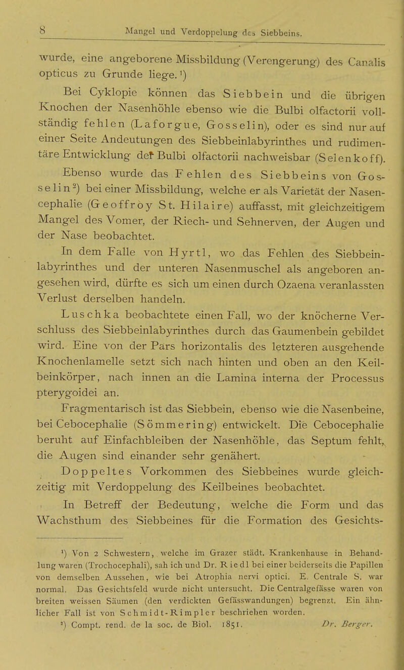 Mangel und Verdoppelung des Siebbeins. wurde, eine angeborene Missbildung (Verengerung) des Canalis opticus zu Grunde liege.') Bei Cyklopie können das Si ebb ein und die übrigen Knochen der Nasenhöhle ebenso wie die Bulbi olfactorii voll- ständig fehlen (Laforgue, Gosselin), oder es sind nur auf einer Seite Andeutungen des Siebbeinlabyrinthes und rudimen- täre Entwicklung def-Bulbi olfactorii nachweisbar (Selenkoff). Ebenso wurde das Fehlen des Siebbeins von Go.s- s e lin 2) bei einer Missbildung, Avelche er als Varietät der Nasen- cephalie (GeoffröySt. Hilaire) auffasst, mit gleichzeitigem Mangel des Vomer, der Riech- und Sehnerven, der Augen und der Nase beobachtet. In dem Pralle von Hyrtl, wo das Fehlen des Siebbein- labyrinthes und der unteren Nasenmuschel als angeboren an- gesehen wird, dürfte es sich um einen durch Ozaena veranlassten Verlust derselben handeln. Luschka beobachtete einen Fall, wo der knöcherne Ver- schluss des Siebbeinlabyrinthes durch das Gaumenbein gebildet wird. Eine von der Pars horizontalis des letzteren ausgehende Knochenlamelle setzt sich nach hinten und oben an den Keil- beinkörper, nach innen an die Lamina interna der Processus pterygoidei an. Fragmentarisch ist das Siebbein, ebenso wie die Nasenbeine, bei Cebocephalie (Sömmering) entwickelt. Die Cebocephahe beruht auf Einfachbleiben der Nasenhöhle, das Septuni fehlt,, die Augen sind einander sehr genähert. Doppeltes Vorkommen des Siebbeines wurde gleich- zeitig mit Verdoppelung des Keilbeines beobachtet. In Betreff der Bedeutung, welche die Form und das Wachsthum des Siebbeines für die Formation des Gesichts- ') Von 2 Schwestern, welche im Grazer städt. Krankenhause in Behand- lung waren (Trochocephali), sah ich und Dr. Riedl bei einer beiderseits die Papillen von demselben Aussehen, wie bei Atrophia nervi optici. E. Centrale S. war normal. Das Gesichtsfeld wurde nicht untersucht. Die Centralgefässe waren von breiten weissen Säumen (den verdickten Gefässwandungen) begrenzt. Ein ähn- licher Fall ist von Schmidt-Rimp 1 er beschriehen worden. -) Compt. rend. de la soc. de Biol. 1851. Dr. Berger.