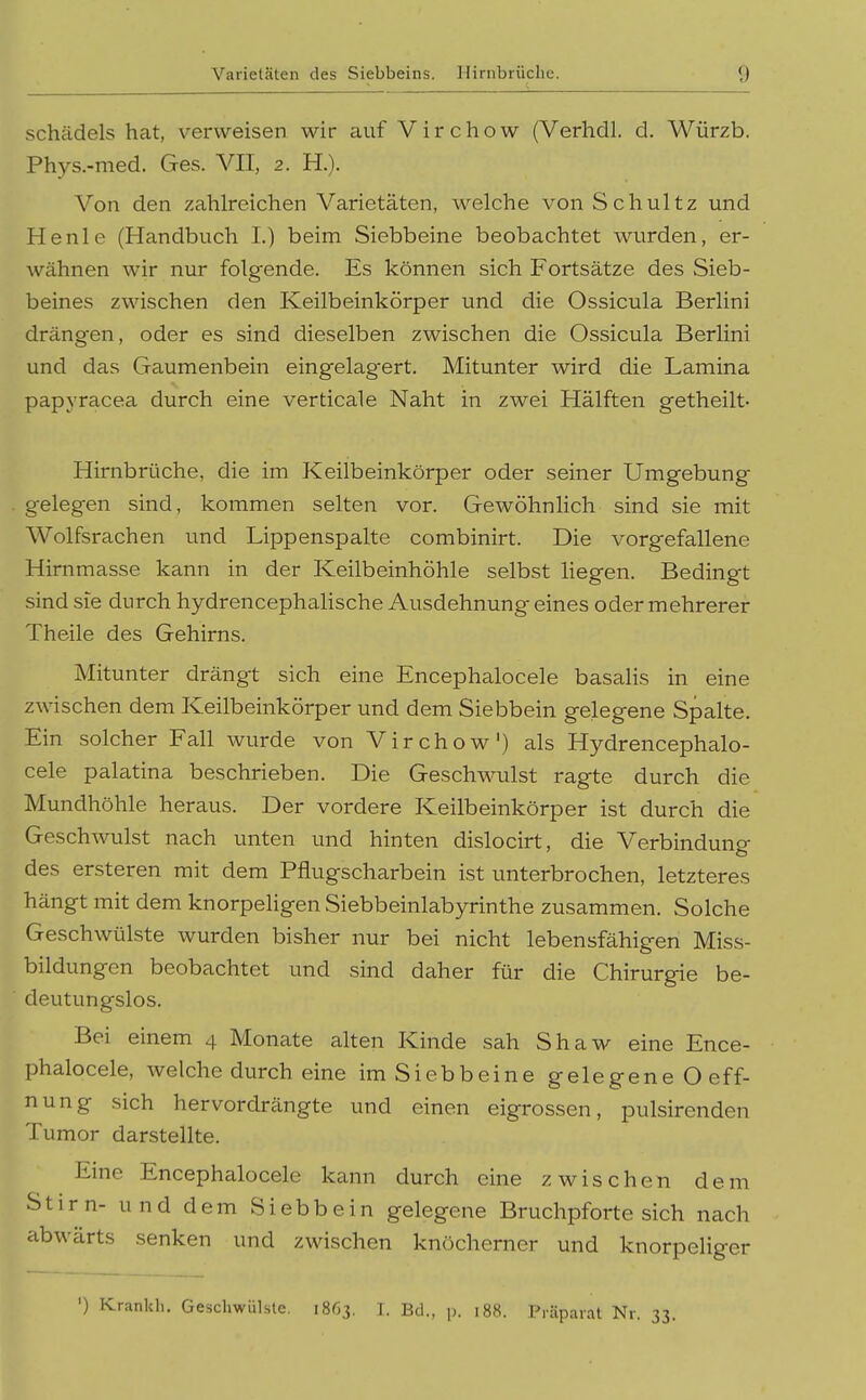 Schädels hat, verweisen wir auf V i r c h o w (Verhdl. d. Würzb. Phys.-med. Ges. VII, 2. H.). Von den zahlreichen Varietäten, welche von Schultz und He nie (Handbuch I.) beim Siebbeine beobachtet wurden, er- wähnen wir nur folgende. Es können sich Fortsätze des Sieb- beines zwischen den Keilbeinkörper und die Ossicula Berlini drängen, oder es sind dieselben zwischen die Ossicula Berlini und das Gaumenbein eingelagert. Mitunter wird die Lamina papyracea durch eine verticale Naht in zwei Hälften getheilt- Hirnbrüche, die im Keilbeinkörper oder seiner Umgebung gelegen sind, kommen selten vor. Gewöhnlich sind sie mit Wolfsrachen und Lippenspalte combinirt. Die vorgefallene Hirnmasse kann in der Keilbeinhöhle selbst liegen. Bedingt sind sie durch hydrencephalische Ausdehnung eines oder mehrerer Theile des Gehirns. Mitunter drängt sich eine Encephalocele basalis in eine zwischen dem Keilbeinkörper und dem Siebbein gelegene Spalte. Ein solcher Fall wurde von Virchow') als Hydrencephalo- cele palatina beschrieben. Die Geschwulst ragte durch die Mundhöhle heraus. Der vordere Keilbeinkörper ist durch die Geschwulst nach unten und hinten dislocirt, die Verbindung des ersteren mit dem Pflugscharbein ist unterbrochen, letzteres hängt mit dem knorpehgen Siebbeinlabyrinthe zusammen. Solche Geschwülste wurden bisher nur bei nicht lebensfähigen Miss- bildungen beobachtet und sind daher für die Chirurgie be- deutungslos. Bei einem 4 Monate alten Kinde sah Shaw eine Ence- phalocele, welche durch eine im Siebbeine gelegene O eff- nung sich hervordrängte und einen eigrossen, pulsirenden Tumor darstellte. Eine Encephalocele kann durch eine zwischen dem Stirn- und dem Siebbein gelegene Bruchpfortesich nach abwärts senken und zwischen knöcherner und knorpeliger ') Krankb. Geschwülsle, 1863. I. Bd., p. 188. Piäpaiat Nr. 33.