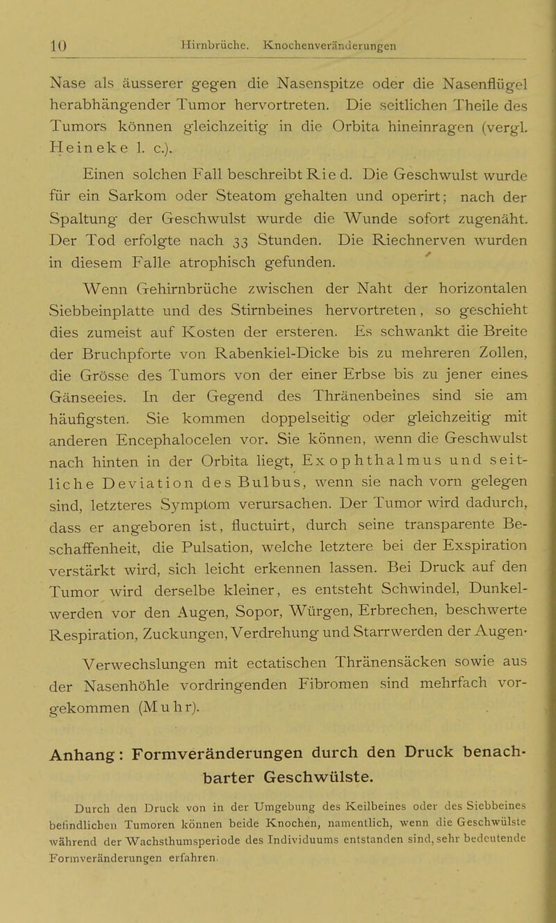 Nase als äusserer gegen die Nasenspitze oder die Nasenflügel herabhängender Tumor hervortreten. Die seitlichen Theile des Tumors können gleichzeitig in die Orbita hineinragen (vergl. Heineke 1. c). Einen solchen Fall beschreibt Rie d. Die Geschwulst wurde für ein Sarkom oder Steatom gehalten und operirt; nach der Spaltung der Geschwulst wurde die Wunde sofort zugenäht. Der Tod erfolgte nach 33 Stunden. Die Riechnerven wurden in diesem Falle atrophisch gefunden. Wenn Gehirnbrüche zwischen der Naht der horizontalen Siebbeinplatte und des Stirnbeines hervortreten, so geschieht dies zumeist auf Kosten der ersteren. Es schwankt die Breite der Bruchpforte von Rabenkiel-Dicke bis zu mehreren Zollen, die Grösse des Tumors von der einer Erbse bis zu jener eines Gänseeies. In der Gegend des Thränenbeines sind sie am häufigsten. Sie kommen doppelseitig oder gleichzeitig mit anderen Encephalocelen vor. Sie können, wenn die Geschwulst nach hinten in der Orbita liegt, Exophthalmus und seit- liche Deviation des Bulbus, wenn sie nach vorn gelegen sind, letzteres Symptom verursachen. Der Tumor wird dadurch, dass er angeboren ist, fluctuirt, durch seine transparente Be- schaifenheit, die Pulsation, welche letztere bei der Exspiration verstärkt wird, sich leicht erkennen lassen. Bei Druck auf den Tumor wird derselbe kleiner, es entsteht Schwindel, Dunkel- werden vor den Augen, Sopor, Würgen, Erbrechen, beschwerte Respiration, Zuckungen, Verdrehung und Starrwerden der Augen- Verwechslungen mit ectatischen Thränensäcken sowie aus der Nasenhöhle vordringenden Fibromen sind mehrfach vor- gekommen (Muhr). Anhang: Formveränderungen durch den Druck benach- barter Geschwülste. Durch den Druck von in der Umgebung des Keilbeines oder des Siebbeines befindlichen Tumoren können beide Knochen, namentlich, wenn die Geschwülste während der Wachsthumsperiode des Individuums entstanden sind, sehr bedeutende Formveränderungen erfahren.