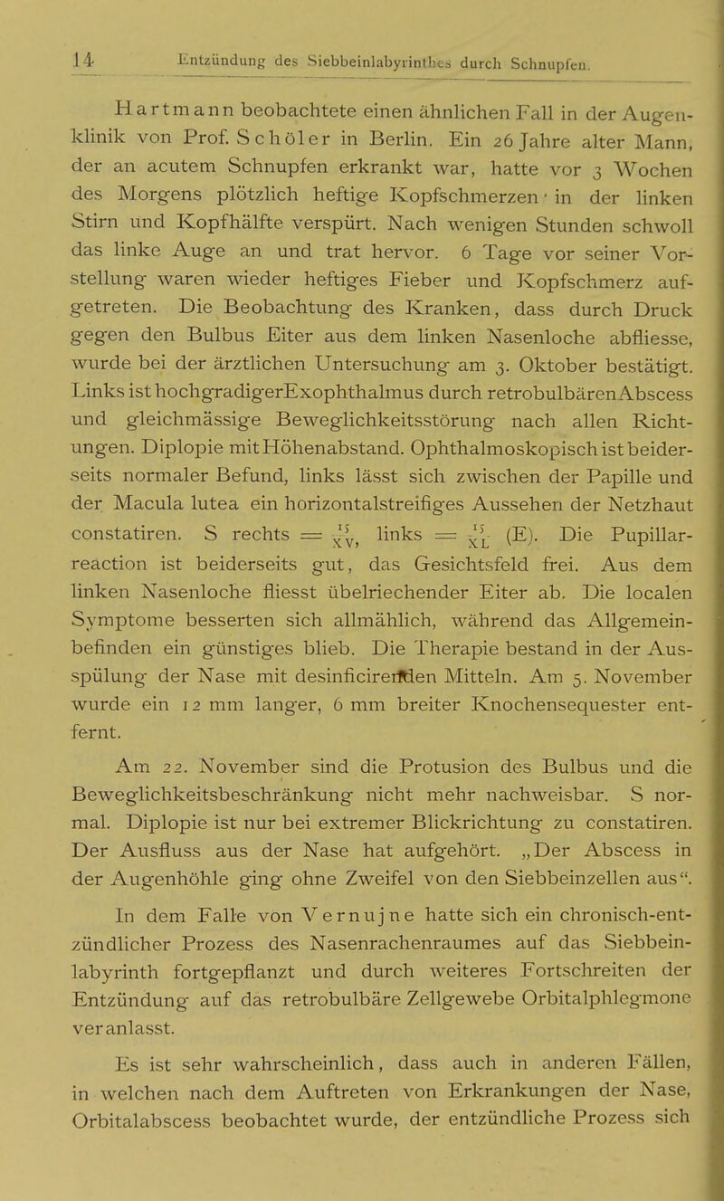 Hartmann beobachtete einen ähnlichen Fall in der Augen- klinik von Prof. Schüler in Berlin. Ein 26 Jahre alter Mann, der an acutem Schnupfen erkrankt war, hatte vor 3 Wochen des Morgens plötzlich heftige Kopfschmerzen • in der linken Stirn und Kopfhälfte verspürt. Nach wenigen Stunden schwoll das linke Auge an und trat hervor. 6 Tage vor seiner Vor- stellung waren wieder heftiges Fieber und Kopfschmerz auf- getreten. Die Beobachtung des Kranken, dass durch Druck gegen den Bulbus Eiter aus dem Hnken Nasenloche abfliesse, wurde bei der ärztlichen Untersuchung am 3. Oktober bestätigt. Links isthochgradigerExophthalmus durch retrobulbärenAbscess und gleichmässige Beweglichkeitsstörung nach allen Richt- ungen. Diplopie mit Höhenabstand. Ophthalmoskopisch ist beider- seits normaler Befund, links lässt sich zwischen der Papille und der Macula lutea ein horizontalstreifiges Aussehen der Netzhaut constatiren. S rechts = links = ^^j- (E). Die Pupillar- reäction ist beiderseits gut, das Gesichtsfeld frei. Aus dem linken Nasenloche fliesst übelriechender Eiter ab. Die localen Symptome besserten sich allmählich, während das Allgemein- befinden ein günstiges blieb. Die Therapie bestand in der Aus- spülung der Nase mit desinficirerfden Mitteln. Am 5. November wurde ein 12 mm langer, 6 mm breiter Knochensequester ent- fernt. Am 22. November sind die Protusion des Bulbus und die Beweglichkeitsbeschränkung nicht mehr nachweisbar. S nor- mal. Diplopie ist nur bei extremer Blickrichtung zu constatiren. Der Ausfluss aus der Nase hat aufgehört. „Der Abscess in der Augenhöhle ging ohne Zweifel von den Siebbeinzellen aus. In dem Falle von Vernujne hatte sich ein chronisch-ent- zündlicher Prozess des Nasenrachenraumes auf das Siebbein- labyrinth fortgepflanzt und durch weiteres Fortschreiten der Entzündung auf das retrobulbäre Zellgewebe Orbitalphlegmone veranlasst. Es ist sehr wahrscheinlich, dass auch in anderen Fällen, in welchen nach dem Auftreten von Erkrankungen der Nase, Orbitalabscess beobachtet wurde, der entzündHche Prozess sich