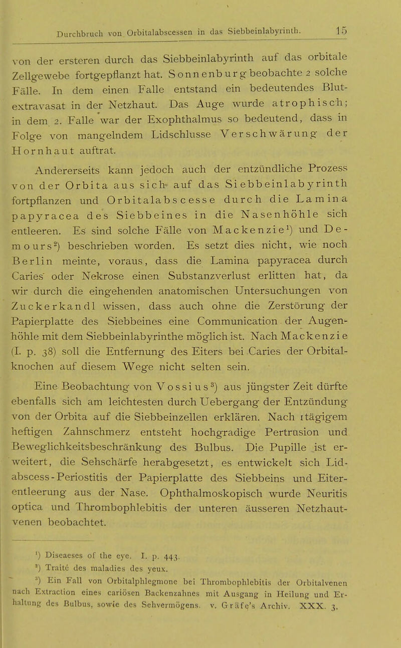 von der ersteren durch das Siebbeinlabyrinth auf das orbitale Zellgewebe fortgepflanzt hat. Sonnenburg beobachte 2 solche Fälle. In dem einen Falle entstand ein bedeutendes Blut- extravasat in der Netzhaut. Das Auge wurde atrophisch; in dem 2. Falle'war der Exophthalmus so bedeutend, dass in Folge von mangelndem Lidschlusse Verschwärung der Hornhaut auftrat. Andererseits kann jedoch auch der entzündliche Prozess von der Orbita aus sich- auf das Siebbeinlabyrinth fortpflanzen und O rb itala b s c es s e durch die Lamina papyracea des Siebbeines in die Nasenhöhle sich entleeren. Es sind solche Fälle von Mackenzie^) und De- mo urs 2) beschrieben worden. Es setzt dies nicht, wie noch Berlin meinte, voraus, dass die Lamina papyracea durch Caries oder Nekrose einen Substanzverlust erlitten hat, da wir durch die eingehenden anatomischen Untersuchungen von Zuckerkandl wissen, dass auch ohne die Zerstörung der Papierplatte des Siebbeines eine Communication der Augen höhle mit dem Siebbeinlabyrinthe möglich ist. Nach Mackenzie (I. p. 38) soll die Entfernung des Eiters bei Caries der Orbital- knochen auf diesem Wege nicht selten sein. Eine Beobachtung von Vossius^) aus jüngster Zeit dürfte ebenfalls sich am leichtesten durch Uebergang der Entzündung von der Orbita auf die Siebbeinzellen erklären. Nach itägigem heftigen Zahnschmerz entsteht hochgradige Pertrusion und Beweglichkeitsbeschränkung des Bulbus. Die Pupille ist er- weitert, die Sehschärfe herabgesetzt, es entwickelt sich Lid- abscess - Periostitis der Papierplatte des Siebbeins und Eiter- entleerung aus der Nase. Ophthalmoskopisch wurde Neuritis optica und Thrombophlebitis der unteren äusseren Netzhaut- venen beobachtet. ') Diseaeses of Ihe eye. I. p. 443. ^) Traitc des maladies des yeux. •') Ein Fall von Orbitalphlegmone bei Thrombophlebitis der Orbitalvenen nach Extraction eines cariösen Backenzahnes mit Ausgang in Heilung und Er- 1 haltung des Bulbus, sowie des Sehvermögens, v. Gräfq's Archiv. XXX. 3.