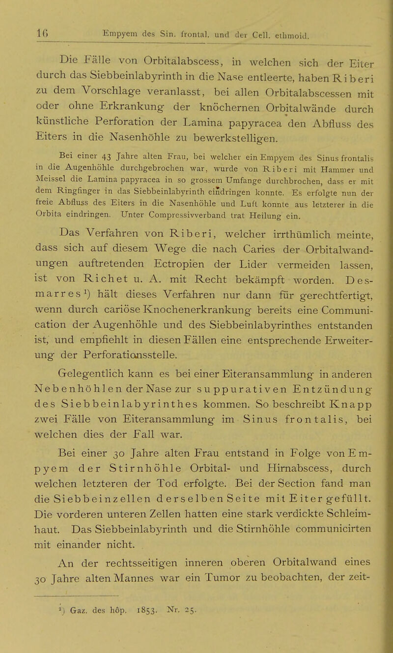 Die Fälle von Orbitalabscess, in welchen sich der Eiter durch das Siebbeinlabyrinth in die Nase entleerte, haben Rib eri zu dem Vorschlage veranlasst, bei allen Orbitalabscessen mit oder ohne Erkrankung der knöchernen Orbitalwände durch künstUche Perforation der Lamina papyracea den Abfluss des Eiters in die Nasenhöhle zu bewerkstelligen. Bei einer 43 Jahre alten Frau, bei welcher ein Empyem des Sinus frontalis in die Augenhöhle durchgebrochen war, wurde von Riberi mit Hammer und Meissel die Lamina papyracea in so grossem Umfange durchbrochen, dass er mit dem Ringfinger in das Siebbeinlabyrinth eindringen konnte. Es erfolgte nun der freie Abfluss des Eiters in die Nasenhöhle und Luft konnte aus letzterer in die Orbita eindringen. Unter Compressivverband trat Heilung ein. Das Verfahren von Riberi, welcher irrthümhch meinte, dass sich auf diesem Wege die nach Caries der Orbitalwand- ungen auftretenden Ectropien der Lider vermeiden lassen, ist von Riebet u. A, mit Recht bekämpft worden. Des- m a r r e s 1) hält dieses Verfahren nur dann für gerechtfertigt, wenn durch cariöse Knochenerkrankung bereits eine Communi- cation der Augenhöhle und des Siebbeinlabyrinthes entstanden ist, und empfiehlt in diesen Fällen eine entsprechende Erweiter- ung der Perforations.stelle. Gelegentlich kann es bei einer Eiteransammlung in anderen Nebenhöhlen der Nase zur suppurativen Entzündung des Siebbeinlabyrinthes kommen. So beschreibt Knapp zwei Fälle von Eiteransammlung im Sinus frontalis, bei welchen dies der Fall war. Bei einer 30 Jahre alten Frau entstand in Folge von E m- pyem der Stirnhöhle Orbital- und Hirnabscess, durch welchen letzteren der Tod erfolgte. Bei der Section fand man die Siebbeinzellen d erselben Seite mit E iter gefüllt. Die vorderen unteren Zellen hatten eine stark verdickte Schleim- haut. Das Siebbeinlabyrinth und die Stirnhöhle communicirten mit einander nicht. An der rechtsseitigen inneren oberen Orbitalwand eines 30 Jahre alten Mannes war ein Tumor zu beobachten, der zeit- 2) Gaz. des hop. 1853. Nr. 25.
