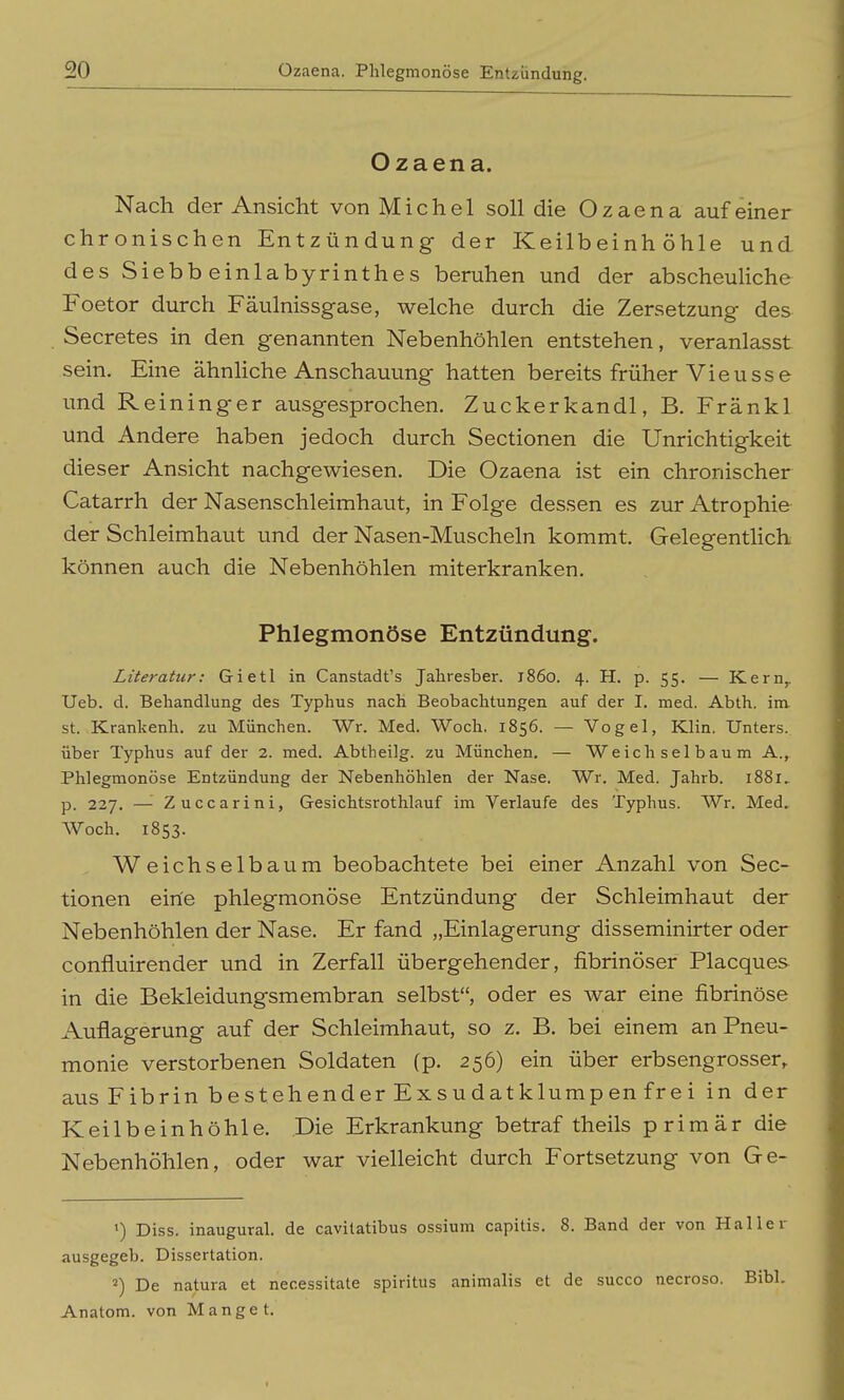 Ozaena. Nach der Ansicht von Michel soll die Ozaena auf einer chronischen Entzündung der Keilbeinhöhle und des Siebbeinlabyrinthes beruhen und der abscheuliche Foetor durch Fäulnissgase, welche durch die Zersetzung des Secretes in den genannten Nebenhöhlen entstehen, veranlasst sein. Eine ähnliche Anschauung hatten bereits früher Vieusse und Reininger ausgesprochen. Zuckerkandl, B. Fränkl und Andere haben jedoch durch Sectionen die Unrichtigkeit dieser Ansicht nachgewiesen. Die Ozaena ist ein chronischer Catarrh der Nasenschleimhaut, in Folge dessen es zur Atrophie der Schleimhaut und der Nasen-Muscheln kommt. Gelegentlich können auch die Nebenhöhlen miterkranken. Phlegmonöse Entzündung. Literatur: Gietl in Canstadt's Jahresber. 1860. 4. H. p. 55. — Kern,. Ueb. d. Behandlung des Typhus nach Beobachtungen auf der I. med. Abth. im. St. Krankenh. zu München. Wr. Med. Woch. 1856. — Vogel, Klin. Unters, über Typhus auf der 2. med. Abtheilg. zu München, — Weich sei bau m A., Phlegmonöse Entzündung der Nebenhöhlen der Nase. Wr. Med. Jahrb. 1881, p. 227. —■ Zuccarini, Gesichtsrothlauf im Verlaufe des Typhus. Wr. Med, Woch. 1853. Weichselbaum beobachtete bei einer Anzahl von Sec- tionen eine phlegmonöse Entzündung der Schleimhaut der Nebenhöhlen der Nase. Er fand „Einlagerung disseminirter oder confluirender und in Zerfall übergehender, fibrinöser Placques in die Bekleidungsmembran selbst, oder es war eine fibrinöse Auflagerung auf der Schleimhaut, so z, B. bei einem an Pneu- monie verstorbenen Soldaten (p. 256) ein über erbsengrosser,. aus Fibrin bestehender Exsudatklumpen frei in der Keilbeinhöhle, Die Erkrankung betraf theils primär die Nebenhöhlen, oder war vielleicht durch Fortsetzung von Ge- ') Diss. inaugural. de cavitatibus ossium capitis. 8. Band der von Haller ausgegeb. Dissertation. 2) De natura et necessitate spiritus animalis et de succo necroso. Eibl. Anatom, von Manget.