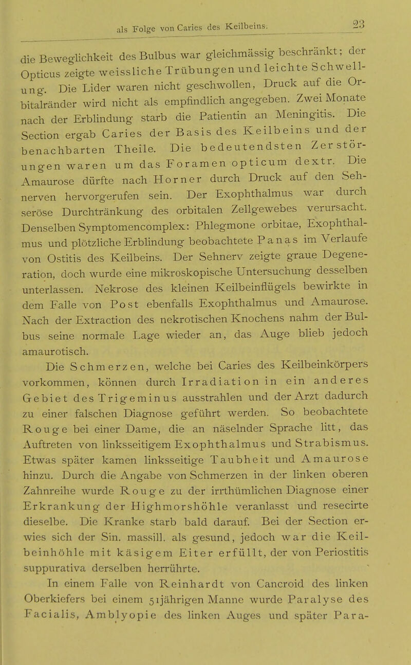 als Folge von Caries des Keilbeins. die Beweglichkeit des Bulbus war gleiclimässig beschrankt; der Opticus zeigte weissliche Trübungen und leichte Schwell- ung. Die Lider waren nicht geschwollen, Druck auf die Or- bitalränder wird nicht als empfindlich angegeben. Zwei Monate nach der Erblindung starb die Patientin an Meningitis. Die Section ergab Caries der Basis des Keilbeins und der benachbarten Theile. Die bedeutendsten Zerstör- ungen waren um das Foramen opticum dextr. Die Amaurose dürfte nach Horner durch Druck auf den Seh- nerven hervorgerufen sein. Der Exophthalmus war durch seröse Durchtränkung des orbitalen Zellgewebes verursacht. Denselben Symptomencomplex: Phlegmone orbitae, Exophthal- mus und plötzliche Erblindung beobachtete Panas im Verlaufe von Ostitis des Keilbeins. Der Sehnerv zeigte graue Degene- ration, doch wurde eine mikroskopische Untersuchung desselben unterlassen. Nekrose des kleinen Keilbeinflügels bewirkte in dem Falle von Post ebenfalls Exophthalmus und Amaurose. Nach der Extraction des nekrotischen Knochens nahm der Bul- bus seine normale Lage wieder an, das Auge blieb jedoch amaurotisch. Die Schmerzen, welche bei Caries des Keilbeinkörpers vorkommen, können durch Irradiati on in ein anderes Gebiet desTrigeminus ausstrahlen und der Arzt dadurch zu einer falschen Diagnose geführt werden. So beobachtete Rouge bei einer Dame, die an näselnder Sprache litt, das Auftreten von linksseitigem Exophthalmus und Strabismus. Etwas später kamen linksseitige Taubheit und Amaurose hinzu. Durch die Angabe von Schmerzen in der linken oberen Zahnreihe wurde Rouge zu der irrthümlichen Diagnose einer Erkrankung der Highmorshöhle veranlasst und resecirte dieselbe. Die Kranke starb bald darauf. Bei der Section er- wies sich der Sin. massill. als gesund, jedoch war die Keil- beinhöhle mit käsigem Eiter erfüllt, der von Periostitis suppurativa derselben herrührte. In einem Falle von Reinhardt von Cancroid des linken Oberkiefers bei einem 51jährigen Manne wurde Paralyse des Facialis, Amblyopie des linken Auges und später Para-