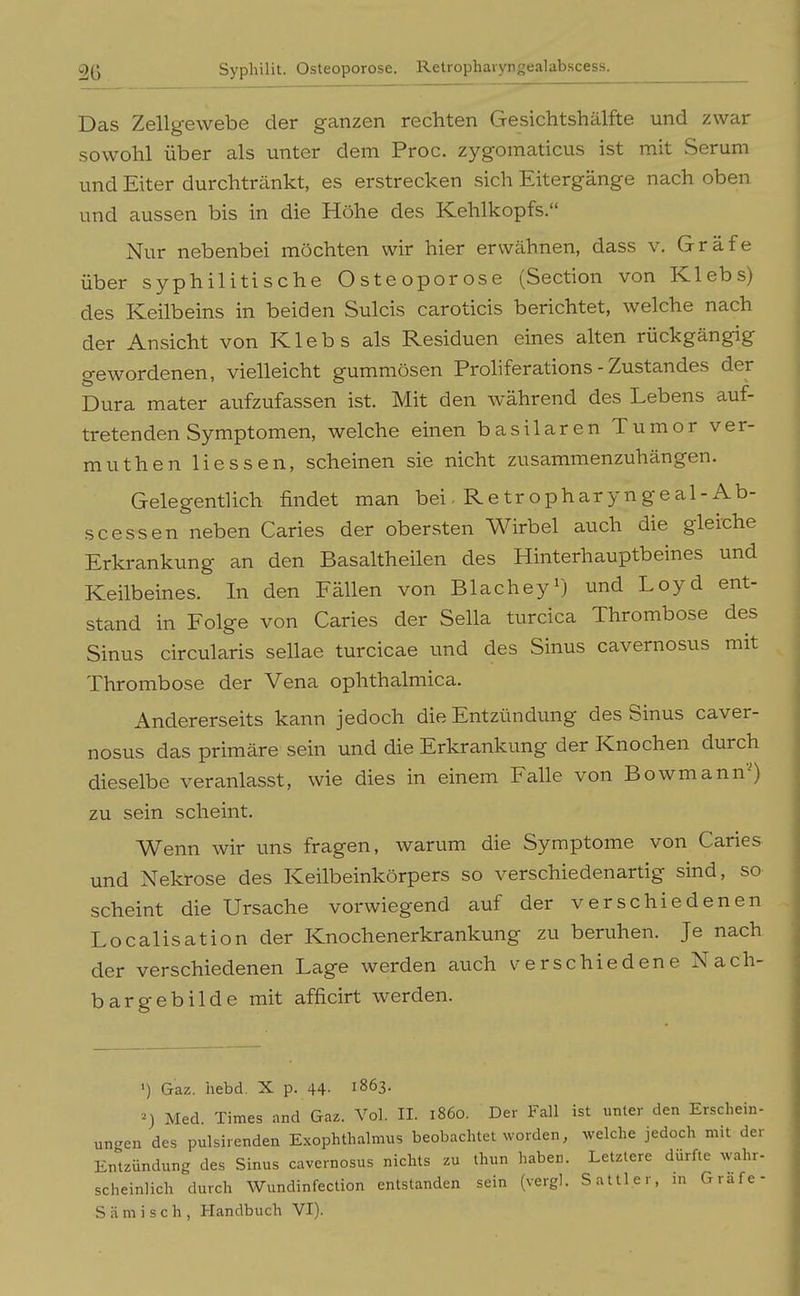 2ß Syphilit. Osteoporose. Retrophavyngealabscess. Das Zellgewebe der ganzen rechten Gesichtshälfte und zwar sowohl über als unter dem Proc. zygomaticus ist mit Serum und Eiter durchtränkt, es erstrecken sich Eitergänge nach oben und aussen bis in die Höhe des Kehlkopfs. Nur nebenbei möchten wir hier erwähnen, dass v. Gräfe über syphilitische Osteoporose (Section von Klebs) des Keilbeins in beiden Sulcis caroticis berichtet, welche nach der Ansicht von Klebs als Residuen eines alten rückgängig gewordenen, vielleicht gummösen Proliferations - Zustandes der Dura mater aufzufassen ist. Mit den während des Lebens auf- tretenden Symptomen, welche einen basilaren Tumor ver- muthen Hessen, scheinen sie nicht zusammenzuhängen. Gelegentlich findet man bei. Retropharyngeal-Ab- scessen neben Caries der obersten Wirbel auch die gleiche Erkrankung an den Basaltheilen des Hinterhauptbeines und Keilbeines. In den Fällen von Blachey'j und Loyd ent- stand in Folge von Caries der Sella turcica Thrombose des Sinus circularis sellae turcicae und des Sinus cavernosus mit Thrombose der Vena ophthalmica. Andererseits kann jedoch die Entzündung des Sinus caver- nosus das primäre sein und die Erkrankung der Knochen durch dieselbe veranlasst, wie dies in einem Falle von Bowmann-) zu sein scheint. Wenn wir uns fragen, warum die Symptome von Caries und Nekrose des Keilbeinkörpers so verschiedenartig sind, so scheint die Ursache vorwiegend auf der verschiedenen Localisation der Knochenerkrankung zu beruhen. Je nach der verschiedenen Lage werden auch v^erschiedene Nach- bargebilde mit afficirt werden. Gaz. iiebd. X p. 44- 1863. Med. Times and Gaz. Vol. IL 1860. Der Fall ist unter den Erschein- ungen des pulsirenden Exophthalmus beobachtet worden, welche jedoch mit der Entzündung des Sinus cavernosus nichts zu thun haben. Letzlere dürfte wahr- scheinlich durch Wundinfection entstanden sein (vergl. Sattler, in Grafe- Siimisch, Handbuch VI). I