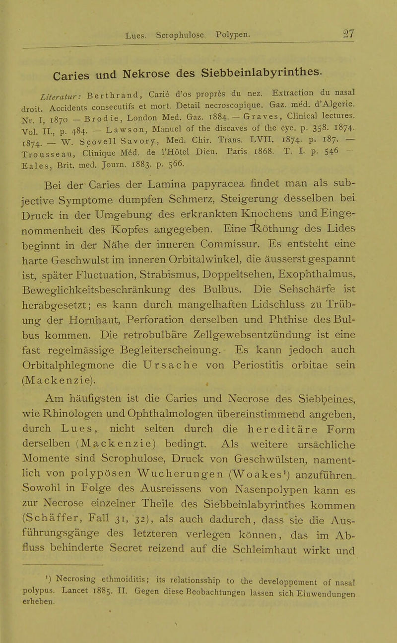 Caries und Nekrose des Siebbeinlabyrinthes. Literatur: Berthrand, Carid d'os propres du nez. Extraction du nasal droit. Accidents consecutifs et mort. Detail necroscopique. Gaz. med. d'Algerie. j^j. 1870 — Brodie, London Med. Gaz. 1884. — Graves, Clinical lectures. Vol. II. p. 484. — Lawson, Manuel of tlie discaves of the eye. p. 358. 1874. 1874. — W. Scovell Savory, Med. Chir. Trans. LVIL 1874. p. 187. — Trousseau, Clinique Med. de l'Hötel Dieu. Paris 1868. T. L p. 546 - Eales, Brit. med. Journ. 1883. p. 566. Bei der Caries der Lamina papyracea findet man als sub- jective Symptome dumpfen Schmerz, Steigerung desselben bei Druck in der Umgebung des erkrankten Knochens und Einge- nommenheit des Kopfes angegeben. Eine lk.öthung des Lides beginnt in der Nähe der inneren Commissur. Es entsteht eine harte Geschwulst im inneren Orbitalwinkel, die äusserst gespannt ist, später Fluctuation, Strabismus, Doppeltsehen, Exophthalmus, Beweglichkeitsbeschränkung des Bulbus. Die Sehschärfe ist herabgesetzt; es kann durch mangelhaften Lidschluss zu Trüb- ung der Hornhaut, Perforation derselben und Phthise des Bul- bus kommen. Die retrobulbäre Zellgewebsentzündung ist eine fast regelmässige Begleiterscheinung. Es kann jedoch auch Orbitalphlegmone die Ursache von Periostitis orbitae sein (Mackenzie). , Am häufigsten ist die Caries und Necrose des Siebbeines, wie Rhinologen und Ophthalmologen übereinstimmend angeben, durch Lues, nicht selten durch die hereditäre Form derselben (Mackenzie) bedingt. Als weitere ursächliche Momente sind Scrophulose, Druck von Geschwülsten, nament- lich von polypösen Wucherungen (Woakes') anzuführen. Sowohl in Folge des Ausreissens von Nasenpolypen kann es zur Necrose einzelner Theile des Siebbeinlabyrinthes kommen (Schäffer, Fall 31, 32), als auch dadurch, dass sie die Aus- führung.sgänge des letzteren verlegen können, das im Ab- fluss behinderte Secret reizend auf die Schleimhaut wirkt und ') Necrosing ethmoiditis; its relationsship to the developpement of nasal polypus. Lancet 1885. II. Gegen diese Beobachtungen lassen sich Einwendungen erheben.