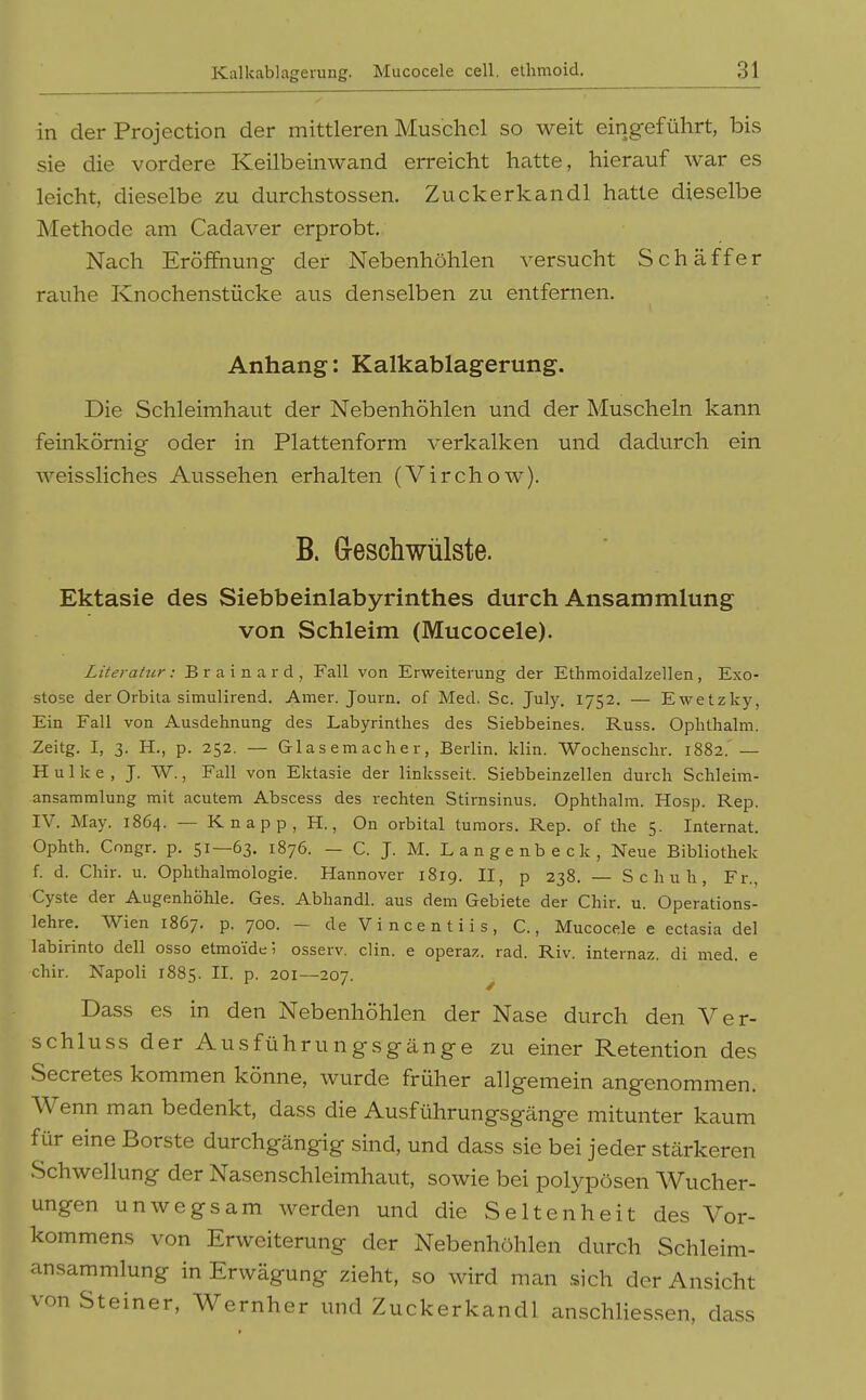 in der Projection der mittleren Muschel so weit eingeführt, bis sie die vordere Keilbeinwand erreicht hatte, hierauf war es leicht, dieselbe zu durchstossen. Zuckerkandl hatte dieselbe Methode am Cadaver erprobt. Nach Eröffnung- der Nebenhöhlen versucht Schaff er rauhe Knochenstücke aus denselben zu entfernen. Anhang: Kalkablagerung. Die Schleimhaut der Nebenhöhlen und der Muscheln kann feinkörnig oder in Plattenform verkalken und dadurch ein weissliches Aussehen erhalten (Virchow). B. G-eschwülste. Ektasie des Siebbeinlabyrinthes durch Ansammlung von Schleim (Mucocele). Literatur: B r a i n a r d , Fall von Erweiterung der Ethmoidalzellen, Exo- stose der Orbita simulirend. Amer. Journ. of Med. Sc. July. 1752. — Ewetzky, Ein Fall von Ausdehnung des Labyrinthes des Siebbeines. Russ. Ophthalm. Zeitg. I, 3. H., p. 252. — Glasemacher, Berlin, klin. Wochenschr. 1882. — H u 1 k e , J. W., Fall von Ektasie der linksseit. Siebbeinzellen durch Schleim- ansammlung mit acutem Abscess des rechten Stirnsinus. Ophthalm. Hosp. Rep. IV. May. 1864. — Knapp, H., On orbital tumors. Rep. of the 5. Internat. Ophth. Congr. p. 51—63. 1876. — C. J. M. Langenbeck, Neue Bibliothek f. d. Chir. u. Ophthalmologie. Hannover 1819. II, p 238. — Schuh, Fr., Cyste der Augenhöhle. Ges. Abhandl. aus dem Gebiete der Chir. u. Operations- lehre. Wien 1867. p. 700. — de Vincentiis, C., Mucocele e ectasia del labirinto dell osso etmo'ide 1 osserv. clin. e operaz. rad. Riv. internaz. di med. e chir. Napoli 1885. H. P- 201—207. ^ Dass es in den Nebenhöhlen der Nase durch den Ver- schluss der Ausführungsgänge zu einer Retention des Secretes kommen könne, wurde früher allgemein angenommen. Wenn man bedenkt, dass die Ausführungsgänge mitunter kaum für eine Borste durchgängig sind, und dass sie bei jeder stärkeren Schwellung der Nasenschleimhaut, sowie bei polypösen Wucher- ungen unwegsam werden und die Seltenheit des Vor- kommens von Erweiterung der Nebenhöhlen durch Schleim- unsammlung in Erwägung zieht, so wird man .sich der Ansicht von Steiner, Wernher und Zuckerkandl anschliessen, dass