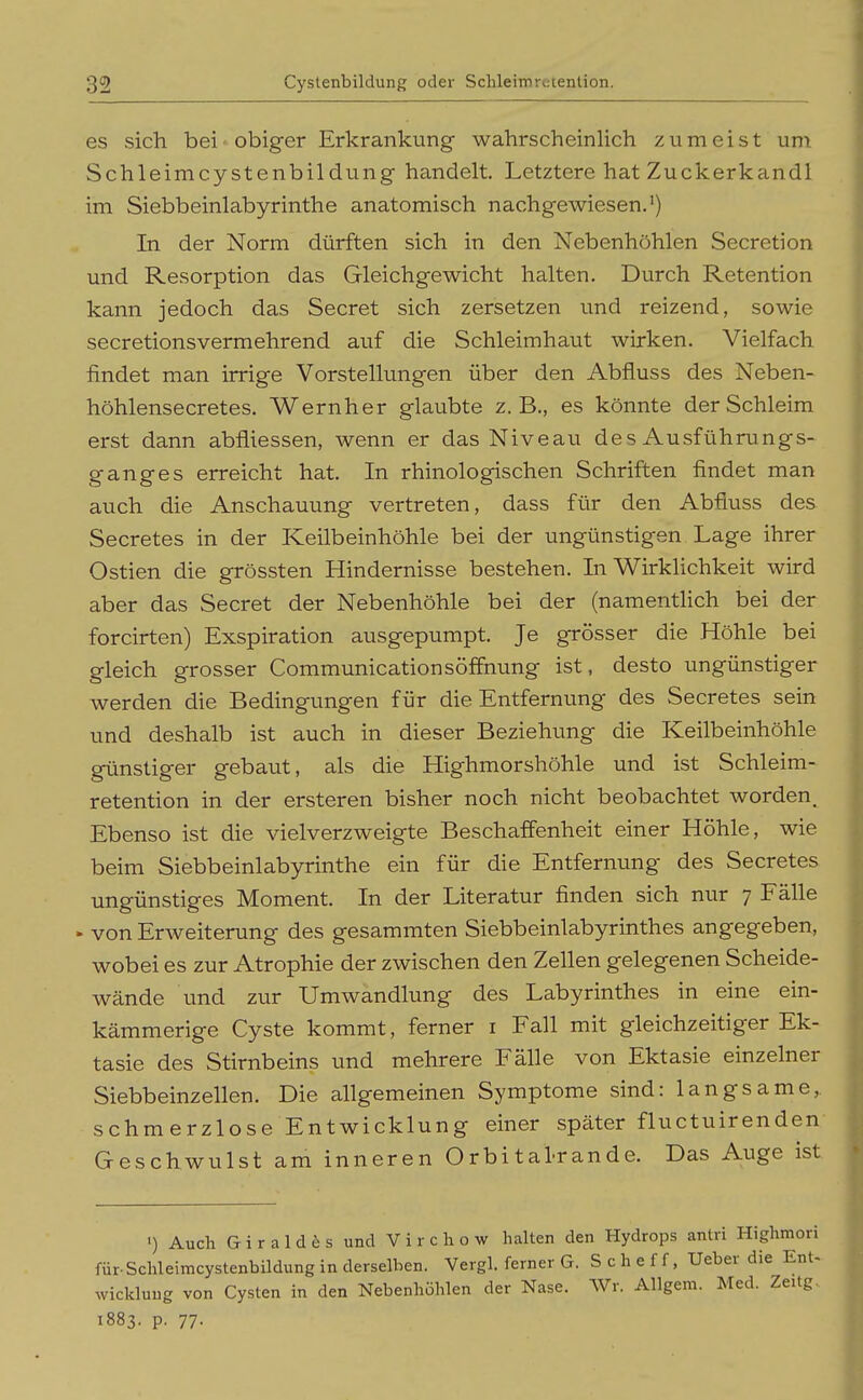 es sich bei obiger Erkrankung- wahrscheinlich zumeist um Schleimcystenbildung handelt. Letztere hat Zuckerkandl im Siebbeinlabyrinthe anatomisch nachgewiesen.*) In der Norm dürften sich in den Nebenhöhlen Secretion und Resorption das Gleichgewicht halten. Durch Retention kann jedoch das Secret sich zersetzen und reizend, sowie secretionsvermehrend auf die Schleimhaut wirken. Vielfach findet man irrige Vorstellungen über den Abfluss des Neben- höhlensecretes. Wernher glaubte z.B., es könnte der Schleim erst dann abfliessen, wenn er das Niveau des Ausführungs- ganges erreicht hat. In rhinologischen Schriften findet man auch die Anschauung vertreten, dass für den Abfluss des Secretes in der Keilbeinhöhle bei der ungünstigen Lage ihrer Ostien die grössten Hindernisse bestehen. In VV^irklichkeit wird aber das Secret der Nebenhöhle bei der (namentHch bei der forcirten) Exspiration ausgepumpt. Je grösser die Höhle bei gleich grosser Communicationsöffnung ist, desto ungünstiger werden die Bedingungen für die Entfernung des Secretes sein und deshalb ist auch in dieser Beziehung die Keilbeinhöhle günstiger gebaut, als die Highmorshöhle und ist Schleim- retention in der ersteren bisher noch nicht beobachtet worden. Ebenso ist die vielverzweigte Beschaffenheit einer Höhle, wie beim Siebbeinlabyrinthe ein für die Entfernung des Secretes ungünstiges Moment. In der Literatur finden sich nur 7 Fälle • von Erweiterung des gesammten Siebbeinlabyrinthes angegeben, wobei es zur Atrophie der zwischen den Zellen gelegenen Scheide- wände und zur Umwandlung des Labyrinthes in eine ein- kämmerige Cyste kommt, ferner i Fall mit gleichzeitiger Ek- tasie des Stirnbeins und mehrere Fälle von Ektasie einzelner Siebbeinzellen. Die allgemeinen Symptome sind: langsame,, schmerzlose Entwicklung einer später fluctuirenden Geschwulst am inneren O rbi tal-r an de. Das Auge ist ') Auch G i r a 1 d 6 s und V i r c h o w halten den Hydrops antri Highmori für-Schleimcystenbildung in derselben. Vergl. ferner G. S c h e f f, Ueber die EnU Wicklung von Cysten in den Nebenhöhlen der Nase. Wr. Allgem. Med. Zeitg. 1883. p. 77-