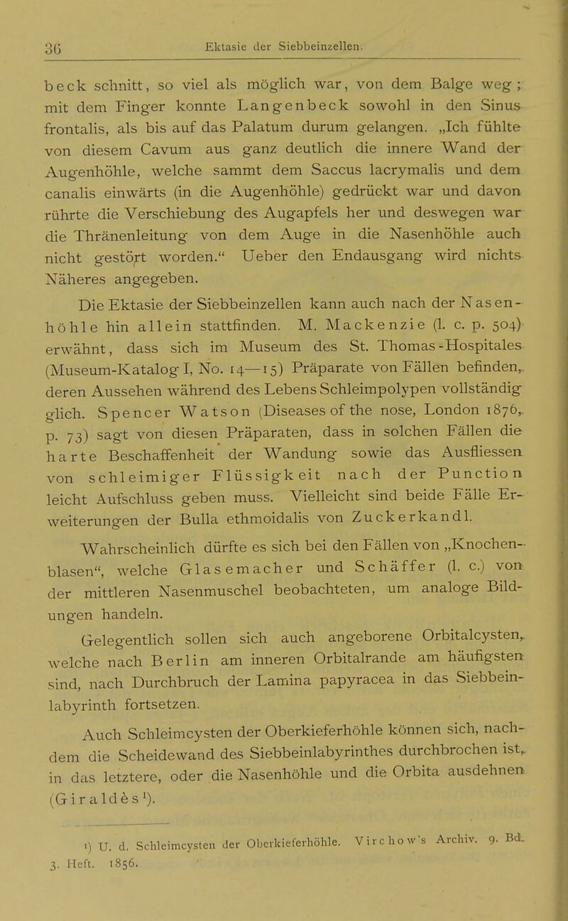 beck schnitt, so viel als möglich war, von dem Balge weg; mit dem Finger konnte Langenbeck sowohl in den Sinus frontalis, als bis auf das Palatum durum gelangen. „Ich fühlte von diesem Cavum aus ganz deutlich die innere Wand der Augenhöhle, welche sammt dem Saccus lacrymalis und dem canalis einwärts (in die Augenhöhle) gedrückt war und davon rührte die Verschiebung des Augapfels her und deswegen war die Thränenleitung von dem Auge in die Nasenhöhle auch nicht gestö;rt worden. Ueber den Endausgang wird nichts Näheres angegeben. Die Ektasie der Siebbeinzellen kann auch nach der Nasen- höhle hin allein stattfinden. M. Mackenzie (1. c. p. 504) erwähnt, dass sich im Museum des St. Thomas-Hospitales (Museum-Katalog I, No. 14—15) Präparate von Fällen befinden,, deren Aussehen während des Lebens Schleimpolypen vollständig glich. Spencer Watson (Diseases of the nose, London 1876, p. 73) sagt von diesen Präparaten, dass in solchen Fällen die harte Beschaffenheit' der Wandung sowie das Ausfliessen von schleimiger Flüssigkeit nach der Function leicht Aufschluss geben muss. Vielleicht sind beide Fälle Er- weiterungen der Bulla ethmoidalis von Zuckerkand 1. Wahrscheinlich dürfte es sich bei den Fällen von „Knochen- blasen, welche Glasemacher und Schaff er (1. c.) von der mittleren Nasenmuschel beobachteten, um analoge Bild- ungen handeln. Gelegenthch sollen sich auch angeborene Orbitalcysten^ welche nach Berlin am inneren Orbitalrande am häufigsten sind, nach Durchbruch der Lamina papyracea in das Siebbein- labyrinth fortsetzen. Auch Schleimcysten der Oberkieferhöhle können sich, nach- dem die Scheidewand des Siebbeinlabyrinthes durchbrochen ist, in das letztere, oder die Nasenhöhle und die Orbita ausdehnen (Girald^s'). 1) U. d. Schleimcysten der Oberkieferhöhle. VirchoWs Archiv. 9. 3. lieft. 1856.