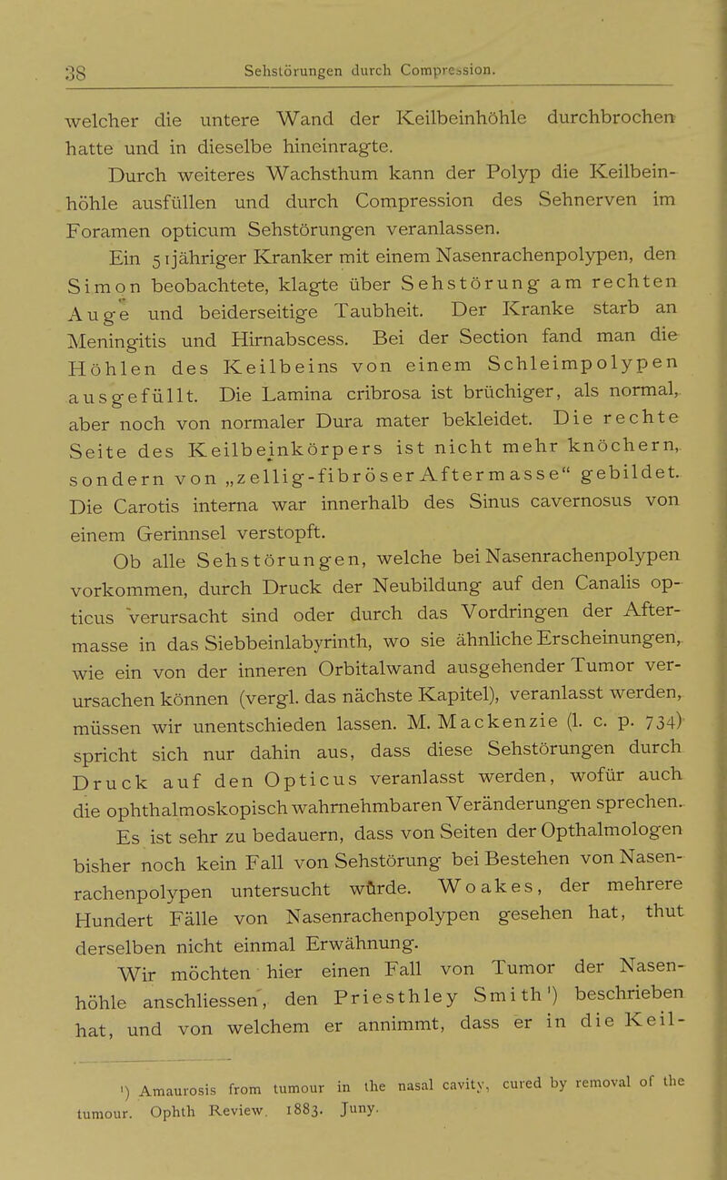 welcher die untere Wand der Keilbeinhöhle durchbrochen hatte und in dieselbe hineinragte. Durch weiteres Wachsthum kann der Polyp die Keilbein- höhle ausfüllen und durch Compression des Sehnerven im Foramen opticum Sehstörungen veranlassen. Ein 5ijähriger Kranker mit einem Nasenrachenpolypen, den Simon beobachtete, klagte über Sehstörung am rechten Auge und beiderseitige Taubheit. Der Kranke starb an Meningitis und Hirnabscess. Bei der Section fand man die Höhlen des Keilbeins von einem Schleimpolypen ausgefüllt. Die Lamina cribrosa ist brüchiger, als normal, aber noch von normaler Dura mater bekleidet. Die rechte Seite des Keilbeinkörpers ist nicht mehr knöchern, sondern von „zellig-fibröser Aftermasse gebildet. Die Carotis interna war innerhalb des Sinus cavernosus von einem Gerinnsel verstopft. Ob alle Sehstörungen, welche bei Nasenrachenpolypen vorkommen, durch Druck der Neubildung auf den Canalis op- ticus verursacht sind oder durch das Vordringen der After- masse in das Siebbeinlabyrinth, wo sie ähnhche Erscheinungen, wie ein von der inneren Orbitalwand ausgehender Tumor ver- ursachen können (vergl. das nächste Kapitel), veranlasst werden, müssen wir unentschieden lassen. M. Mackenzie (1. c. p. 734) spricht sich nur dahin aus, dass diese Sehstörungen durch Druck auf den Opticus veranlasst werden, wofür auch die ophthalmoskopisch wahrnehmbaren Veränderungen sprechen. Es ist sehr zu bedauern, dass von Seiten der Opthalmologen bisher noch kein Fall von Sehstörung bei Bestehen von Nasen- rachenpolypen untersucht würde. Woakes, der mehrere Hundert Fälle von Nasenrachenpolypen gesehen hat, thut derselben nicht einmal Erwähnung. Wir möchten hier einen Fall von Tumor der Nasen- höhle anschliessen, den Priesthley Smith') beschrieben hat, und von welchem er annimmt, dass er in die Keil- >) Amaurosis from tumour in ihe nasal cavity, cured by removal of the tumour. Ophth Review. 1883. Juny.
